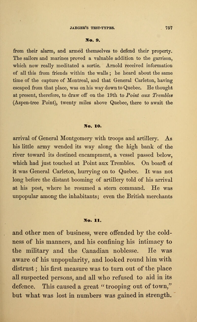 No. 9. from their alarm, and armed themselves to defend their property. The sailors and marines proved a valuable addition to the garrison, which now really meditated a sortie. Arnold received information of all this from friends within the walls ; he heard about the same time of the capture of Montreal, and that General Carleton, having escaped from that place, was on his way down to Quebec. He thought at present, therefore, to draw off on the 19th to Point aux Trembles (Aspen-tree Point), twenty miles above Quebec, there to await the Wo. 10. arrival of General Montgomery with troops and artillery. As his little army wended its way along the high bank of the river toward its destined encampment, a vessel passed below, which had just touched at Point aux Trembles. On board of it was General Carleton, hurrying on to Quebec. It was not long before the distant booming of artillery told of his arrival at his post, where he resumed a stern command. He was unpopular among the inhabitants; even the British merchants No. 11. and other men of business, were offended by the cold- ness of his manners, and his confining his intimacy to the military and the Canadian noblesse. He was aware of his unpopularity, and looked round him with distrust; his first measure was to turn out of the place all suspected persons, and all who refused to aid in its defence. This caused a great  trooping out of town, but what was lost in numbers was gained in strength.