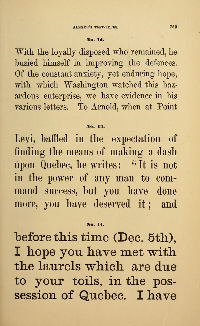 No. 12. With the loyally disposed who remained, he busied himself in improving the defences. Of the constant anxiety, yet enduring hope, with which Washington watched this haz- ardous enterprise, we have evidence in his various letters. To Arnold, when at Point No. 13. Levi, baffled in the expectation of finding the means of making a dash upon Quebec, he writes: It is not in the power of any man to com- mand success, but you have done more, you have deserved it; and No. 14. before this time (Dec. 5th), I hope you have met with the laurels which are due to your toils, in the pos-