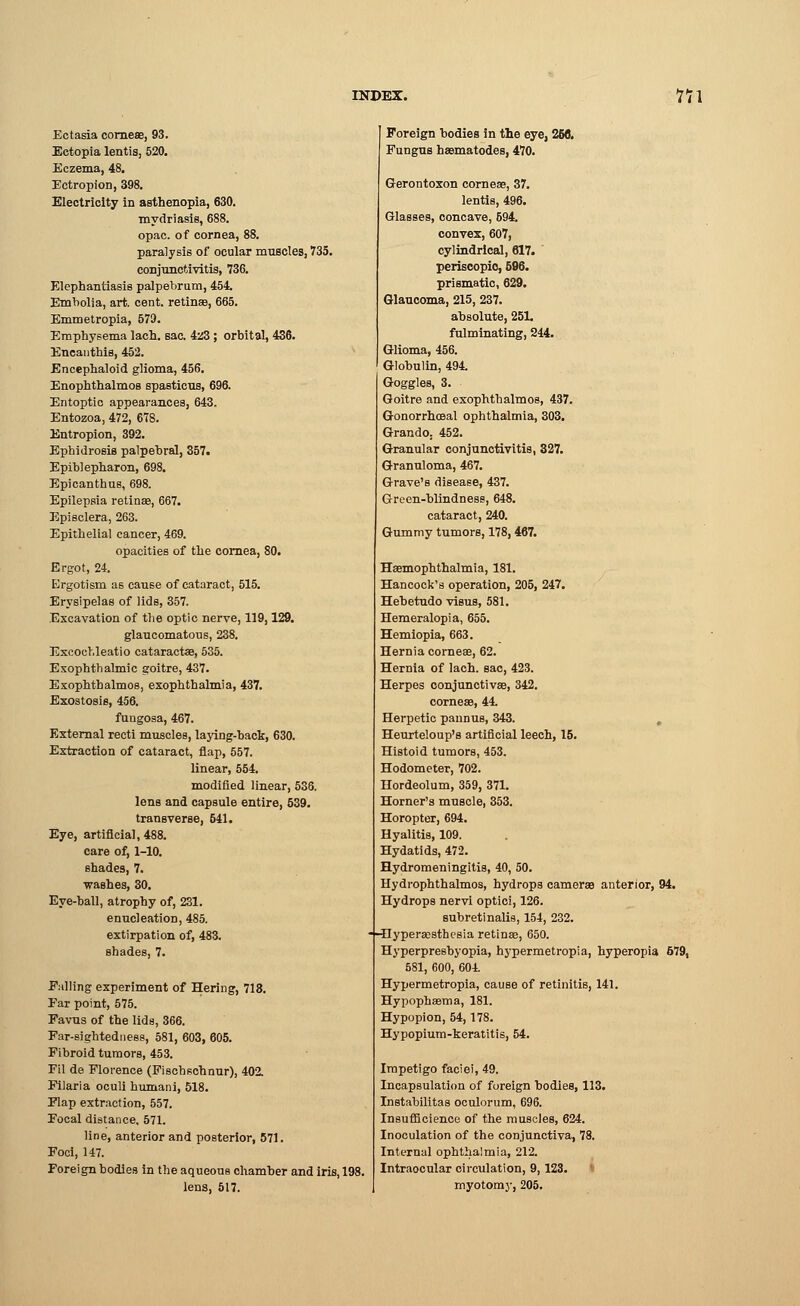Ectasia corneae, 93. Ectopia lentis, 520. Eczema, 48. Ectropion, 398. Electricity in asthenopia, 630. mydriasis, 688. opac. of cornea, 88. paralysis of ocular muscles, 735. conjunctivitis, 736. Elephantiasis palpebrum, 454. Embolia, art. cent, retinae, 665. Emmetropia, 579. Emphysema lach. sac. 4z3 ; orbital, 436. Eneanthis, 452. Encephaloid glioma, 456. Enophthalmos spasticus, 696. Entoptic appearances, 643. Entozoa, 472, 678. Entropion, 392. Ephidrosis palpebral, 357. Epiblepharon, 698. Epi can thus, 698. Epilepsia retinae, 667. Episclera, 263. Epithelial cancer, 469. opacities of the cornea, 80. Ergot, 24. Ergotism as cause of cataract, 515. Erysipelas of lids, 357. Excavation of the optic nerve, 119,129. glaucomatous, 238. Excochleatio cataractae, 535. Exophthalmic goitre, 437. Exophthalmos, exophthalmia, 437. Exostosis, 456. fungosa, 467. External recti muscles, laying-back, 630. Extraction of cataract, flap, 557. linear, 554. modified linear, 536. lens and capsule entire, 539. transverse, 541. Eye, artificial, 488. care of, 1-10. shades, 7. washes, 30. Eye-ball, atrophy of, 231. enucleation, 485. extirpation of, 483. shades, 7. Falling experiment of Hering, 718. Ear point, 575. Favus of the lids, 366. Far-sightedness, 581, 603, 605. Fibroid tumors, 453. Fil de Florence (Fischschnur), 402. Filaria oculi humani, 518. Flap extraction, 557. Focal distance, 571. line, anterior and posterior, 571. Foci, 147. Foreign bodies in the aqueous chamber and iris, 198. lens, 517. Foreign bodies in the eye, 268. Fungus haematodes, 470. Gerontoxon corneae, 37. lentis, 496. Glasses, concave, 594. convex, 607, cylindrical, 617. periscopio, 596. prismatic, 629. Glaucoma, 215, 237. absolute, 251. fulminating, 244. Glioma, 456. Globulin, 494. Goggles, 3. Goitre and exophthalmos, 437. Gonorrhoeal ophthalmia, 303. Grando. 452. Granular conjunctivitis, 327. Granuloma, 467. Grave's disease, 437. Green-blindness, 648. cataract, 240. Gummy tumors, 178, 467. Hsemophthalmia, 181. Hancock's operation, 205, 247. Hebetudo visus, 581. Hemeralopia, 655. Hemiopia, 663. Hernia corneae, 62. Hernia of lach. sac, 423. Herpes conjunctivae, 342. corneae, 44. Herpetic pannus, 343. Heurteloup's artificial leech, 15. Histoid tumors, 453. Hodometer, 702. Hordeolum, 359, 371. Horner's muscle, 353. Horopter, 694. Hyalitis, 109. Hydatids, 472. Hydromeningitis, 40, 50. Hydrophthalmos, hydrops camerae anterior, 94. Hydrops nervi optici, 126. subretinalis, 154, 232. -(-Ilyperacsthesia retinae, 650. HyperpreBbyopia, hypermetropia, hyperopia 679, 581, 600, 604. Hypermetropia, cause of retinitis, 141. Hypophaema, 181. Hypopion, 54, 178. Hypopium-keratitis, 54. Impetigo faciei, 49. Incapsulation of foreign bodies, 113. Instabilitas oculorum, 696. Insufficience of the muscles, 624. Inoculation of the conjunctiva, 78. Internal ophthalmia, 212. Intraocular circulation, 9, 123. myotomy, 205.
