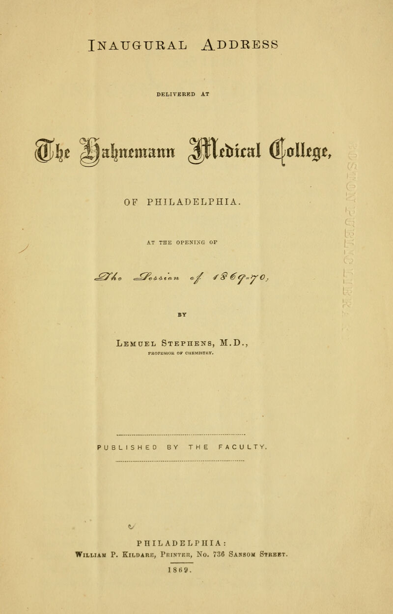 DELIVERED AT ^\^t ^dinmmnn ^0itbiml ^^jolk^t, OF PHILADELPHIA. AT THE OPENI>'G OP .^'Ae ^id.d.to.1^ a^ ■/§ €O'=Y0^ BY Lemuel Stephens, M.D., PaOFKSSOR OF CHEMISTRY. PUBLISHED BY THE FACULTY. PHILADELPHIA: William P. Kildare, Pkinter, No. 736 Sansom Street. 18t>y.