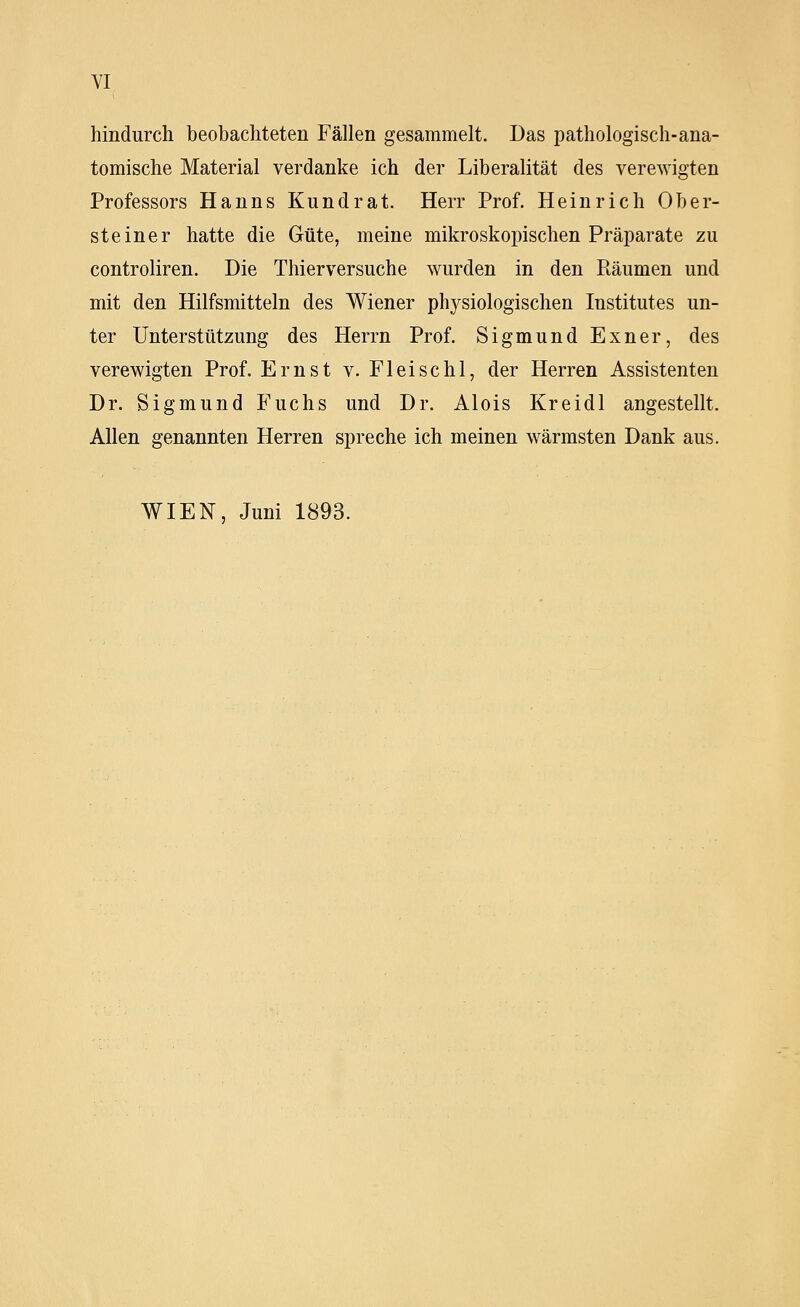 YI hindurch beobachteten Fällen gesammelt. Das pathologisch-ana- tomische Material verdanke ich der Liberalität des verewigten Professors Hanns Kundrat. Herr Prof. Heinrich Ober- steiner hatte die Güte, meine mikroskopischen Präparate zu controliren. Die Thierversuche wurden in den Piäumen und mit den Hilfsmitteln des Wiener physiologischen Institutes un- ter Unterstützung des Herrn Prof. Sigmund Exner, des verewigten Prof. Ernst v. Fleischl, der Herren Assistenten Dr. Sigmund Fuchs und Dr. Alois Kreidl angestellt. Allen genannten Herren spreche ich meinen wärmsten Dank aus. WIEN, Juni 1893.