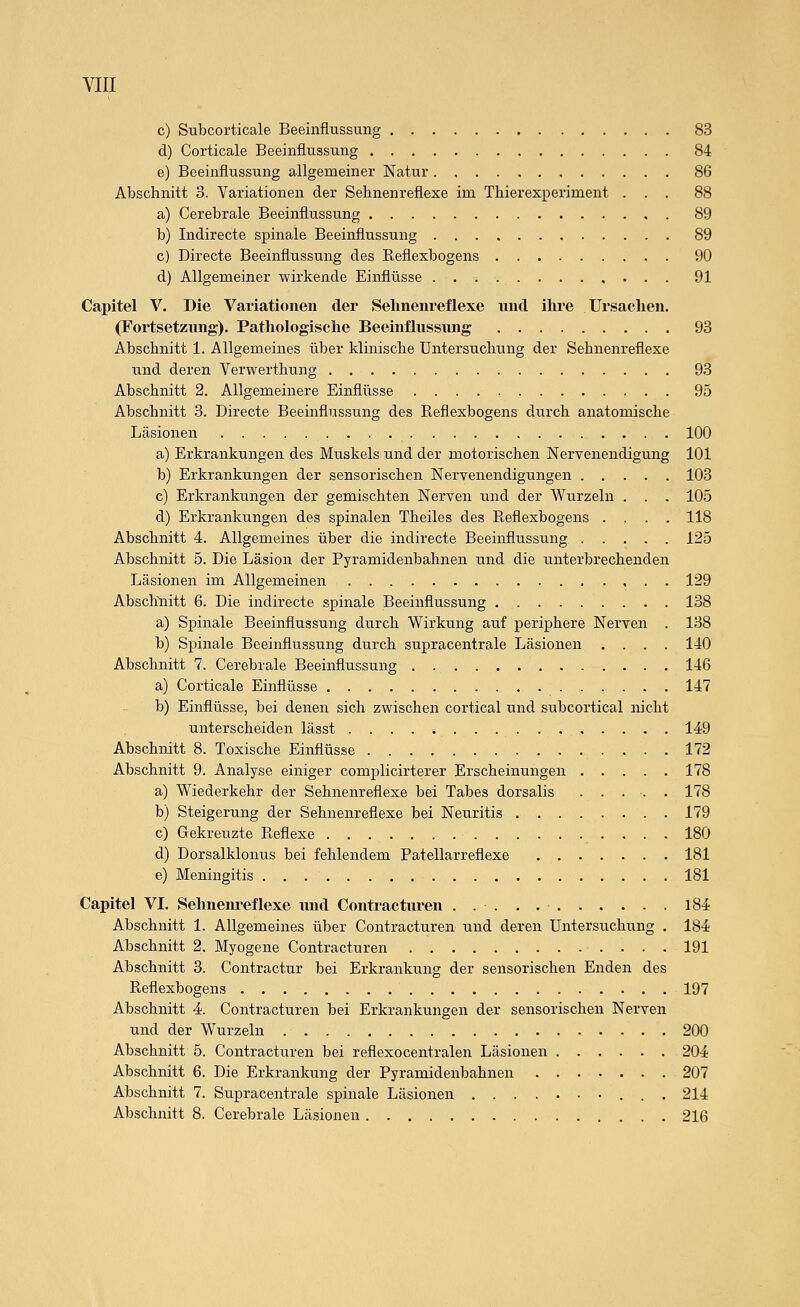 YLlf. c) Subcorticale Beeinflussung 83 d) Corticale Beeinflussung 84 e) Beeinflussung allgemeiner Natur 86 Abschnitt 3. Variationen der Sehnenreflexe im Thierexperiment ... 88 a) Cerebrale Beeinflussung 89 b) Indirecte spinale Beeinflussung 89 c) Directe Beeinflussung des Reflexbogens 90 d) Allgemeiner wirkende Einflüsse 91 Capitel V. Die Variationen der Selinenreflexe und ihre Ursachen. (Fortsetzung). Pathologische Beeinflussung 93 Abschnitt 1. Allgemeines über klinische Untersuchung der Sehnenreflexe und deren Verwerthung 93 Abschnitt 2. Allgemeinere Einflüsse 95 Abschnitt 3. Directe Beeinflussung des Reflexbogens durch anatomische Läsionen 100 a) Erkrankungen des MiTskels und der motorischen Nervenendigung 101 b) Erkrankungen der sensorischen Nervenendigungen 103 c) Erkrankungen der gemischten Nerven und der Wurzeln . . . 105 d) Erkrankungen des spinalen Theiles des Reflexbogens .... 118 Abschnitt 4. Allgemeines über die indirecte Beeinflussung 125 Abschnitt 5. Die Läsion der Pyramidenbahnen und die unterbrechenden Läsionen im Allgemeinen 129 Abschliitt 6. Die indirecte spinale Beeinflussung 138 a) Spinale Beeinflussung durch Wirkung auf periphere Nerven . 138 b) Spinale Beeinflussung durch supracentrale Läsionen .... 140 Abschnitt 7. Cerebrale Beeinflussung 146 a) Corticale Einflüsse 147 b) Einflüsse, bei denen sich zwischen cortical und subcortical nicht unterscheiden lässt 149 Abschnitt 8. Toxische Einflüsse 172 Abschnitt 9. Analyse einiger complicirterer Erscheinungen 178 a) Wiederkehr der Sehnenreflexe bei Tabes dorsalis ..... 178 b) Steigerung der Sehnenreflexe bei Neuritis 179 c) Gekreuzte Reflexe 180 d) Dorsalklonus bei fehlendem Patellarreflexe 181 e) Meningitis 181 Capitel VI. Sehneiu'eflexe und Contracturen 184 Abschnitt 1. Allgemeines über Contracturen und deren Untersuchung . 184 Abschnitt 2. Myogene Contracturen 191 Abschnitt 3. Contractur bei Erkrankung der sensorischen Enden des Reflexbogens 197 Abschnitt 4. Contracturen bei Erkrankungen der sensorischen Nerven und der Wurzeln 200 Abschnitt 5. Contracturen bei reflexocentralen Läsionen 204 Abschnitt 6. Die Erkrankung der Pyramidenbahnen 207 Abschnitt 7. Supracentrale spinale Läsionen 214