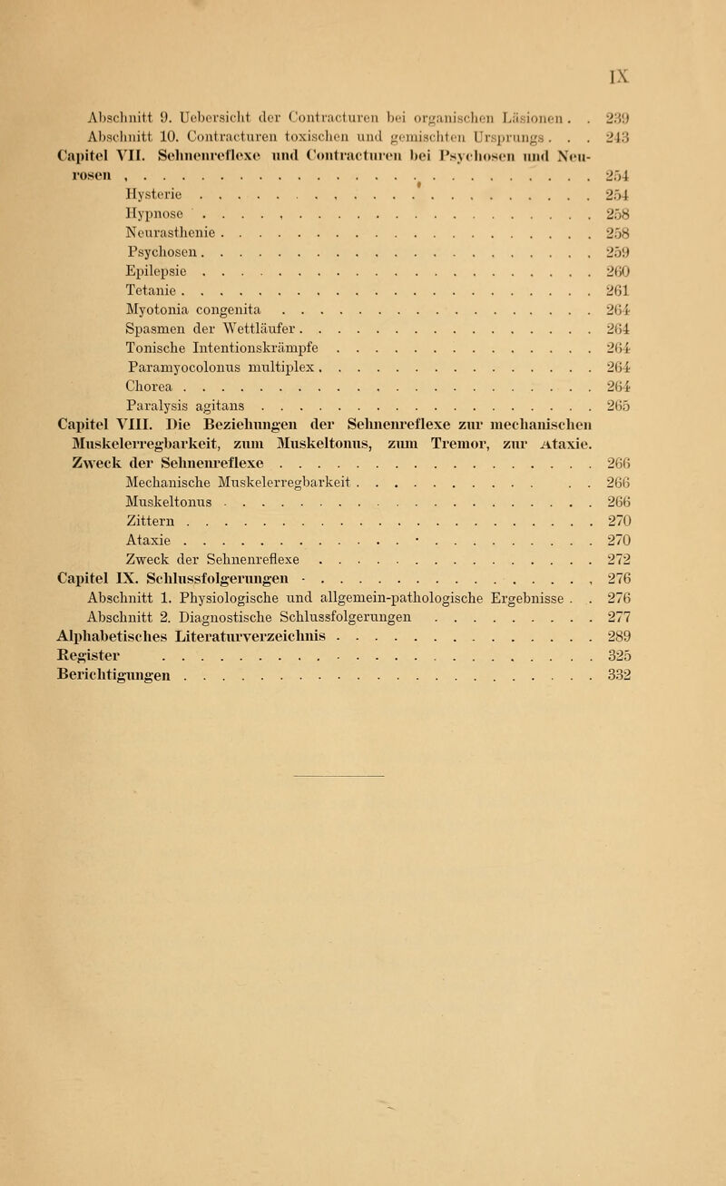 Al)sclinitt !). Ueborsiflit der Contracturon Ijci organischen Läsionen . . 239 Abschnitt. 10. Contracturon toxisclion und j^'cmischlcn Ursprungs . . . 248 Capitel VII. SclnuMiiollcxc und Contractuieu bei Tsyilioscn und N<'u- i'osen 254 Hysterie 2.Ö4 Hypnose 258 Neurasthenie 258 Psychosen 259 Epilepsie 200 Tetanie 261 Myotonia congenita 264 Spasmen der Wettläufer 264 Tonische Intentionskrämpfe 264 Paramyocolonus multiplex 264 Chorea 264 Paralysis agitans 265 Capitel VIII. Die Beziehungen der Selinenreflexe zur mechanischen Muskelerregbarkeit, zum Muskeltonus, zum Tremor, zur Ataxie. Zweck der Sehnenreflexe 266 Mechanische Muskelerregbarkeit . . 266 Muskeltonus 266 Zittern 270 Ataxie • 270 Zweck der Sehnenreflexe 272 Capitel IX. Sclilussfolgerimgen - 276 Abschnitt 1. Physiologische und allgemein-pathologische Ergebnisse . . 276 Abschnitt 2. Diagnostische Schlussfolgeruugen 277 Alphabetisches Literatiu'verzeichiiis 289 Register 325 Berichtigungen 332