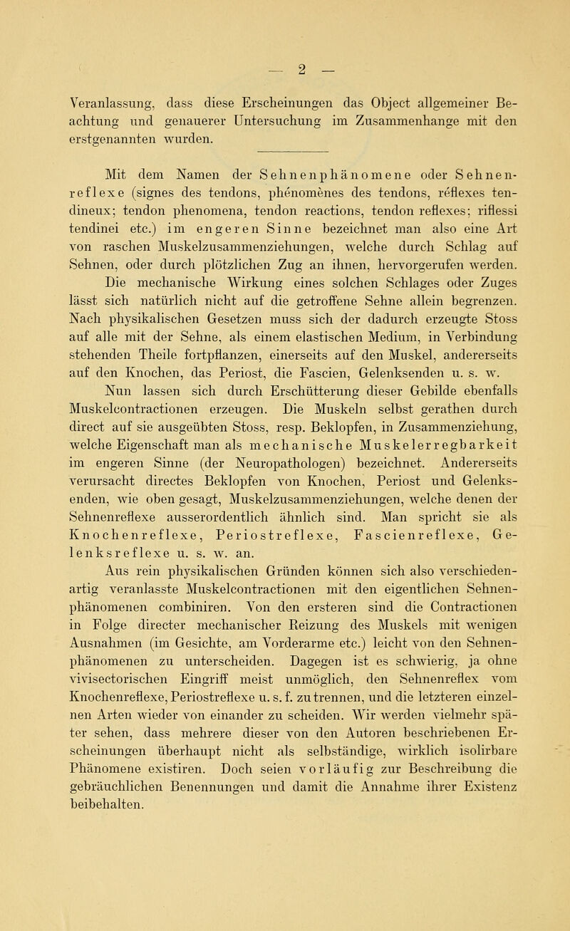 Veranlassung, dass diese Erscheinungen das Object allgemeiner Be- achtung und genauerer Untersuchung im Zusammenhange mit den erstgenannten wurden. Mit dem Namen der Sehnenphänomene oder Sehnen- reflexe (signes des tendons, phenomenes des tendons, reflexes ten- dineux; tendon phenomena, tendon reactions, tendon reflexes: riflessi tendinei etc.) im engeren Sinne bezeichnet man also eine Art von raschen Muskelzusammenziehungen, welche durch Schlag auf Sehnen, oder durch plötzlichen Zug an ihnen, hervorgerufen werden. Die mechanische Wirkung eines solchen Schlages oder Zuges lässt sich natürlich nicht auf die getroffene Sehne allein begrenzen. Nach physikalischen Gesetzen muss sich der dadurch erzeugte Stoss auf alle mit der Sehne, als einem elastischen Medium, in Verbindung stehenden Theile fortpflanzen, einerseits auf den Muskel, andererseits auf den Knochen, das Periost, die Fascien, Gelenksenden u. s. w. Nun lassen sich durch Erschütterung dieser Gebilde ebenfalls Muskelcontractionen erzeugen. Die Muskeln selbst gerathen durch direct auf sie ausgeübten Stoss, resp. Beklopfen, in Zusammenziehung, welche Eigenschaft man als mechanische Muskelerregbarkeit im engeren Sinne (der Neuropathologen) bezeichnet. Andererseits verursacht directes Beklopfen von Knochen, Periost und Gelenks- enden, wie oben gesagt, Muskelzusammenziehungen, welche denen der Sehnenreflexe ausserordentlich ähnlich sind. Man spricht sie als Knochenreflexe, Periostreflexe, Fascienreflexe, Ge- lenksreflexe u. s. w. an. Aus rein physikalischen Gründen können sich also verschieden- artig veranlasste Muskelcontractionen mit den eigentlichen Sehnen- phänomenen combiniren. Von den ersteren sind die Contractionen in Folge directer mechanischer Reizung des Muskels mit wenigen Ausnahmen (im Gesichte, am Vorderarme etc.) leicht von den Sehnen- phänomenen zu unterscheiden. Dagegen ist es schwierig, ja ohne vivisectorischen Eingriff meist unmöglich, den Sehnenreflex vom Knochenreflexe, Periostreflexe u. s. f. zu trennen, und die letzteren einzel- nen Arten wieder von einander zu scheiden. Wir werden vielmehr spä- ter sehen, dass mehrere dieser von den Autoren beschriebenen Er- scheinungen überhaupt nicht als selbständige, wirklich isolirbare Phänomene existiren. Doch seien vorläufig zur Beschreibung die gebräuchlichen Benennungen und damit die Annahme ihrer Existenz beibehalten.