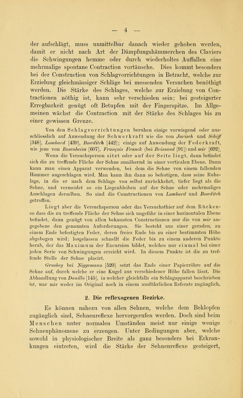 der aufschlägt, muss unmittelbar danach wieder gehoben werden, damit er nicht nach Art der Dämpfungshämmerchen des Claviers die Schwingungen hemme oder durch wiederholtes Auffallen eine mehrmalige spontane Contraction vortäusche. Dies kommt besonders bei der Construction von Schlagvorrichtungen in Betracht, welche zur Erzielung gleichmässiger Schläge bei messenden Versuchen benöthigt werden. Die Stärke des Schlages, welche zur Erzielung von Con- tractionen nöthig ist, kann sehr verschieden sein; bei gesteigerter Erregbarkeit genügt oft Betupfen mit der Fingerspitze. Im Allge- meinen wächst die Contraction mit der Stärke des Schlages bis zu einer gewissen Grenze. Von den Schlagvorrichtungen beruhen einige vorwiegend oder aus- schliesslich auf Anwendung der Schwerkraft wie die von Jarisch und Schiff [348], Lombard [439], Boivditch [442]; einige auf Anwendung der Federkraft, wie jene von Rosenheim [607], Frangois Franck (hei Brissaud [91]) und mir [692j. Wenn die Versuchsperson sitzt oder auf der Seite liegt, dann befindet sich die zu treffende Fläche der Sehne annähernd in einer verticalen Ebene. Dann kann man einen Apparat verwenden, bei dem die Sehne von einem fallenden Hammer angeschlagen wird. Man kann ihn dann so befestigen, dass seine Ruhe- lage, in die er nach dem Schlage von selbst zurückkehrt, tiefer liegt als die Sehne, und vermeidet so ein Liegenbleiben auf der Sehne oder mehrmaliges Anschlagen derselben. So sind die Constructionen von Lombard und Boivditch getroffen. Liegt aber die Versuchsperson oder das Versuchsthier auf dem Rücken» so dass die zu treffende Fläche der Sehne sich ungefähr in einer horizontalen Ebene befindet, dann genügt von allen bekannten Constructionen nur die von mir an- gegebene den genannten Anforderungen. Sie besteht aus einer geraden, an einem Ende befestigten Feder, deren freies Ende bis zu einer bestimmten Höhe abgebogen wird; losgelassen schnellt die Feder bis zu einem anderen Punkte herab, der das Maximum der Excursion bildet, welches mir einmal bei einer jeden Serie von Schwingungen erreicht wird. In diesem Punkte ist die zu tref- fende Stelle der Sehne placirt. Grasheij bei Niggemann [520] setzt das Ende einer Papierröhre auf die Sehne auf, durch welche er eine Kugel aus verschiedener Höhe fallen lässt. Die Abhandlung von Z)fflm??o [145], in welcher gleichfalls ein Schlagapparat beschrieben ist, war mir weder im Original noch in einem ausführlichen Referate zugänglich. 2. Die reflexogenen Bezirke. Es können nahezu von allen Sehnen, welche dem Beklopfen zugänglich sind, Sehnenreflexe hervorgerufen werden. Doch sind beim IMenschen unter normalen Umständen meist nur einige wenige Sehnenphänomene zu erzeugen. Unter Bedingungen aber, welche sowohl in physiologischer Breite als ganz besonders bei Erkran- kungen eintreten, wird die Stärke der Sehnenreflexe gesteigert,