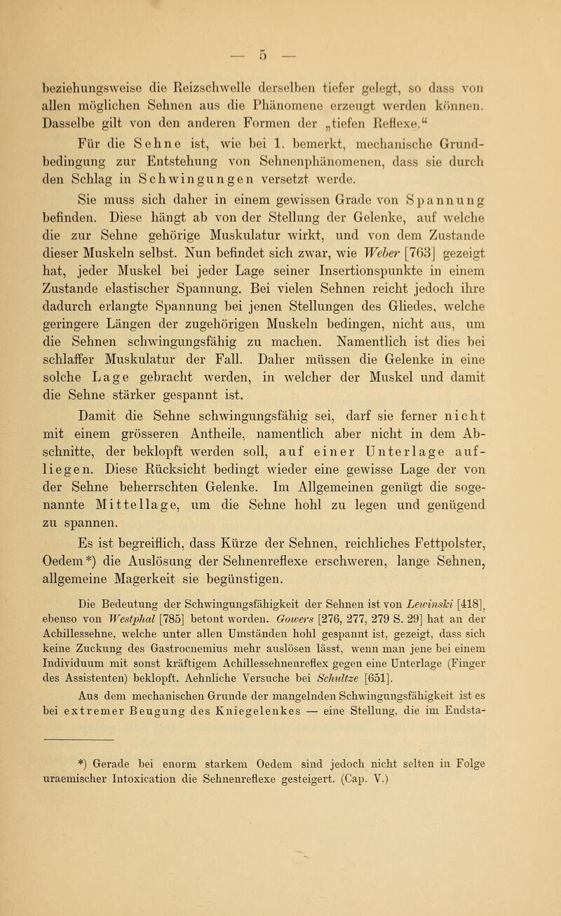 beziehungsweise die Reizschwelle derselben tiefer gelegt, so dass von allen mügliclien Sehnen aus die Phänomene erzeugt werden können. Dasselbe gilt von den anderen Formen der „tiefen Reflexe. Für die Sehne ist, wie bei 1. bemerkt, mechanische Grund- bedingung zur Entstehung von Sehnenphänomenen, dass sie durch den Schlag in Schwingungen versetzt werde. Sie muss sich daher in einem gewissen Grade von Spannung befinden. Diese hängt ab von der Stellung der Gelenke, auf welche die zur Sehne gehörige Muskulatur wirkt, und von dem Zustande dieser Muskeln selbst. Nun befindet sich zwar, wie Weber [763] gezeigt hat, jeder Muskel bei jeder Lage seiner Insertionspunkte in einem Zustande elastischer Spannung. Bei vielen Sehnen reicht jedoch ihre dadurch erlangte Spannung bei jenen Stellungen des Gliedes, welche geringere Längen der zugehörigen Muskeln bedingen, nicht aus, um die Sehnen schwingungsfähig zu machen. Namentlich ist dies bei schlaffer Muskulatur der Fall. Daher müssen die Gelenke in eine solche Lage gebracht werden, in welcher der Muskel und damit die Sehne stärker gespannt ist. Damit die Sehne schwingungsfähig sei, darf sie ferner nicht mit einem grösseren Antheile, namentlich aber nicht in dem Ab- schnitte, der beklopft werden soll, auf einer Unterlage auf- liegen. Diese Rücksicht bedingt wieder eine gewisse Lage der von der Sehne beherrschten Gelenke. Im Allgemeinen genügt die soge- nannte Mittellage, um die Sehne hohl zu legen und genügend zu spannen. Es ist begreiflich, dass Kürze der Sehnen, reichliches Fettpolster, Oedem*) die Auslösung der Sehnenreflexe erschw^eren, lange Sehnen, allgemeine Magerkeit sie begünstigen. Die Bedeutung der Schwingungsfäliigkeit der Sehnen ist von jLe?rä?sÄ;?'[418]^ ebenso von Westplial [785] betont worden. Gotoers [276, 277, 279 S. 29] hat an der Achillessehne, welche unter allen Umständen hohl gespannt ist, gezeigt, dass sich keine Zuckung des Gastrocnemius mehr auslösen lässt, wenn man jene bei einem Individuum mit sonst kräftigem Achillessehnenreflex gegen eine Unterlage (Finger des Assistenten) beklopft. Aehnliche Versuche bei Sclmltze [651]. Aus dem mechanischen Grunde der mangelnden Schwingungsfähigkeit ist es bei extremer Beugung des Kniegelenkes — eine Stellung, die im Endsta- *) Gerade bei enorm starkem Oedem sind jedoch nicht selten in Folge