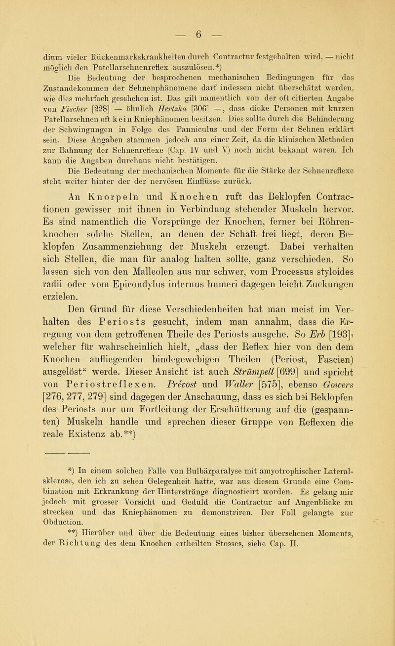 ( dium yieler Eückenmarkskrankheiten durcli Coiitractiir festgehalten wird. — nicht möglich den Patellarsehnenreflex auszulösen.*) Die Bedeutung der besprochenen mechanischen Bedingungen für das Zustandekommen der Sehnenphänomene darf indessen nicht überschätzt werden, wie dies mehrfach geschehen ist. Das gilt namentlich von der oft citierten Angabe von Fischer [228] — ähnlich Hertzka [306] —, dass dicke Personen mit kurzen Patellarsehnen oft kein Kniephänomen besitzen. Dies sollte durch die Behinderung der Schwingungen in Folge des Panniculus und der Form der Sehnen erklärt sein. Diese Angaben stammen jedoch aus einer Zeit, da die klinischen Methoden zur Bahnung der Sehnenreflexe (Cap. IV und V) noch nicht bekannt waren. Ich kann die Angaben durchaus nicht bestätigen. Die Bedeutung der mechanischen Momente für die Stärke der Sehnenreflexe steht weiter hinter der der nervösen Einflüsse zurück. An Knorpeln und Knochen ruft das Beklopfen Contrac- tionen gewisser mit ihnen in Verbindung stehender IMuskeln hervor. Es sind namentlich die Vorsprünge der Knochen, ferner hei Röhren- knochen solche Stellen, an denen der Schaft frei liegt, deren Be- klopfen Zusammenziehung der ]\Iuskeln erzeugt. Dabei verhalten sich Stellen, die man für analog halten sollte, ganz verschieden. So lassen sich von den IMalleolen aus nur schwer, vom Processus styloides radii oder vom Epicondylus internus humeri dagegen leicht Zuckungen erzielen. Den Grund für diese Verschiedenheiten hat man meist im Ver- halten des Periosts gesucht, indem man annahm, dass die Er- regung von dem getroffenen Theile des Periosts ausgehe. So Erb [193] 5 welcher für wahrscheinlich hielt, „dass der Reflex hier von den dem Knochen aufliegenden bindegewebigen Theilen (Periost, Fascien) ausgelöst werde. Dieser Ansicht ist auch Strümpell [699] und spricht von Periostreflexen. Prevost und Waller [575], ebenso Gowers [276, 277, 279] sind dagegen der Anschauung, dass es sich bei Beklopfen des Periosts nur um Fortleitung der Erschütterung auf die (gespann- ten) Muskeln handle und sprechen dieser Gruppe von Reflexen die reale Existenz ab.**) *) In einem solchen Falle von Bulbärparalyse mit amyotrophischer Lateral- sklerose, den ich zu sehen Gelegenheit hatte, war aus diesem Grunde eine Com- bination mit Erkrankung der Hinterstränge diagnosticirt worden. Es gelang mir jedoch mit grosser Vorsicht und Geduld die Contractur auf Augenblicke zu strecken und das Kniephänomen zu demonstriren. Der Fall gelangte zur Obduction. **) Hierüber und über die Bedeutung eines bisher übersehenen Moments, der Richtung des dem Knochen ertheilten Stosses, siehe Cap. IL
