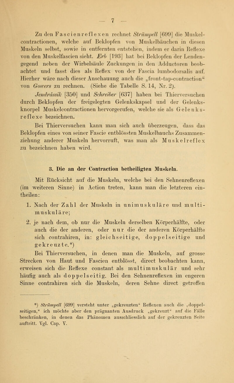 Zu (Ion Fascienreflexcn rechnet Strünipdl |fH)l)| die Muskel- contractionen, welche auf Beklopfen von Muskelbäuclien in diesen Muskeln selbst, sowie in entfernten entstehen, indem er darin Reflexe von den Muskelfascien sieht. Erb \ 1931 hat bei Beklopfen der Lenden- gegend neben der Wirbelsäule Zuckungen in den Adductoren beob- achtet und fasst dies als Reflex von der Fascia lumbftdorsalis auf. Hierher wäre nach dieser Anschauung auch die „front-tap-contraction von Goicers zu rechnen. (Siehe die Tabelle S. 14, Nr. 2). Jendrdssik [350] und Schreiber [637] haben bei Thierversuchen durch Beklopfen der freigelegten Gelenkskapsel und der Gelenks- knorpel Muskelcontractionen hervorgerufen, welche sie als Gelenks- reflexe bezeichnen. Bei Thierversuchen kann man sich auch überzeugen, dass das Beklopfen eines von seiner Fascie entblössten Muskelbauchs Zusammen- ziehung anderer Muskeln hervorruft, was man als Muskelreflex zu bezeichnen haben wird. 3. Die an der Contraction betheiligten Muskeln. Mit Rücksicht auf die Muskeln, welche bei den Sehnenreflexen (im weiteren Sinne) in Action treten, kann man die letzteren ein- theilen: 1. Nach der Zahl der Muskeln in unimuskuläre und multi- muskuläre; 2. je nach dem, ob nur die Muskeln derselben Körperhäifte, oder auch die der anderen, oder nur die der anderen Körperhälfte sich contrahiren, in: gleichseitige, doppelseitige und gekreuzte.*) Bei Thierversuchen, in denen man die Muskeln, auf grosse Strecken von Haut und Fascien entblösst, direct beobachten kann, erweisen sich die Reflexe constant als multimuskulär und sehr häufig auch als doppelseitig. Bei den Sehnenreflexen im engeren Sinne contrahiren sich die Muskeln, deren Sehne direct getroifen *) Strümpell [699] versteht unter „gekreuzten Reflexen auch die ..doppel- seitigen, ich möchte aber den prägnanten Ausdruck „gekreuzt auf die Fälle beschränken, in denen das Phänomen ausschliesslich auf der gekreuzten Seite auftritt. Vgl. Cap. V.