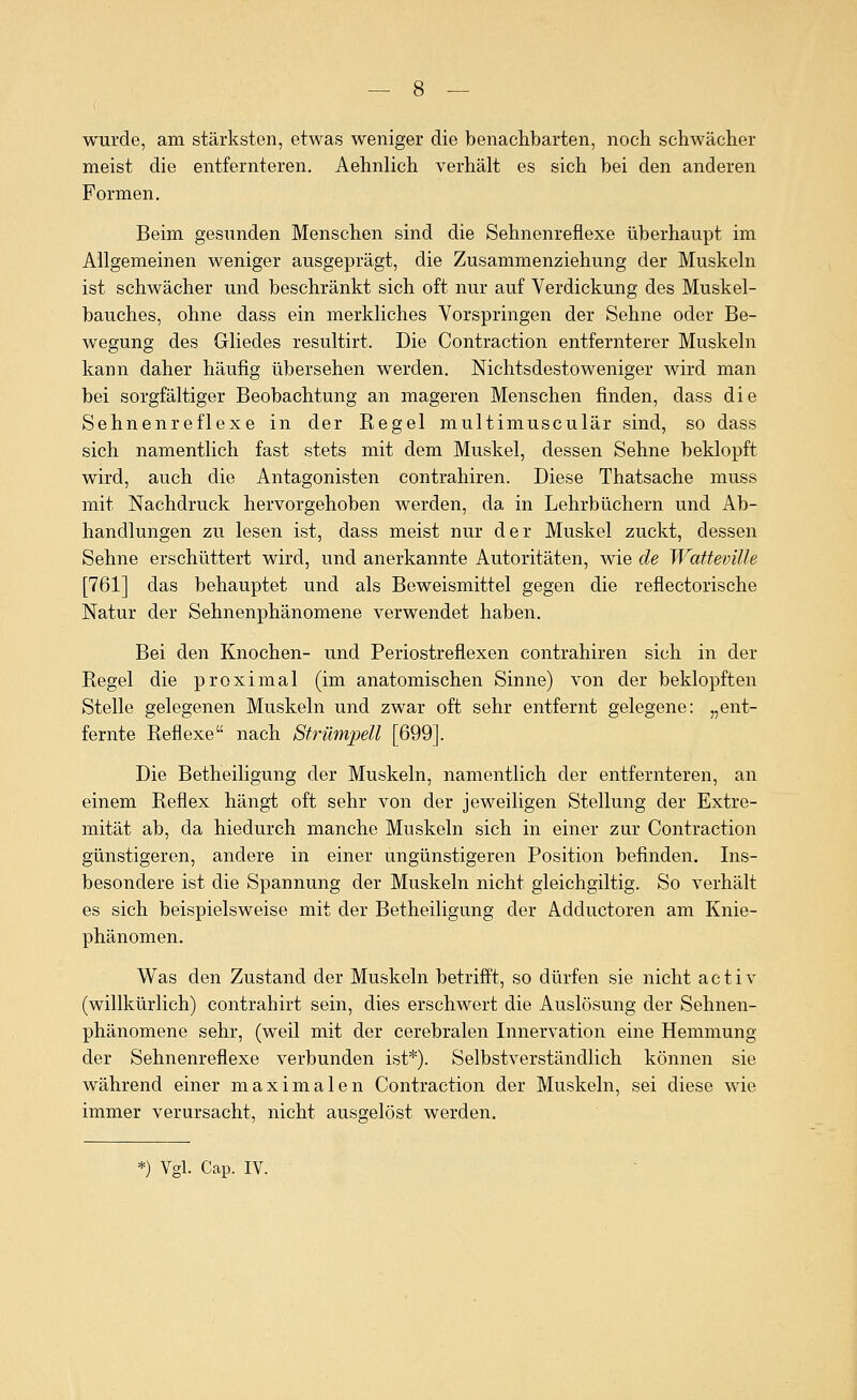 wurde, am stärksten, etwas weniger die benachbarten, noch schwächer meist die entfernteren. Aehnlich verhält es sich bei den anderen Formen. Beim gesunden Menschen sind die Sehnenreflexe überhaupt im Allgemeinen weniger ausgeprägt, die Zusammenziehung der Muskeln ist schwächer und beschränkt sich oft nur auf Verdickung des Muskel- bauches, ohne dass ein merkliches Vorspringen der Sehne oder Be- wegung des Gliedes resultirt. Die Contraction entfernterer Muskeln kann daher häufig übersehen werden. Nichtsdestoweniger wird man bei sorgfältiger Beobachtung an mageren Menschen finden, dass die Sehnenreflexe in der Regel multimusculär sind, so dass sich namentlich fast stets mit dem Muskel, dessen Sehne beklopft wird, auch die Antagonisten contrahiren. Diese Thatsache muss mit Nachdruck hervorgehoben werden, da in Lehrbüchern und Ab- handlungen zu lesen ist, dass meist nur der Muskel zuckt, dessen Sehne erschüttert wird, und anerkannte Autoritäten, wie de Watteville [761] das behauptet und als Beweismittel gegen die reflectorische Natur der Sehnenphänomene verwendet haben. Bei den Knochen- und Periostreflexen contrahiren sich in der Regel die proximal (im anatomischen Sinne) von der beklopften Stelle gelegenen Muskeln und zwar oft sehr entfernt gelegene: „ent- fernte Reflexe nach Strümpell [699]. Die Betheiligung der Muskeln, namentlich der entfernteren, an einem Reflex hängt oft sehr von der jeweiligen Stellung der Extre- mität ab, da hiedurch manche Muskeln sich in einer zur Contraction günstigeren, andere in einer ungünstigeren Position befinden. Ins- besondere ist die Spannung der Muskeln nicht gleichgiltig. So verhält es sich beispielsweise mit der Betheiligung der Adductoren am Knie- phänomen. Was den Zustand der Muskeln betrifft, so dürfen sie nicht a c t i v (willkürlich) contrahirt sein, dies erschwert die Auslösung der Sehnen- phänomene sehr, (weil mit der cerebralen Innervation eine Hemmung der Sehnenreflexe verbunden ist*). Selbstverständlich können sie während einer maximalen Contraction der Muskeln, sei diese wie immer verursacht, nicht ausgelöst werden.