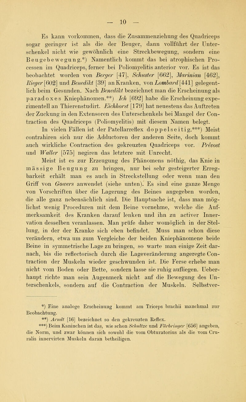 Es kann vorkommen, dass die Zusammenziehimg des Qiiadriceps sogar geringer ist als die der Beuger, dann vollführt der Unter- schenkel nicht wie gewöhnlich eine Streckbewegung, sondern eine Beugebewegung.*) Namentlich kommt das bei atrophischen Pro- cessen im Quadriceps, ferner bei Poliomyelitis anterior vor. Es ist das beobachtet worden von Berge}- [47], Schuster [662], Marinian [462], Rieger [602] und Benedikt [39] an Kranken, Yon Lombard [A4,l] gelegent- lich beim Gesunden. Nach Benedikt bezeichnet man die Erscheinung als paradoxes Kniephänomen.**) Ich [692] habe die Erscheinung expe- rimentell an Thierenstudirt. Eichhorst [179] hat neuestens das Auftreten der Zuckung in den Extensoren des Unterschenkels bei Mangel der Con- traction des Quadriceps (Poliomyelitis) mit diesem Namen belegt. In vielen Fällen ist der Patellarreflex doppelseitig.***) Meist contrahiren sich nur die Adductoren der anderen Seite, doch kommt auch wirkliche Contraction des gekreuzten Quadriceps vor. Prevost und Waller [575] negiren das letztere mit Unrecht. Meist ist es zur Erzeugung des Phänomens nöthig, das Knie in massige Beugung zu bringen, nur bei sehr gesteigerter Erreg- barkeit erhält man es auch in Streckstellung oder wenn man den Griff von Goivers anwendet (siehe unten). Es sind eine ganze Menge von Vorschriften über die Lagerung des Beines angegeben worden, die alle ganz nebensächlich sind. Die Hauptsache ist, dass man mög- lichst wenig Proceduren mit dem Beine vornehme, welche die Auf- merksamkeit des Kranken darauf lenken und ihn zu activer Inner- vation desselben veranlassen. Man prüfe daher womöglich in der Stel- lung, in der der Kranke sich eben befindet. Muss man schon diese verändern, etwa um zum Vergleiche der beiden Kniephänomene beide Beine in symmetrische Lage zu bringen, so warte man einige Zeit dar- nach, bis die reflectorisch durch die Lageveränderung angeregte Con- traction der Muskeln wieder geschwunden ist. Die Ferse erhebe man nicht vom Boden oder Bette, sondern lasse sie ruhig aufliegen. Ueber- haupt richte man sein Augenmerk nicht auf die Bewegung des Un- terschenkels, sondern auf die Contraction der Muskeln. Selbstver- *) Eine analoge Erscheinung kommt am Triceps brachii manchmal zur Beobachtung. **) Arndt [16] bezeichnet so den gekreuzten Reflex. ***) Beim Kaninchen ist das, wie schon Schultze und Fürbringer [656] angeben, die Norm, und zwar können sich sowohl die vom Obturatorius als die vom Cru- ralis innervirten Muskeln daran betheiligen.