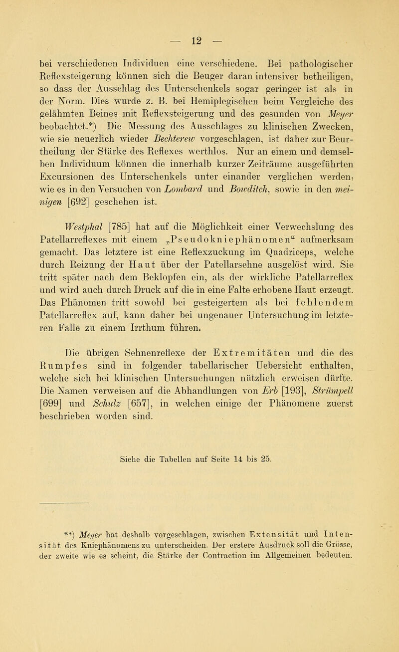 bei verschiedenen Individuen eine verschiedene. Bei pathologischer Reflexsteigerung können sich die Beuger daran intensiver betheiligen, so dass der Ausschlag des Unterschenkels sogar geringer ist als in der Norm. Dies wurde z. B. bei Hemiplegischen beim Vergleiche des gelähmten Beines mit Reflexsteigerung und des gesunden von Meyer beobachtet.*) Die Messung des Ausschlages zu klinischen Zwecken, wie sie neuerlich wieder Bechterew vorgeschlagen, ist daher zur Beur- theilung der Stärke des Reflexes werthlos. Nur an einem und demsel- ben Individuum können die innerhalb kurzer Zeiträume ausgeführten Excursionen des Unterschenkels unter einander verglichen werden, wie es in den Versuchen von Lombard und Bowditcli. sowie in den mei- nigen [692] geschehen ist. Westphal [785] hat auf die Möglichkeit einer Verwechslung des Patellarreflexes mit einem „Pseudokniephänomen aufmerksam gemacht. Das letztere ist eine Reflexzuckung im Quadriceps, welche durch Reizung der Haut über der Patellarsehne ausgelöst wird. Sie tritt später nach dem Beklopfen ein, als der wirkliche Patellarreflex und wird auch durch Druck auf die in eine Falte erhobene Haut erzeugt. Das Phänomen tritt sowohl bei gesteigertem als bei fehlendem Patellarreflex auf, kann daher bei ungenauer Untersuchung im letzte- ren Falle zu einem Irrthum führen. Die übrigen Sehnenreflexe der Extremitäten und die des Rumpfes sind in folgender tabellarischer üebersicht enthalten, welche sich bei klinischen Untersuchungen nützlich erweisen dürfte. Die Namen verweisen auf die Abhandlungen von Erb [193], Strümpell [699] und Schulz [657], in welchen einige der Phänomene zuerst beschrieben worden sind. Siehe die Tabellen auf Seite 14 bis 25. **) Meyer hat deshalb vorgeschlagen, zwischen Extensität und Inten- sität des Kniephänomens zu unterscheiden. Der erstere Ausdruck soll die Grösse, der zweite wie es scheint, die Stärke der Contraction im Allgemeinen bedeuten.