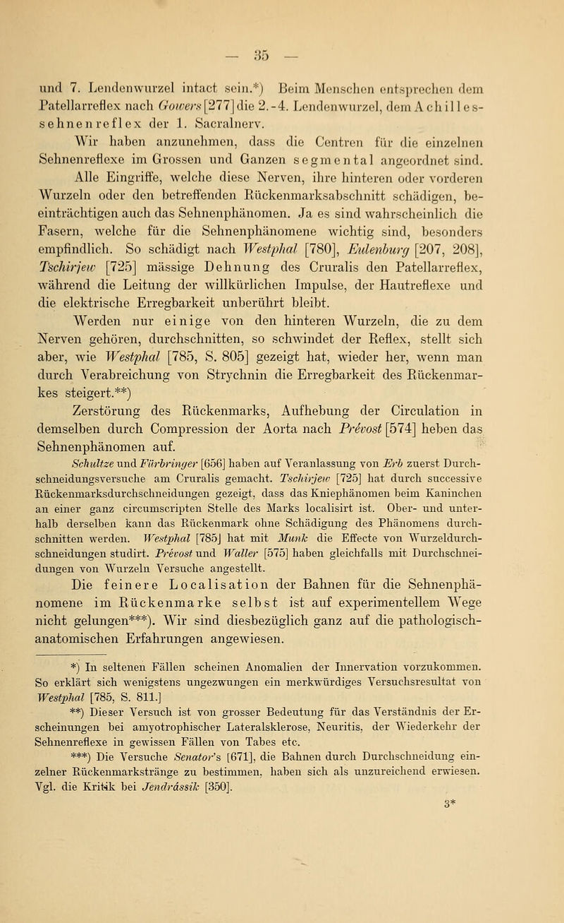und 7. Lendenwurzel intact sein.*) Beim Menschen entsprechen dem Patellarrcflex nach Gowers [277] die 2.-4. Lendenwurzel, dem Achilles- sehnenreflex der \. Sacralnerv. Wir haben anzunehmen, dass die Centren für die einzelnen Sehnenreflexe im Grossen und Ganzen segmental angeordnet sind. Alle Eingriffe, welche diese Nerven, ihre hinteren oder vorderen Wurzeln oder den betreffenden Rückenmarksabschnitt schädigen, be- einträchtigen auch das Sehnenphänomen. Ja es sind wahrscheinlich die Fasern, welche für die Sehnenphänomene wichtig sind, besonders empfindlich. So schädig-t nach Westphal [780], Eulenburg [207, 208], Tschirjew [725] massige Dehnung des Cruralis den Patellarreflex, während die Leitung der willkürlichen Impulse, der Hautreflexe und die elektrische Erregbarkeit unberührt bleibt. Werden nur einige von den hinteren Wurzeln, die zu dem Nerven gehören, durchschnitten, so schwindet der Reflex, stellt sich aber, wie Westphal [785, S. 805] gezeigt hat, wieder her, wenn man durch Verabreichung von Strychnin die Erregbarkeit des Rückenmar- kes steigert.**) Zerstörung des Rückenmarks, Aufhebung der Circulation in demselben durch Compression der Aorta nach PrSvost [574] heben das Sehnenphänomen auf. Schnitze und Fürbringer [656] haben auf Veranlassung von Erb zuerst Durcli- schneidungsversuclie am Cruralis gemacht. Tschirjew [725] hat durch successive Rückenmarksdurchschneidungen gezeigt, dass das Kniephänomen beim Kaninchen an einer ganz circumscripten Stelle des Marks localisirt ist. Ober- und unter- halb derselben kann das Rückenmark ohne Schädigung des Phänomens durch- schnitten werden. Westphal [785J hat mit Munk die Effecte von Wurzeldurch- schneidungen studirt. Prevost und Waller [575] haben gleichfalls mit Durchschnei- dungen von Wurzeln Versuche angestellt. Die feinere Localisation der Bahnen für die Sehnenphä- nomene im Rückenmarke selbst ist auf experimentellem Wege nicht gelungen***). Wir sind diesbezüglich ganz auf die pathologisch- anatomischen Erfahrungen angewiesen. *) In seltenen Fällen scheinen Anomalien der Innervation vorzukommen. So erklärt sich wenigstens ungezwungen ein merkwürdiges Versuchsresultat von Westphal [785, S. 811.] **) Dieser Versuch ist von grosser Bedeutung für das Verständnis der Er- scheinungen bei amyotrophischer Lateralsklerose, Neuritis, der Wiederkehr der Sehnenreflexe in gewissen Fällen von Tabes etc. ***) Die Versuche Senatoi-'s [671], die Bahnen durch Durchschneidung ein- zelner Rückenmarkstränge zu bestimmen, haben sich als unzureichend erwiesen. Vgl. die Kritik bei Jendrässik [350]. 3*