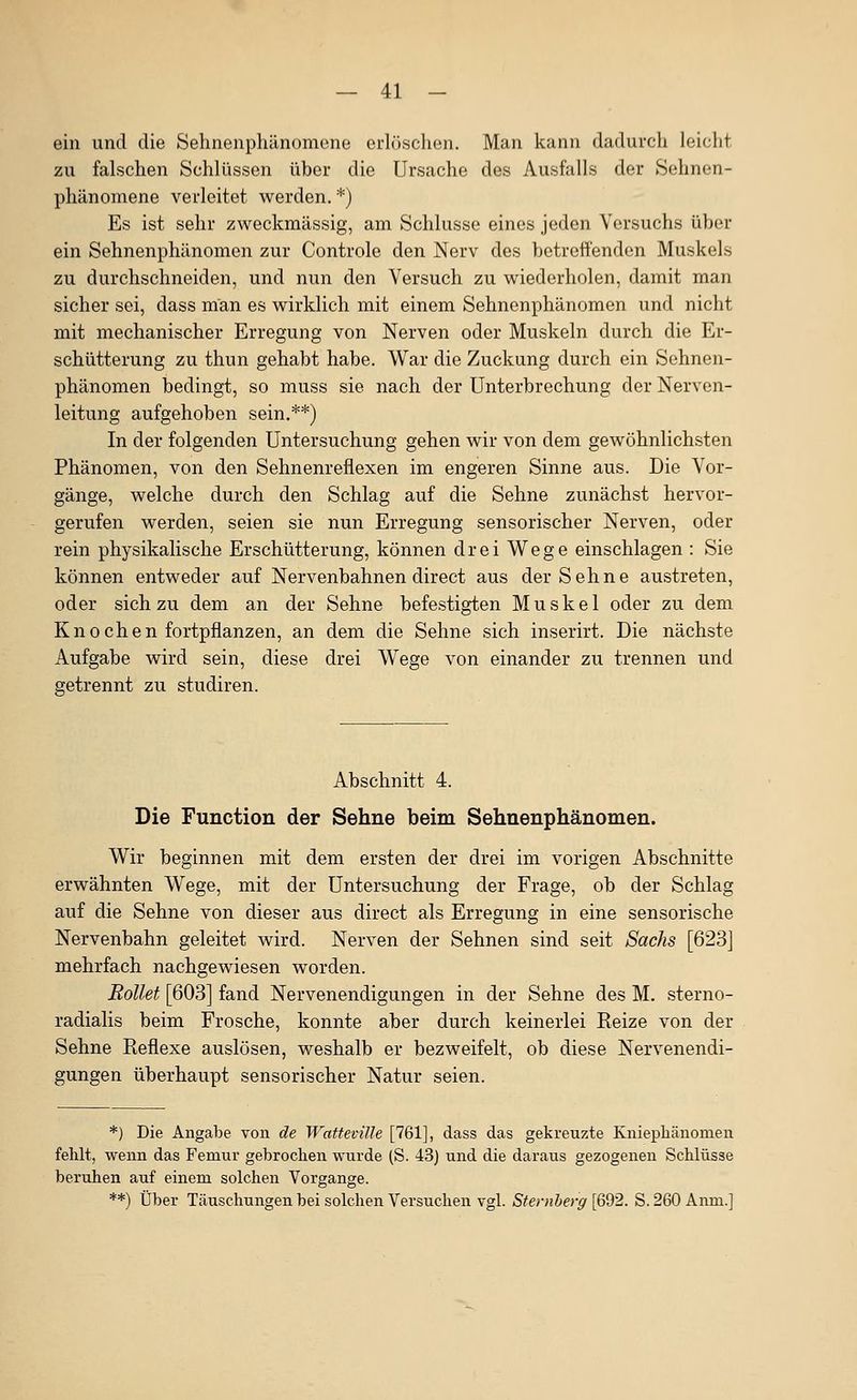 ein und die Sehnenphänomene erlöschen. Man kann dadurch leicht zu falschen Schlüssen über die Ursache des Ausfalls der Sehnen- phänomene verleitet werden. *) Es ist sehr zweckmässig, am Schlüsse eines jeden Versuchs über ein Sehnenphänomen zur Controle den Nerv des betreffenden Muskels zu durchschneiden, und nun den Versuch zu wiederholen, damit man sicher sei, dass man es wirklich mit einem Sehnonphänomen und nicht mit mechanischer Erregung von Nerven oder Muskeln durch die Er- schütterung zu thun gehabt habe. War die Zuckung durch ein Sehnen- phänomen bedingt, so muss sie nach der Unterbrechung der Nerven- leitung aufgehoben sein.**) In der folgenden Untersuchung gehen wir von dem gewöhnlichsten Phänomen, von den Sehnenreflexen im engeren Sinne aus. Die Vor- gänge, welche durch den Schlag auf die Sehne zunächst hervor- gerufen werden, seien sie nun Erregung sensorischer Nerven, oder rein physikalische Erschütterung, können drei Wege einschlagen : Sie können entweder auf Nervenbahnen direct aus der Sehne austreten, oder sich zu dem an der Sehne befestigten Muskel oder zu dem Knochen fortpflanzen, an dem die Sehne sich inserirt. Die nächste Aufgabe wird sein, diese drei W^ege von einander zu trennen und getrennt zu studiren. Abschnitt 4. Die Function der Sehne beim Sehnenphänomen. Wir beginnen mit dem ersten der drei im vorigen Abschnitte erwähnten Wege, mit der Untersuchung der Frage, ob der Schlag auf die Sehne von dieser aus direct als Erregung in eine sensorische Nervenbahn geleitet wird. Nerven der Sehnen sind seit Sachs [623] mehrfach nachgewiesen worden. Rollet [603] fand Nervenendigungen in der Sehne des M. sterno- radialis beim Frosche, konnte aber durch keinerlei Eeize von der Sehne Reflexe auslösen, weshalb er bezweifelt, ob diese Nervenendi- gungen überhaupt sensorischer Natur seien. *) Die Angabe von de Watteville [761], dass das gekreuzte Kniepliänomen fehlt, wenn das Femur gebrochen wurde (S. 43) und die daraus gezogenen Schlüsse beruhen auf einem solchen Vorgange. **) Über Täuschungen bei solchen Versuchen vgl. Steniherg [692. S. 260 Anm.]