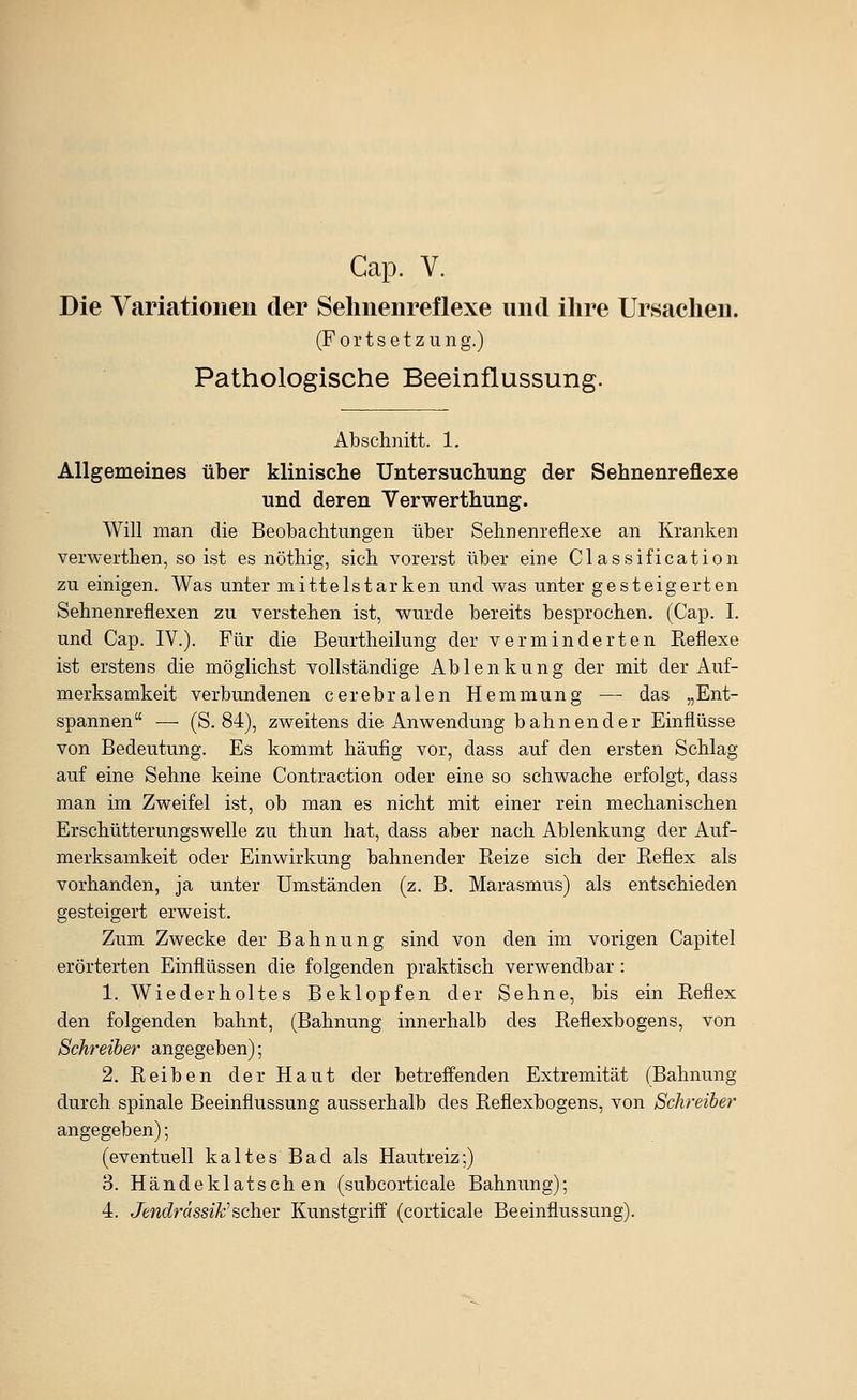 Die Variationen der Selmenreflexe und ihre Ursachen. (Fortsetzung.) Pathologische Beeinflussung. Abschnitt. 1, Allgemeines über klinische Untersuchung der Sehnenreflexe und deren Verwerthung. Will man die Beobachtungen über Sehnenreflexe an Kranken verwerthen, so ist es nöthig, sich vorerst über eine Classification zu einigen. Was unter mittelstarken und was unter gesteigerten Sehnenreflexen zu verstehen ist, wurde bereits besprochen. (Cap. I. und Cap. IV.). Für die Beurtheilung der verminderten Reflexe ist erstens die möglichst vollständige Ablenkung der mit der Auf- merksamkeit verbundenen cerebralen Hemmung — das „Ent- spannen — (S. 84), zweitens die Anwendung bahnender Einflüsse von Bedeutung. Es kommt häufig vor, dass auf den ersten Schlag auf eine Sehne keine Contraction oder eine so schwache erfolgt, dass man im Zweifel ist, ob man es nicht mit einer rein mechanischen Erschütterungswelle zu thun hat, dass aber nach Ablenkung der Auf- merksamkeit oder Einwirkung bahnender Reize sich der Reflex als vorhanden, ja unter Umständen (z. B. Marasmus) als entschieden gesteigert erweist. Zum Zwecke der Bahnung sind von den im vorigen Capitel erörterten Einflüssen die folgenden praktisch verwendbar : 1. Wiederholtes Beklopfen der Sehne, bis ein Reflex den folgenden bahnt, (Bahnung innerhalb des Reflexbogens, von Schreiber angegeben); 2. Reiben der Haut der betreifenden Extremität (Bahnung durch spinale Beeinflussung ausserhalb des Reflexbogens, von Schreiber angegeben); (eventuell kaltes Bad als Hautreiz;) 3. Händeklatschen (subcorticale Bahnung); 4. Jmt?rasseÄ;'scher Kunstgriff (corticale Beeinflussung).