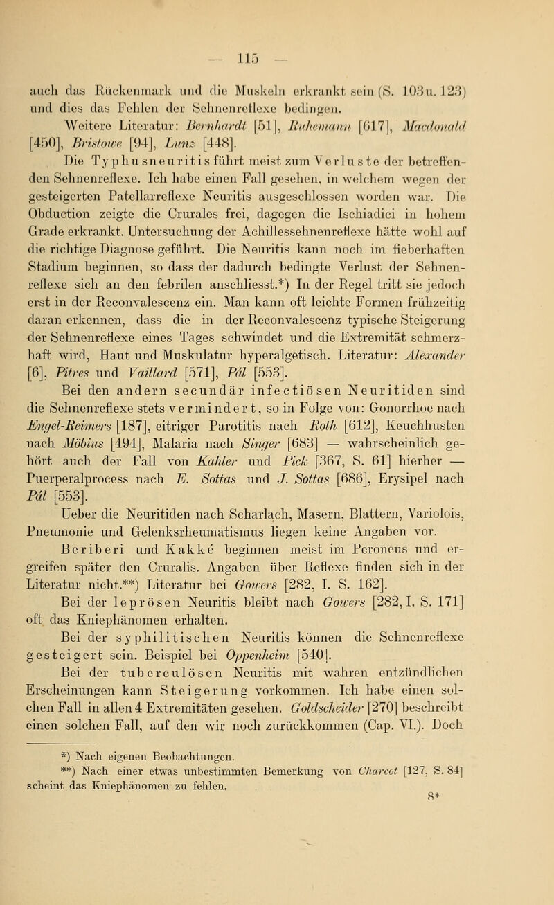 auch das Rückenmark iiiul die Mu.skolii erkrankt soin (S. J(K}u. 123) und dies das Fohlen der ISelinenretlexo bedingen. Weitere Literatur: Bernhardt [51], liuhemxuui [017], Macdonald [450], Bristowe [94], Lunz [448]. Die T y p h u s n e u ri t i s führt meist zum Verluste der Ijetroff'en- den Sehnenreflexe. Ich habe einen Fall gesehen, in welchem wegen der gesteigerten Patellarreflexe Neuritis ausgeschlossen worden war. Die Obduction zeigte die Crurales frei, dagegen die Ischiadici in h(jhem Grade erkrankt. Untersuchung der Achillessehnenreflexe hätte wohl auf die richtige Diagnose geführt. Die Neuritis kann noch im fieberhaften Stadium beginnen, so dass der dadurch bedingte Verlust der Sehnen- reflexe sich an den febrilen anschliesst.*) In der Regel tritt sie jedoch erst in der Reconvalescenz ein. Man kann oft leichte Formen frühzeitig daran erkennen, dass die in der Reconvalescenz typische Steigerung <ier Sehnenreflexe eines Tages schwindet und die Extremität schmerz- haft wird. Haut und Muskulatur hyperalgetisch. Literatur: Alexander [6], Pures und Vaillard [571], Pal [553]. Bei den andern secundär infectiösen Neuritiden sind die Sehnenreflexe stets vermindert, so in Folge von: Gonorrhoe nach Engel-Reimers [187], eitriger Parotitis nach Roth [612], Keuchhusten nach MÖbius [494], Malaria nach Singer [683] — wahrscheinlich ge- hört auch der Fall von Kahler und Pick [367, S. 61] hierher — Puerperalprocess nach E. Sottas und J. Sottas [686], Erysipel nach Pdl [553]. Ueber die Neuritiden nach Scharlach, Masern, Blattern, Variolois, Pneumonie und Gelenksrheumatismus liegen keine Angaben vor. Beriberi und Kakke beginnen meist im Peroneus und er- greifen später den Cruralis. Angaben über Reflexe finden sich in der Literatur nicht.**) Literatur bei Gowers [282, I. S. 162]. Bei der leprösen Neuritis bleibt nach Gowers [282,1. S. 171] oft das Kniephänomen erhalten. Bei der syphilitischen Neuritis können die Sehnenreflexe gesteigert sein. Beispiel bei Oppenheim [540]. Bei der tuberculösen Neuritis mit wahren entzündlichen Erscheinungen kann Steigerung vorkommen. Ich habe einen sol- chen Fall in allen 4 Extremitäten gesehen. Goldscheider [270] beschreibt einen solchen Fall, auf den wir noch zurückkommen (Cap. VI.). Doch *) Nach eigenen Beobachtungen. **) Nach einer etwas unbestimmten Bemerkung von Charcot [127, S. 84] scheint das Kniephänomen zu fehlen.