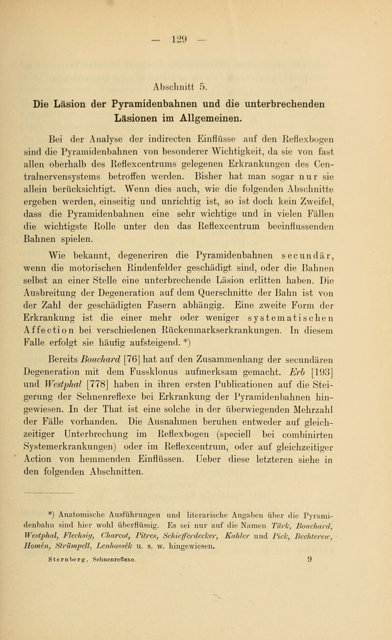 — 1211 Ahscliiiitt 5. Die Läsion der Pyramidenbahnen und die unterbrechenden Läsionen im Allgemeinen. Bei der Analyse der indirecton Einflüsse auf den ßeflexbogen sind die Pyramidenbahnen von besonderer Wichtigkeit, da sie von fast allen oberhalb des Reflexcentrums gelegenen Erkrankungen des Cen- tralnervensystems betroffen werden. Bisher hat man sogar nur sie allein berücksichtigt. Wenn dies auch, w^ie die folgenden Abschnitte ergeben werden, einseitig und unrichtig ist, so ist doch kein Zweifel, dass die Pyramidenbahnen eine sehr wichtige und in vielen Fällen die wichtigste Rolle unter den das Reflexcentrum beeinflussenden Bahnen spielen. Wie bekannt, degeneriren die Pyramidenbahnen secundär, wenn die motorischen Rindenfelder geschädigt sind, oder die Bahnen selbst an einer Stelle eine unterbrechende Läsion erlitten haben. Die Ausbreitung der Degeneration auf dem Querschnitte der Bahn ist von der Zahl der geschädigten Fasern abhängig. Eine zweite Form der Erkrankung ist die einer mehr oder weniger systematischen Affection bei verschiedenen Rückenmarkserkrankungen. In diesem Falle erfolgt sie häufig aufsteigend. *) Bereits Bouchard [76] hat auf den Zusammenhang der secundären Degeneration mit dem Fussklonus aufmerksam gemacht. Erh [193] und Westphal [778] haben in ihren ersten Publicationen auf die Stei- gerung der Sehnenreflexe bei Erkrankung der Pyramidenbahnen hin- gewiesen. In der That ist eine solche in der überwiegenden Mehrzahl der Fälle vorhanden. Die Ausnahmen beruhen entweder auf gleich- zeitiger Unterbrechung im Reflexbogen (speciell bei combinirten Systemerkrankungen) oder im Reflexcentrum, oder auf gleichzeitiger Action von hemmenden Einflüssen, üeber diese letzteren siehe in den folgenden Abschnitten. *) Anatomische Ausführungen und literarische Angaben über die Pyranii- denbahn sind hier wohl überflüssig. Es sei nur auf die Namen Türk, Bouchard, Westphal, Flechsig, Charcot, Pitres, Schieferdecker, Kahler und Pick, Bechterew, Homen, Strämjiell, Lenhossek u. s. w. hingewiesen. Sternberg, Sehnenreflexe. 9