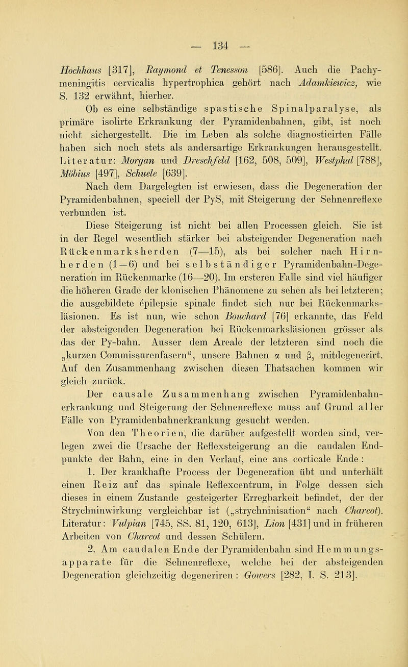 Hochhaus [317J, Raymond et Tenesson [586]. Auch die Pachy- meningitis cervicalis hypertrophica gehört nach AdamkiewicZj wie S. 132 erwähnt, hierher. Ob es eine selbständige spastische Spinalparalyse, als primäre isolirte Erkrankung der Pyramidenbahnen, gibt, ist noch nicht sichergestellt. Die im Leben als solche diagnosticirten Fälle haben sich noch stets als andersartige Erkrankungen herausgestellt. Literatur: Morgan und Dreschfeld [162, 508, 509], Westphal [IS^], Möbius [497], Schuele [639]. Nach dem Dargelegten ist erwiesen, dass die Degeneration der Pyramidenbahnen, speciell der PyS, mit Steigerung der Sehnenreflexe verbunden ist. Diese Steigerung ist nicht bei allen Processen gleich. Sie ist in der Regel wesentlich stärker bei absteigender Degeneration nach Rückenmarksherden (7—^15), als bei solcher nach Hirn- herden (1 — 6) und bei selbständiger Pyramidenbahn-Dege- neration im Rückenmarke (16—20). Im ersteren Falle sind viel häufiger die höheren Grade der klonischen Phänomene zu sehen als bei letzteren; die ausgebildete epilepsie spinale findet sich nur bei Rückenmarks- läsionen. Es ist nun; wie schon Bouchard [76] erkannte, das Feld der absteigenden Degeneration bei Rückenmarksläsionen grösser als das der Py-bahn. Ausser dem Areale der letzteren sind noch die „kurzen Commissurenfasern, unsere Bahnen a und ß, mitdegenerirt. Auf den Zusammenhang zwischen diesen Thatsachen kommen wir gleich zurück. Der causale Zusammenhang zwischen Pyramidenbahn- erkrankung und Steigerung der Sehnenreflexe muss auf Grund aller Fälle von Pyramidenbahnerkrankung gesucht werden. Von den Theorien, die darüber aufgestellt worden sind, ver- legen zwei die Ursache der Reflexsteigerung an die caudalen End- punkte der Bahn, eine in den Verlaut, eine ans corticale Ende : 1. Der krankhafte Process der Degeneration übt und unterhält einen Reiz auf das spinale Reflexcentrum, in Folge dessen sich dieses in einem Zustande gesteigerter Erregbarkeit befindet, der der Strychninwirkung vergleichbar ist („strychninisation nach Charcof). Literatur: Vulpian [745, SS. 81, 120, 613], Lion [431] und in früheren Arbeiten von Charcot und dessen Schülern. 2. Am caudalen Ende der Pyramidenbahn sind Hemmungs- apparate für die Sehnenreflexe, welche bei der absteigenden Degeneration gleichzeitig degeneriren : Gowers [282, I. S. 213].