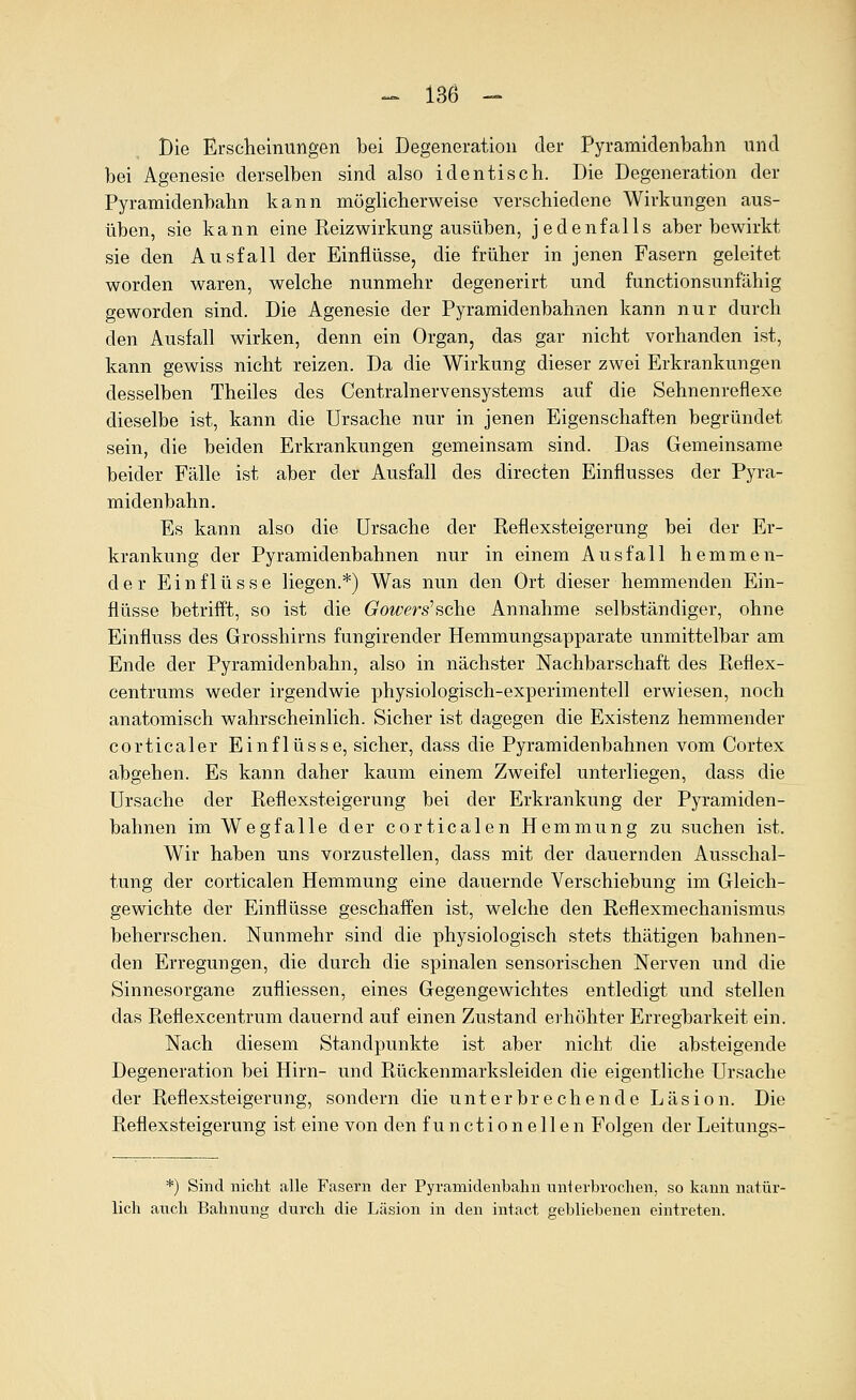 Die Erscliemungen bei Degeneration der Pyramidenbalin und bei Agenesie derselben sind also identisch. Die Degeneration der Pyramidenbalin kann möglicherweise verschiedene Wirkungen aus- üben, sie kann eine Reizwirkung ausüben, jedenfalls aber bewirkt sie den Ausfall der Einflüsse, die früher in jenen Fasern geleitet worden waren, welche nunmehr degenerirt und functionsunfähig geworden sind. Die Agenesie der Pyramidenbahnen kann nur durch den Ausfall wirken, denn ein Organ, das gar nicht vorhanden ist, kann gewiss nicht reizen. Da die Wirkung dieser zwei Erkrankungen desselben Theiles des Centrain er vensystems auf die Sehnenreflexe dieselbe ist, kann die Ursache nur in jenen Eigenschaften begründet sein, die beiden Erkrankungen gemeinsam sind. Das Gemeinsame beider Fälle ist aber der Ausfall des directen Einflusses der Pyra- midenbahn. Es kann also die Ursache der Reflexsteigerung bei der Er- krankung der Pyramidenbahnen nur in einem Ausfall hemmen- der Einflüsse liegen.*) Was nun den Ort dieser hemmenden Ein- flüsse betrifft, so ist die Gowers^sche Annahme selbständiger, ohne Einfluss des Grosshirns fungirender Hemmungsapparate unmittelbar am Ende der Pyramidenbahn, also in nächster Nachbarschaft des Reflex- centrums weder irgendwie physiologisch-experimentell erwiesen, noch anatomisch wahrscheinlich. Sicher ist dagegen die Existenz hemmender corticaler Einflüsse, sicher, dass die Pyramidenbahnen vom Cortex abgehen. Es kann daher kaum einem Zweifel unterliegen, dass die Ursache der Reflexsteigerung bei der Erkrankung der Pyramiden- bahnen im Wegfalle der corticalen Hemmung zu suchen ist. Wir haben uns vorzustellen, dass mit der dauernden Ausschal- tung der corticalen Hemmung eine dauernde Verschiebung im Gleich- gewichte der Einflüsse geschafPen ist, welche den Reflexmechanismus beherrschen. Nunmehr sind die physiologisch stets thätigen bahnen- den Erregungen, die durch die spinalen sensorischen Nerven und die Sinnesorgane zufliessen, eines Gegengewichtes entledigt und stellen das Reflexcentrum dauernd auf einen Zustand eihöhter Erregharkeit ein. Nach diesem Standpunkte ist aber nicht die absteigende Degeneration bei Hirn- und Rückenmarksleiden die eigentliche Ursache der Reflexsteigerung, sondern die unterbrechende Läsion. Die Reflexsteigerung ist eine von den functionellen Folgen der Leitungs- *) Sind nicht alle Fasern der Pyramidenbalin unterbroclien, so kann natür- lich atich Bahnuno; durch die Läsion in den intact gebliebenen eintreten.