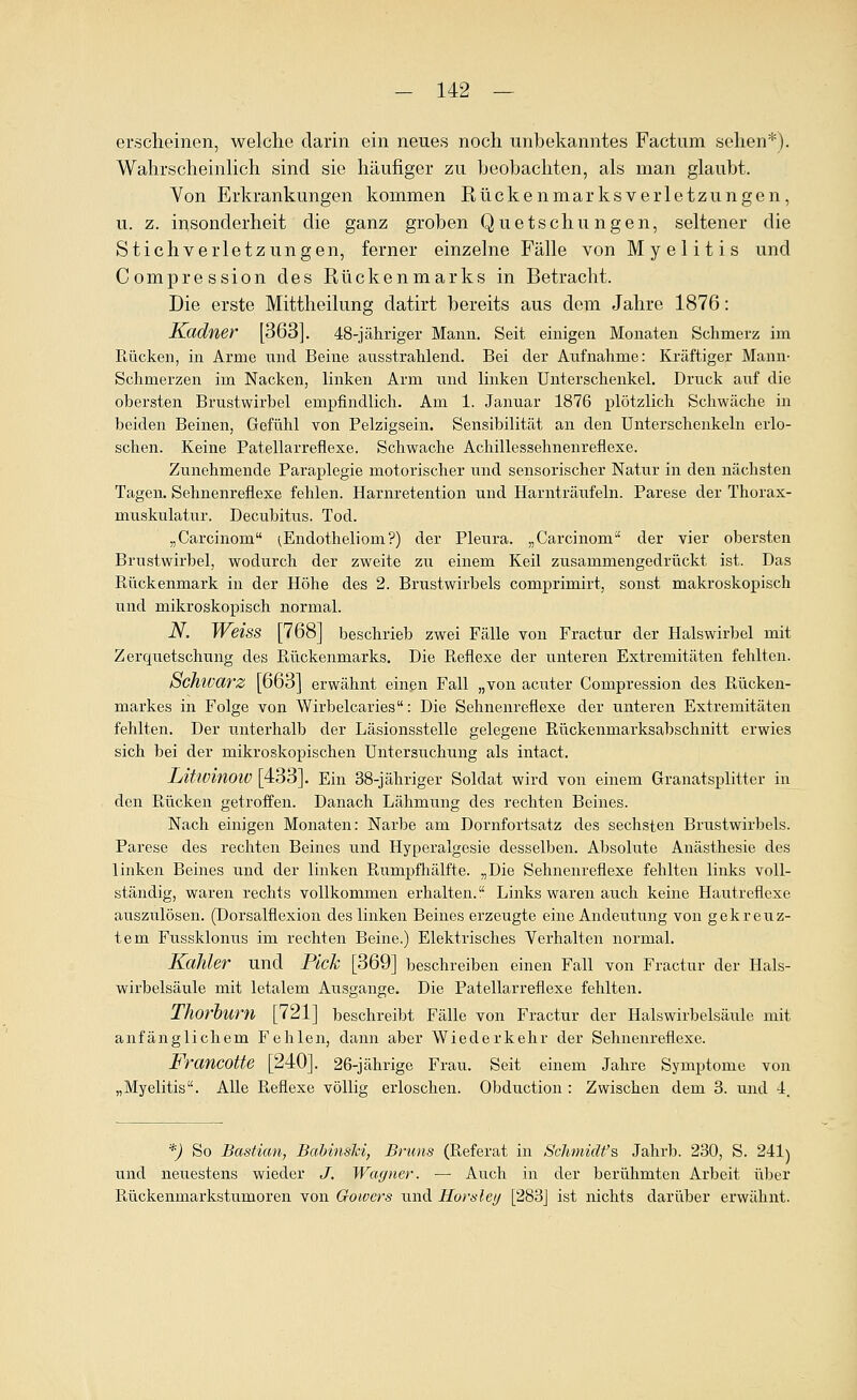 ersclieinen, welche darin ein neues noch unbekanntes Factum sehen*). WahrscheinHch sind sie häufiger zu beobachten, als man glaubt. Von Erkrankungen kommen Rückenmarksverletzungen, u. z. insonderheit die ganz groben Quetschungen, seltener die Stichverletzungen, ferner einzelne Fälle von Myelitis und Compression des Rückenmarks in Betracht. Die erste Mittheilung datirt bereits aus dem Jahre 1876: Kadner [363]. 48-jähriger Mann. Seit einigen Monaten Schmerz im Rücken, in Arme und Beine ausstrahlend. Bei der Aufnahme: Kräftiger Mann- Schmerzen im Nacken, linken Arm und linken Unterschenkel. Druck auf die obersten Brustwirbel empfindlich. Am 1. Januar 1876 plötzlich Schwäche in beiden Beinen, Gefühl von Pelzigsein. Sensibilität an den Unterschenkeln erlo- schen. Keine Patellarreflexe. Schwache Achillessehnenreflexe. Zunehmende Paraplegie motorischer und sensorischer Natur in den nächsten Tagen. Sehnenreflexe fehlen. Harnretention und Harnträufeln. Parese der Thorax- muskulatur. Decubitus. Tod. „Carcinom ^Endotheliom ?) der Pleura. „Carcinom'' der vier obersten Brustwirbel, wodurch der zweite zu einem Keil zusammengedrückt ist. Das Rückenmark in der Höhe des 2. Brustwirbels comprimirt, sonst makroskopisch und mikroskopisch normal. N. Weiss [768] beschrieb zwei Fälle von Fractur der Halswirbel mit Zerquetschung des Rückenmarks. Die Reflexe der unteren Extremitäten fehlten. Schwarz [663] erwähnt einen Fall „von acuter Compression des Rücken- markes in Folge von Wirbelcaries: Die Sehnenreflexe der unteren Extremitäten fehlten. Der unterhalb der Läsionsstelle gelegene Rückenmarksabschnitt erwies sich bei der mikroskopischen Untersuchung als intact. Litlüinoiü [433]. Ein 38-jähriger Soldat wird von einem Granatsplitter in den Rücken getroifen. Danach Lähmung des rechten Beines. Nach einigen Monaten: Narbe am Dornfortsatz des sechsten Brustwirbels. Parese des rechten Beines und Hyperalgesie desselben. Absolute Anästhesie des linken Beines und der linken Rumpfhälfte. „Die Sehnenreflexe fehlten links voll- ständig, waren rechts vollkommen erhalten. Links waren auch keine Hautreflexe auszulösen. (Dorsalflexion des linken Beines erzeugte eine Andeutung von gekreuz- tem Fussklonus im rechten Beine.) Elektrisches Verhalten normal. Kahler und Pick [369] beschreiben einen Fall von Fractur der Hals- wirbelsäule mit letalem Ausgange. Die Patellarreflexe fehlten. Thorhurn [721] beschreibt Fälle von Fractur der Halswirbelsäule mit anfänglichem Fehlen, dann aber Wiederkehr der Sehnenreflexe. Francotte [240]. 26-jährige Frau. Seit einem Jahre Symptome von „Myelitis. Alle Pieflexe völlig erloschen. Obduction : Zwischen dem 3. und -1. *) So Bastian, BahinsM, Briins (Referat in ScJimidf's JahrJD. 230, S. 241) und neuestens wieder J. Wagner. ■— Auch in der berühmten Arbeit ülser Rückenmarkstumoren von Gowcrs und Horslei/ [283j ist nichts darüber erwähnt.