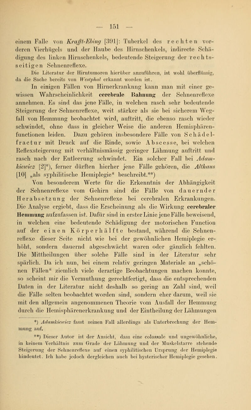 einem Falle von Kraßt-Kbimj [i\\)\\: TulxTkel d(;s rechten vor- deren Vierhügels und der Haube des Hirnschenkels, indirecte Schä- digung des linken Hirnschenkels, bedeutende Steigerung der rechts- seitigen Sehnenreflexe. Die Literatur der Hirntumoren hierüber anzuführen, ist wohl überflüssig, da die Sache bereits von Wesfphal erkannt worden ist. In einigen Fällen von Hirnerkranknng kann man mit einer ge- wissen Wahrscheinlichkeit cerebrale Bahniing der Sehnenreflexe annehmen. Es sind das jene Fälle, in welchen rasch sehr bedeutende Steigerung der Sehnenreflexe, weit stärker als sie bei sicherem Weg- fall von Hemmung beobachtet wird, auftritt, die ebenso rasch wieder schwindet, ohne dass in gleicher Weise die anderen Hemisphären- functionen leiden. Dazu gehören insbesondere Fälle von Schädel- fractur mit Druck auf die Rinde, sowie Ab sc esse, bei welchen Reflexsteigerung mit verhältnismässig geringer Lähmung auftritt und rasch nach der Entleerung schwindet. Ein solcher Fall bei Ädani- kiewicz [2]*), ferner dürften hierher jene Fälle gehören, die Althaus [10] „als syphilitische Hemiplegie beschreibt.**) Von besonderem Werte für die Erkenntnis der Abhängigkeit der Sehnenreflexe vom Gehirn sind die Fälle von dauernder Herabsetzung der Sehnenreflexe bei cerebralen Erkrankungen. Die Analyse ergiebt, dass die Erscheinung als die Wirkung cerebraler Heminimg aufzufassen ist. Dafür sind in erster Linie jene Fälle beweisend, in welchen eine bedeutende Schädigung der motorischen Function auf der einen Körperhälfte bestand, während die Sehnen- reflexe dieser Seite nicht wie bei der gewöhnlichen Hemiplegie er- höht, sondern dauernd abgeschwächt waren oder gänzlich fehlten. Die Mittheilungen über solche Fälle sind in der Literatur sehr spärlich. Da ich nun, bei einem relativ geringen Materiale an „schö- nen Fällen ziemlich viele derartige Beobachtungen machen konnte, so scheint mir die Vermuthung gerechtfertigt, dass die entsprechenden Daten in der Literatur nicht deshalb so gering an Zahl sind, weil die Fälle selten beobachtet worden sind, sondern eher darum, weil sie mit den allgemein angenommenen Theorie vom Ausfall der Hemmung durch die Hemisphärenerkrankung und der Eintheilung der Lähmungen *) AdamMeiricz fasst seinen Fall allerdings als Unterbrechung der Hem- mung auf. **) Dieser Autor ist der Ansicht, dass eine colossale und ungewöhnliche, in keinem Verhältnis zum Grade der Lähmung und der Muskelstarre stehende Steigerung der Sehnenreflexe auf einen syphilitischen Ursprung der Hemiplegie hindeutet. Ich habe jedoch dergleichen auch bei hysterischer Hemiplegie gesehen.