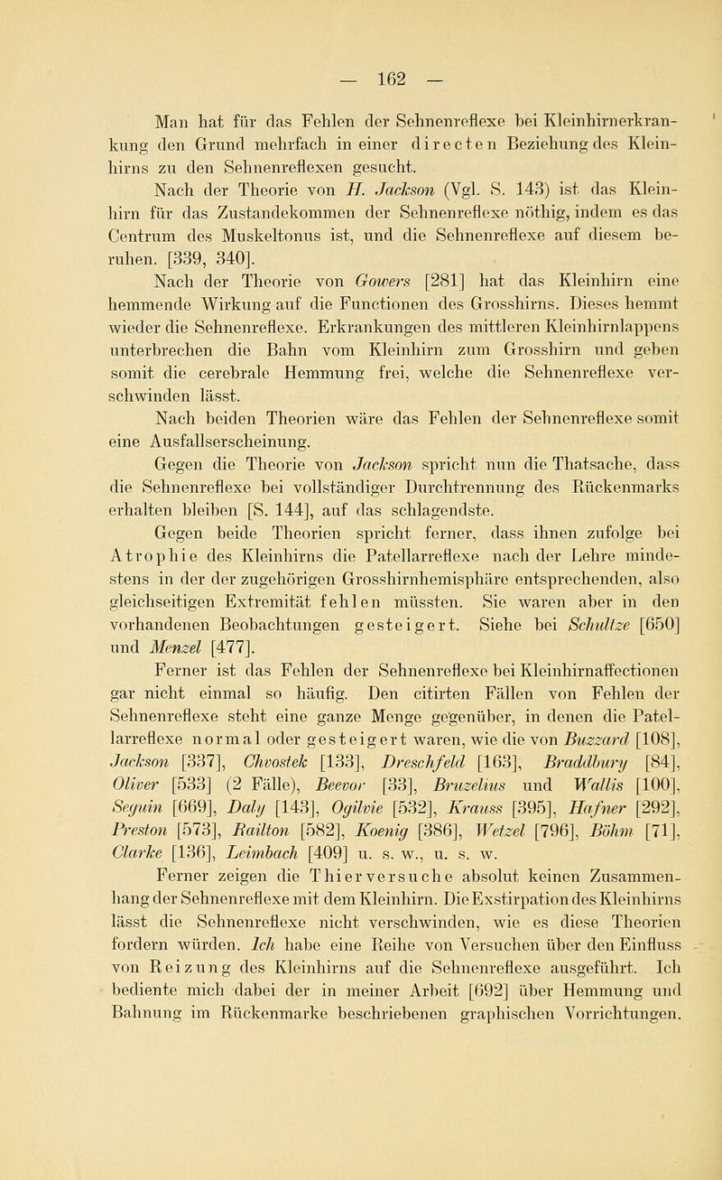 Man hat für das Fehlen der Sehnenreflexe hei Kleinhirnerkran- kung den Grund mehrfach in einer d i r e c t e n Beziehung des Klein- hirns zu den Sehnenreflexen gesucht. Nach der Theorie von H. Jackson (Vgl. S. 143) ist das Klein- hirn für das Zustandekommen der Sehnenreflexe nöthig, indem es das Centrum des Muskeltonus ist, und die Sehnenreflexe auf diesem be- ruhen. [339, 340]. Nach der Theorie von Gowers [281] hat das Kleinhirn eine hemmende Wirkung auf die Functionen des Grosshirns. Dieses hemmt wieder die Sehnenreflexe. Erkrankungen des mittleren Kleinhirnlappens unterbrechen die Bahn vom Kleinhirn zum Grosshirn und geben somit die cerebrale Hemmung frei, welche die Sehnenreflexe ver- schwinden lässt. Nach beiden Theorien wäre das Fehlen der Sehnenreflexe somit eine Ausfallserscheinung. Gegen die Theorie von Jochson spricht nun die Thatsache, dass die Sehnenreflexe bei vollständiger Durchtrennung des Rückenmarks erhalten bleiben [S. 144], auf das schlagendste. Gegen beide Theorien spricht ferner, dass ihnen zufolge bei Atrophie des Kleinhirns die Patellarreflexe nach der Lehre minde- stens in der der zugehörigen Grosshirnhemisphäre entsprechenden, also gleichseitigen Extremität fehlen müssten. Sie waren aber in den vorhandenen Beobachtungen gesteigert. Siehe bei Schult^e [650] und Menzel [477]. Ferner ist das Fehlen der Sehnenreflexe bei Kleinhirnaffectionen gar nicht einmal so häufig. Den citirten Fällen von Fehlen der Sehnenreflexe steht eine ganze Menge gegenüber, in denen die Patel- larreflexe normal oder gesteigert waren, wie die von Buzzard [108], Jachson [337], Chvostek [133], Dreschfeld [163], Braddlmrij [84], Oliver [533] (2 Fälle), Beevor [33], Bruzelius und Wallis [100], Segidn [669], Daly [143], Ogilvie [532], Krauss [395], Hafner [292], Preston [573], Bailton [582], Koenig [386], Wetzel [796], Böhm [71], Clarke [136], Leimbach [409] u. s. w., u. s. w. Ferner zeigen die T hier versuche absolut keinen Zusammen- hang der Sehnenreflexe mit dem Kleinhirn. Die Exstirpation des Kleinhirns lässt die Sehnenreflexe nicht verschwinden, wie es diese Theorien fordern würden. Ich habe eine Eeihe von Versuchen über den Einfluss von Reizung des Kleinhirns auf die Sehnenreflexe ausgeführt. Ich bediente mich dabei der in meiner Arbeit [692] über Hemmung und Bahnung im Rückenmarke beschriebenen graphischen Vorrichtungen.