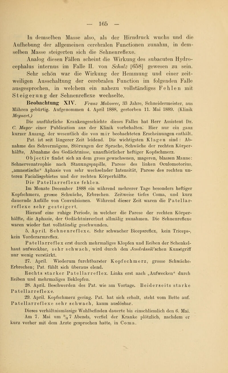 In demselben Masse also, als der Hii'ndruck wuchs und die Aufhebung der allgemeinen cerebralen Functionen zunahm, in dem- selben Masse steigorten sich die Sehnenreflexe. Analog diesen Fällen scheint die Wirkung dos subacuten Hydro- cephalus internus im Falle II. von Schulz [658] gewesen zu sein. Sehr schön war die Wirkung der Hemmung und einer zeit- weiligen Ausschaltung der cerebralen Function im folgenden Falle ausgesprochen, in welchem ein nahezu vollständiges Fehlen mit Steigerung der Sehnenreflexe wechselte. Beobachtung XIV. Franz Makoivec, 33 Jahre, Schneidermeister, aus Mähren gebürtig. Aufgenoramen 4. April 1888, gestorben 11. Mai 1889. (Klinik Meynert.) Die ausführliche Krankengeschichte dieses Falles hat Herr Assistent Dr. C. Mayer einer Publication aus der Klinik vorbehalten; Hier nur ein ganz kurzer Auszug, der wesentlich die von mir beobachteten Erscheinungen enthält. Pat. ist seit längerer Zeit leidend. Die wichtigsten Klagen sind : Ab- nahme des Sehvermögens, Störungen der Sprache, Schwäche der rechten Körper- hälfte, Abnahme des Gedächtnisse, unaufhörlicher heftiger Kopfschmerz. Objectiv findet sich an dem gross gewachsenen, mageren, blassen Manne: Sehnervenatrophie nach Stauungspapille, Parese des linken Oculomotorius, „amnestische Aphasie von sehr wechselnder Intensität, Parese des rechten un- teren Facialisgebietes und der rechten Körperhälfte. Die Patellarreflexe fehlen. Im Monate December 1888 ein während mehrerer Tage besonders heftiger Kopfschmerz, grosse Schwäche, Erbrechen. Zeitweise tiefes Coma, und kurz dauernde Anfälle von Convulsionen. Während dieser Zeit waren die Patellar- reflexe sehr gesteigert. Hierauf eine ruhige Periode, in welcher die Parese der rechten Körper- hälfte, die Aphasie, der Gedächtnisverlust allmälig zunahmen. Die Sehnenreflexe waren wieder fast vollständig geschwunden. 5. April. Sehnenreflexe. Sehr schwacher Bicepsreflex, kein Triceps-, kein Vorderarmreflex. Patellarreflex erst durch mehrmaliges Klopfen und Reiben der Schenkel- haut aufweckbar, sehr schwach, wird durch den Jen(?rd5S^X•'schen Kunstgriff nur wenig verstärkt. 27. April. Wiederum furchtbarster Kopfschmerz, grosse Schwächcj Erbrechen; Pat. fühlt sich überaus elend. Rechts starker Patellarreflex. Links erst nach „Aufwecken durch Reiben und mehrmaliges Beklopfen. 28. April. Beschwerden des Pat. wie am Vortage, Beiderseits starke Patellarreflexe. 29. April. Kopfschmerz gering. Pat. hat sich erholt, steht vom Bette auf. Patellarreflexe sehr schwach, kaum auslösbar. Dieses verhältnismässige Wohlbefinden dauerte bis einschliesslich den 6. Mai. Am 7. Mai um ^/g 7 Abends, verfiel der Kranke plötzlich, nachdem er kurz vorher mit dem Arzte gesprochen hatte, in Coma.