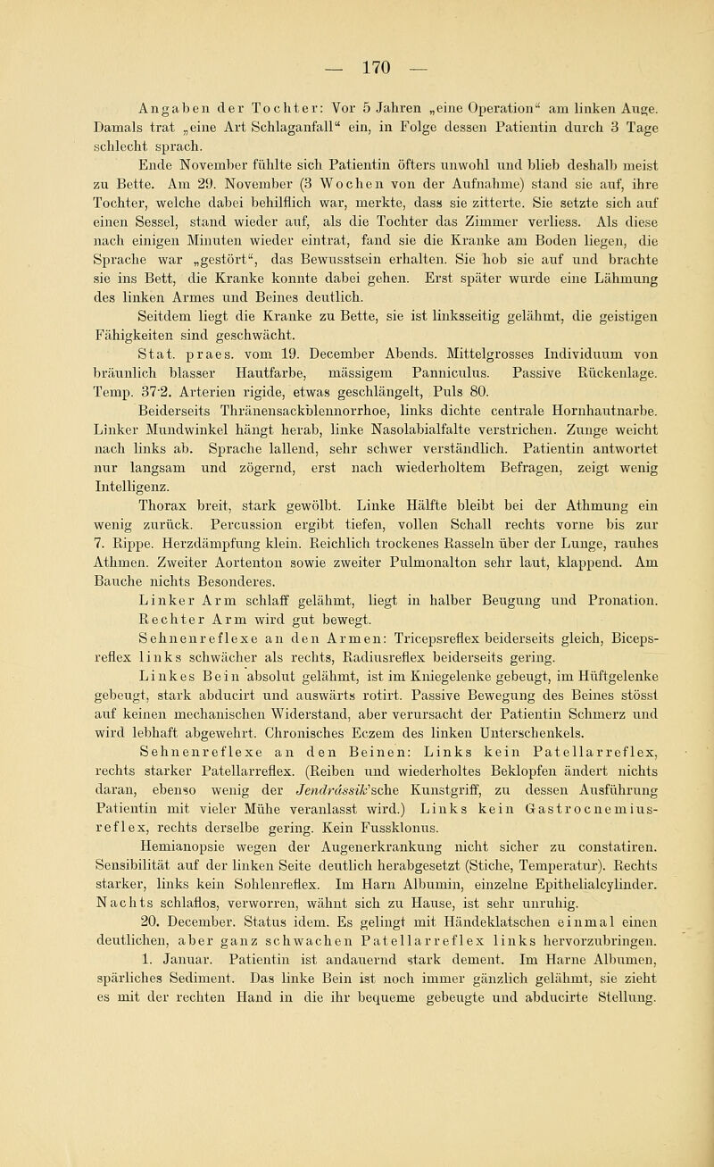 Angaben der Tochter: Vor 5 Jahren „eine Operation am linken Auge. Damals trat „eine Art Schlaganfall ein, in Folge dessen Patientin durch 3 Tage schlecht sprach. Ende November fühlte sich Patientin öfters unwohl und blieb deshalb meist zu Bette. Am 29. November (3 Wochen von der Aufnahme) stand sie auf, ihre Tochter, welche dabei behilflich war, merkte, dass sie zitterte. Sie setzte sich auf einen Sessel, stand wieder auf, als die Tochter das Zimmer verliess. Als diese nach einigen Minuten wieder eintrat, fand sie die Kranke am Boden liegen, die Sprache war „gestört, das Bewusstsein erhalten. Sie hob sie auf und brachte sie ins Bett, die Kranke konnte dabei gehen. Erst später wurde eine Lähmung des linken Armes und Beines deutlich. Seitdem liegt die Kranke zu Bette, sie ist linksseitig gelähmt, die geistigen Fähigkeiten sind geschwächt. Stat. praes. vom 19. December Abends. Mittelgrosses Individuum von bräunlich blasser Hautfarbe, massigem Panniculus. Passive Rückenlage. Temp. 87-2. Arterien rigide, etwas geschlängelt. Puls 80. Beiderseits Thränensackblennorrhoe, links dichte centrale Hornhautnarbe. Linker Mundwinkel hängt herab, linke Nasolabialfalte verstrichen. Zunge weicht nach links ab. Sprache lallend, sehr schwer verständlich. Patientin antwortet nur langsam und zögernd, erst nach wiederholtem Befragen, zeigt wenig Intelligenz. Thorax breit, stark gewölbt. Linke Hälfte bleibt bei der Athmung ein wenig zu.rück. Percussion ergibt tiefen, vollen Schall rechts vorne bis zur 7. Pappe. Herzdämpfung klein. Reichlich trockenes Rasseln über der Lunge, rauhes Athmen. Zweiter Aortenton sowie zweiter Pulmonalton sehr laut, klappend. Am Bauche nichts Besonderes. Linker Arm schlaff gelähmt, liegt in halber Beugung und Pronation. Rechter Arm wird gut bewegt. Sehnenreflexe an den Armen: Tricepsreflex beiderseits gleich, Biceps- reflex links schwächer als rechts, Radiusreflex beiderseits gering. Linkes Bein absolut gelähmt, ist im Kniegelenke gebeugt, im Hüftgelenke gebeugt, stark abducirt und auswärts rotirt. Passive Bewegung des Beines stösst auf keinen mechanischen Widerstand, aber verursacht der Patientin Schmerz und wird lebhaft abgewehrt. Chronisches Eczem des linken Unterschenkels. Sehnenreflexe an den Beinen: Links kein Patellarreflex, rechts starker Patellarreflex. (Reiben und wiederholtes Beklopfen ändert nichts daran, ebenso wenig der Jendrässik''sehe Kunstgriff, zu dessen Ausführung Patientin mit vieler Mühe veranlasst wird.) Links kein Gastrocnemius- reflex, rechts derselbe gering. Kein Fussklonus. Hemianopsie wegen der Augenerkrankung nicht sicher zu constatiren. Sensibilität auf der linken Seite deutlich herabgesetzt (Stiche, Temperatur). Rechts starker, links kein Sohlenreflex. Im Harn Albumin, einzelne Epithelialcylinder. Nachts schlaflos, verworren, wähnt sich zu Hause, ist sehr unruhig. 20. December. Status idem. Es gelingt mit Händeklatschen einmal einen deutlichen, aber ganz schwachen Patellarreflex links hervorzubringen. 1. Januar. Patientin ist andauernd stark dement. Im Harne Albumen, spärliches Sediment. Das linke Bein ist noch immer gänzlich gelähmt, sie zieht es mit der rechten Hand in die ihr bequeme gebeugte und abducirte Stellung.
