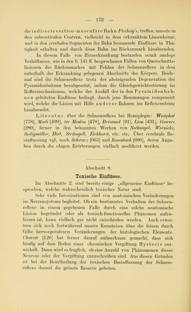 die inclirecte cortico-musculäre Bahn Flechsig^ä, treifen, musste in den subcorticalen Centren, vielleicht in dem erkranktem Linsenkerne, und in den cerehalen Segmenten der Bahn hemmende Einflüsse in Thä- tigkeit erhalten und durch diese Bahn ins Rückenmark hinahsenden. In diesem Falle von Hirnerkrankung bestanden somit analoge Verhältnisse, wie in den S. 141 ff. besprochenen Fällen von Querschnitts- läsionen des Rückenmarkes mit Fehlen der Sehnenreflexe in dem unterhalb der Erkrankung gelegenen Abschnitte des Körpers. Beide- mal sind die Sehnenreflexe trotz der absteigenden Degeneration der Pyramidenbahnen herabgesetzt, indem die Gleichgewichtsstörung im Reflexmechanismus, welche der Ausfall der in den Pyramidenbah- nen geleiteten Einflüsse bedingt, durch jene Hemmungen compensirt wird, welche die Läsion mit Hilfe anderer Bahnen ins Reflexcentrum hinabsendet. Literatur über die Sehnenreflexe bei Hemiplegie: Westphal [778], Moeli [499], ter Meulen [478], Brissaud [91]; Lion [431], Gowers [280], ferner in den bekannten Werken von Nothnagel, Wernicke, Seeligmüller, Hirt, Strümpell, Eichhorst, etc. etc. Über cerebrale Be- einflussung vgl. noch Schwarz [663] und Rosettbach [606], deren Anga- ben durch die obigen Erörterungen vielfach modificirt werden. Abschnitt 8. Toxische Einflüsse. Im Abschnitte 2. sind bereits einige „allgemeine Einflüsse be- sprochen, welche wahrscheinlich toxischer Natur sind. Sehr viele Intoxicationen sind von anatomischen Veränderungen im Nervensysteme begleitet. Ob ein bestimmtes Verhalten der Sehnen- reflexe in einem gegebenen Falle durch eine solche anatomische Läsion begründet oder als toxisch-functionelles Phänomen aufzu- fassen ist, kann vielfach gar nicht entschieden werden. Auch erwei- tern sich noch fortwährend unsere Kenntnisse über die feinen durch Gifte hervorgerufenen Veränderungen der histologischen Elemente. Charcot [126] hat ferner darauf aufmerksam gemacht, dass sich häufig auf dem Boden einer chronischen Vergiftung Hysterie ent- wickelt. Dann wird es fraglich, ob eine Anzahl von Phänomenen dieser Neurose oder der Vergiftung zuzuschreiben sind. Aus diesen Gründen ist bei der Beurtheilung der toxischen Beeinflussung der Sehnen- reflexe derzeit die grösste Reserve geboten.