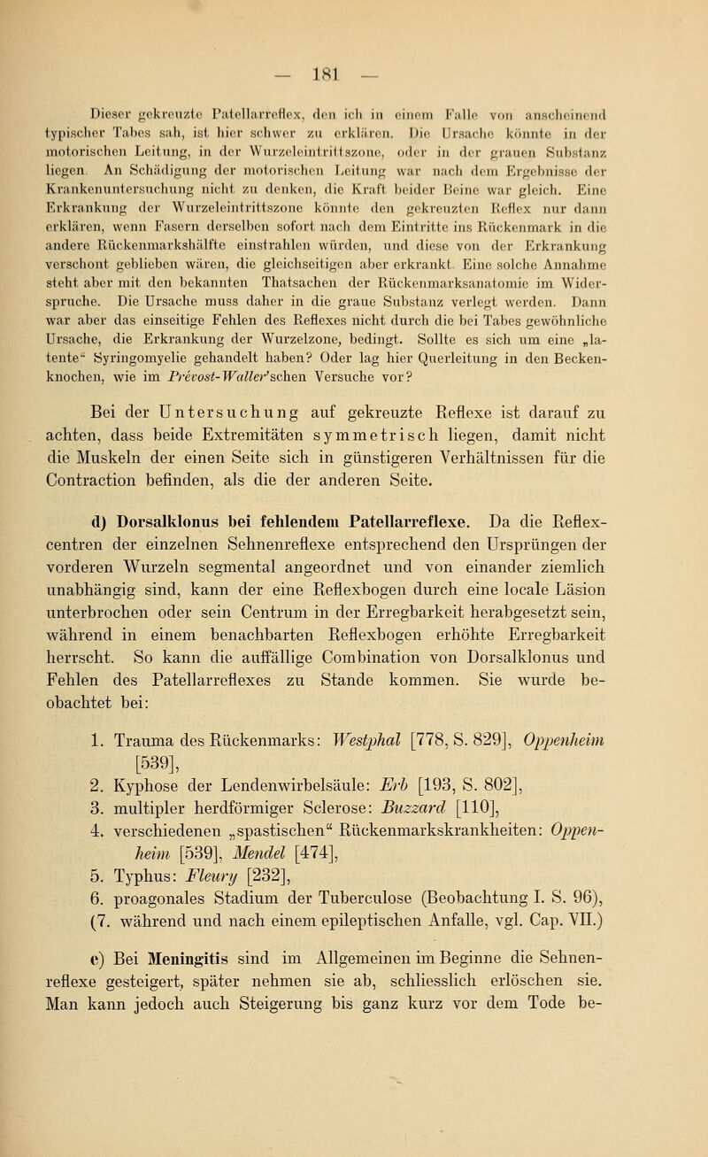 Dieser «lokrciizlc Palollarrcflex, don ich in oiiiom Falle von ansclKsiticiid typischer Tabes sah, ist hier schwer zu erklären. Die Ursache könnte in der motorischen Leitung, in der Wurzeleintriilszonc, oder in der grauen Substanz liegen. An Schädigung der motorischen Leitung war nach dem Ergebnisse der Krankenuni ersuchung nicht zu denken, die Kraft beider Beine war gleich. Eine Erkrankung der Wnrzeleintrittszone könnte den gekreuzten Reflex nur dann erklären, wenn Fasern derselben sofort nach dem Eintritte ins Rückenmark in die andere Rückenmarkshälfte einstrahlen würden, und diese von der Erkrankung verschont geblieben wären, die gleichseitigen aber erkrankt. Eine solche Annahme steht aber mit den bekannten Thatsachen der Rückenmarksanaiomie im Wider- spruche. Die Ursache muss daher in die graue Substanz verlegt werden. Dann war aber das einseitige Fehlen des Reflexes nicht durch die bei Tabes gewöhnliche Ursache, die Erkrankung der Wurzelzone, bedingt. Sollte es sich um eine „la- tente Syringomyelie gehandelt haben? Oder lag hier Querleitung in den Becken- knochen, wie im Prevost-Wallet'''sehen Versuche vor? Bei der Untersuchung auf gekreuzte Reflexe ist darauf zu achten, dass beide Extremitäten symmetrisch liegen, damit nicht die Muskeln der einen Seite sich in günstigeren Verhältnissen für die Contraction befinden, als die der anderen Seite. d) Dorsalklonus bei fehlendem Patellarreflexe. Da die Reflex- centren der einzelnen Sehnenreflexe entsprechend den Ursprüngen der vorderen Wurzeln segmental angeordnet und von einander ziemlich unabhängig sind, kann der eine Reflexbogen durch eine locale Läsion unterbrochen oder sein Centrum in der Erregbarkeit herabgesetzt sein, während in einem benachbarten Reflexbogen erhöhte Erregbarkeit herrscht. So kann die auffällige Combination von Dorsalklonus und Fehlen des Patellarreflexes zu Stande kommen. Sie wurde be- obachtet bei: 1. Trauma des Rückenmarks: Westphal [778, S. 829], Opimiheim [539], 2. Kyphose der Lendenwirbelsäule: Erh [193, S. 802], 3. multipler herdförmiger Sclerose: Buzzard [HO], 4. verschiedenen „spastischen Rückenmarkskrankheiten: Oppen- heim [539], Mendel [474], 5. Typhus: Fleurij [232], 6. proagonales Stadium der Tuberculose (Beobachtung I. S. 96), (7. während und nach einem epileptischen Anfalle, vgl. Cap. VIT.) e) Bei Meningitis sind im Allgemeinen im Beginne die Sehnen- reflexe gesteigert, später nehmen sie ab, schliesslich erlöschen sie. Man kann jedoch auch Steigerung bis ganz kurz vor dem Tode be-