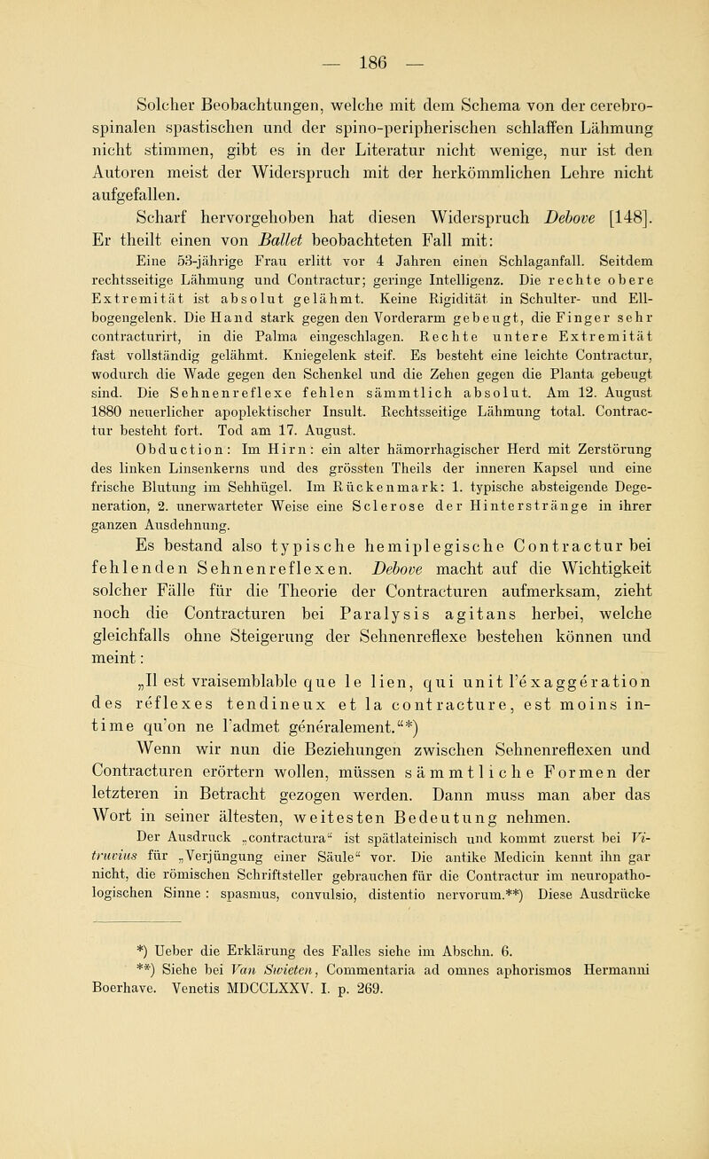 Solcher Beobachtungen, welche mit dem Schema von der cerebro- spinalen spastischen und der spino-peripherischen schlaffen Lähmung nicht stimmen, gibt es in der Literatur nicht wenige, nur ist den Autoren meist der Widerspruch mit der herkömmlichen Lehre nicht aufgefallen. Scharf hervorgehoben hat diesen Widerspruch Debove [148]. Er theilt einen von Ballet beobachteten Fall mit: Eine 53-jährige Frau erlitt vor 4 Jahren einen Schlaganfall. Seitdem rechtsseitige Lähmung und Contractur; geringe Intelligenz. Die rechte obere Extremität ist absolut gelähmt. Keine Rigidität in Schulter- und Ell- bogengelenk. Die Hand stark gegen den Vorderarm gebeugt, die Finger sehr contracturirt, in die Palma eingeschlagen. Rechte untere Extremität fast vollständig gelähmt. Kniegelenk steif. Es besteht eine leichte Contractur, wodurch die Wade gegen den Schenkel und die Zehen gegen die Planta gebeugt sind. Die Sehnenreflexe fehlen sämmtlich absolut. Am 12. August 1880 neuerlicher apoplektischer Insult. Rechtsseitige Lähmung total. Contrac- tur besteht fort. Tod am 17. August. Obduction: Im Hirn: ein alter hämorrhagischer Herd mit Zerstöriing des linken Linsenkerns und des grössten Theils der inneren Kapsel und eine frische Blutung im Sehhügel. Im Rückenmark: 1. typische absteigende Dege- neration, 2. unerwarteter Weise eine Sclerose der Hinterstränge in ihrer ganzen Ausdehnung. Es bestand also typische hemiplegische Contractur bei fehlenden Sehnenreflexen. Debove macht auf die Wichtigkeit solcher Fälle für die Theorie der Contracturen aufmerksam, zieht noch die Contracturen bei Paralysis agitans herbei, welche gleichfalls ohne Steigerung der Sehnenreflexe bestehen können und meint: „II est vraisemblable que le lien, qui unit l'exaggeration des reflexes tendineux et la contracture, est moins in- time qu'on ne l'admet generalement.*) Wenn wir nun die Beziehungen zwischen Sehnenreflexen und Contracturen erörtern wollen, müssen sämmtliche Formen der letzteren in Betracht gezogen werden. Dann muss man aber das Wort in seiner ältesten, weitesten Bedeutung nehmen. Der Ausdruck „contractura ist spätlateinisch und kommt zuerst bei Vi- truvius für „Verjüngung einer Säule vor. Die antike Medicin kennt ihn gar nicht, die römischen Schriftsteller gebrauchen für die Contractur im neuropatho- logischen Sinne : spasmus, convulsio, distentio nervorum.**) Diese Ausdrücke *) Ueber die Erklärung des Falles siehe im Abschn. 6. **) Siehe bei Van Swieten^ Commentaria ad omnes aphorismos Hermanni Boerhave. Venetis MDCCLXXV. I. p. 269.