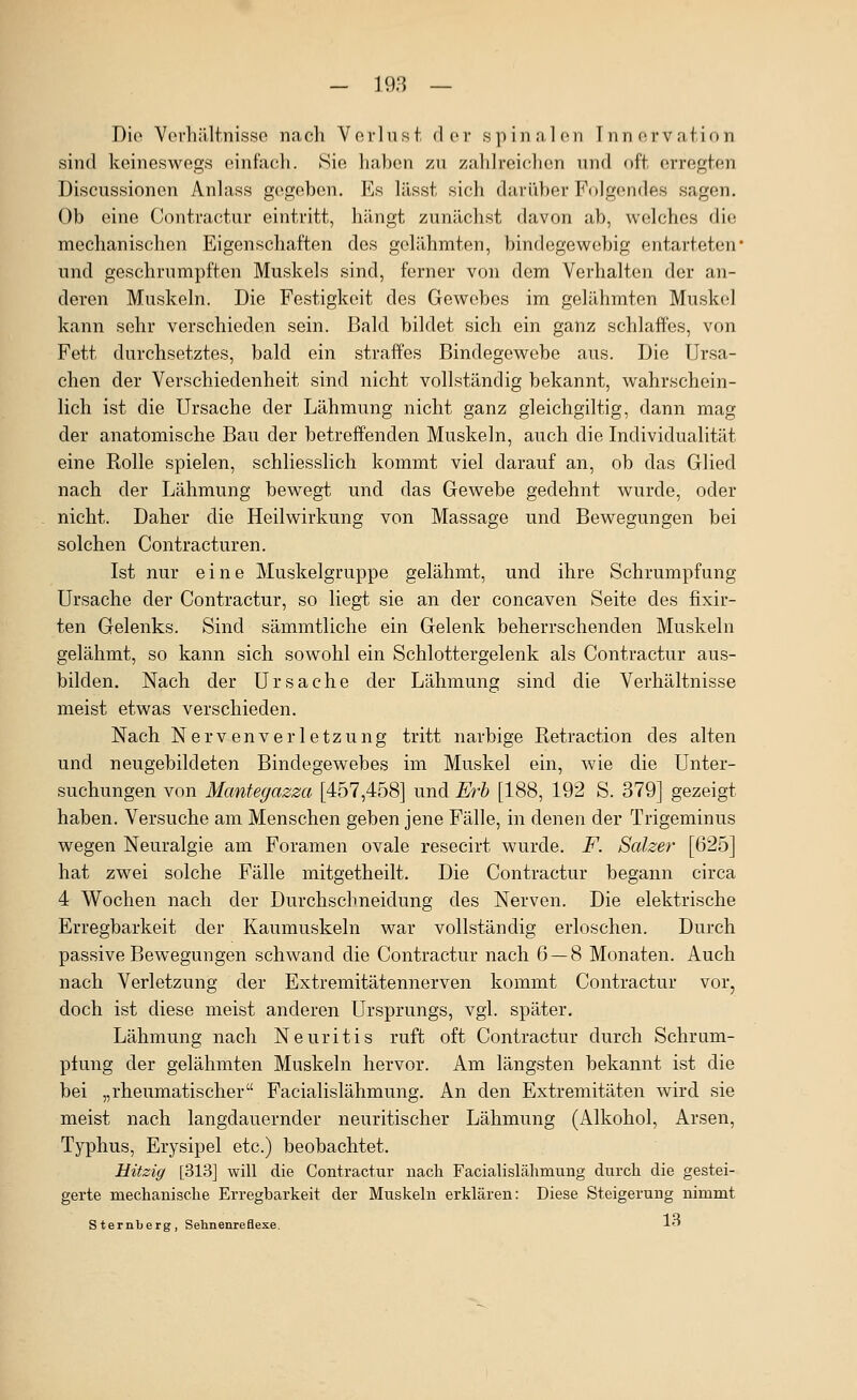 Dio Vorhältnisse na ch V o r 1 n s t d e r s p i n n, 1 (m T n n o r v a t i n n sind keineswegs einfach. Sie haben zu zahlreictlien nnd oft. erregten Discussionen Anlass gegeben. Es lässt sich darii})er F(»]gendes sagen. Ob eine Contractur eintritt, hängt zunächst davon ab, welches die mechanischen Eigenschaften des gelähmten, bindegewebig entarteten und geschrumpften Muskels sind, ferner von dem Verhalten der an- deren Muskeln. Die Festigkeit des Gewebes im gelähmten Muskel kann sehr verschieden sein. Bald bildet sich ein ganz schlaffes, von Fett durchsetztes, bald ein straffes Bindegewebe aus. Die Ursa- chen der Verschiedenheit sind nicht vollständig bekannt, wahrschein- lich ist die Ursache der Lähmung nicht ganz gleichgiltig, dann mag der anatomische Bau der betreffenden Muskeln, auch die Individualität eine Rolle spielen, schliesslich kommt viel darauf an, ob das Glied nach der Lähmung bewegt und das Gewebe gedehnt wurde, oder nicht. Daher die Heilwirkung von Massage und Bewegungen bei solchen Contracturen. Ist nur eine Muskelgruppe gelähmt, und ihre Schrumpfung Ursache der Contractur, so liegt sie an der concaven Seite des fixir- ten Gelenks. Sind sämmtliche ein Gelenk beherrschenden Muskeln gelähmt, so kann sich sowohl ein Schlottergelenk als Contractur aus- bilden. Nach der Ursache der Lähmung sind die Verhältnisse meist etwas verschieden. Nach Nervenverletzung tritt narbige ßetraction des alten und neugebildeten Bindegewebes im Muskel ein, wie die Unter- suchungen von Manteyazza [457,458] und Erh [188, 192 S. 379] gezeigt haben. Versuche am Menschen geben jene Fälle, in denen der Trigeminus wegen Neuralgie am Foramen ovale resecirt wurde. F. Salzer [625] hat zwei solche Fälle mitgetheilt. Die Contractur begann circa 4 Wochen nach der Durchschneidung des Nerven. Die elektrische Erregbarkeit der Kaumuskeln war vollständig erloschen. Dui'ch passive Bewegungen schwand die Contractur nach 6 — 8 Monaten. Auch nach Verletzung der Extremitätennerven kommt Contractur vor, doch ist diese meist anderen Ursprungs, vgl. später, Lähmung nach Neuritis ruft oft Contractur durch Schrum- pfung der gelähmten Muskeln hervor. Am längsten bekannt ist die bei „rheumatischer Facialislähmung, An den Extremitäten wird sie meist nach langdauernder neuritischer Lähmung (Alkohol, Arsen, Typhus, Erysipel etc.) beobachtet. Hitzig [313] will die Contractur nach Facialislähmung durch die gestei- gerte mechanische Erregbarkeit der Muskeln erklären: Diese Steigerung nimmt Sternberg, Sehnenreflexe. 1