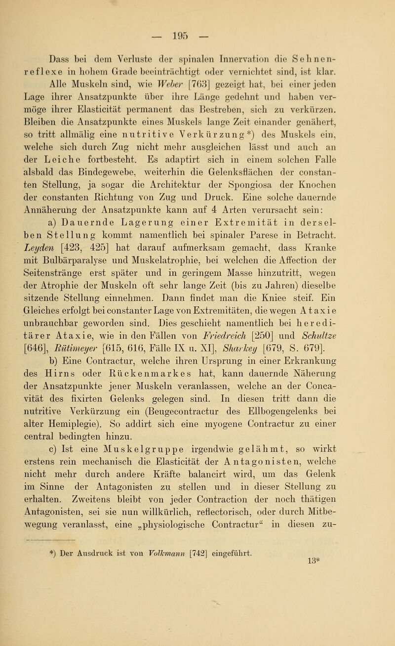 Dass bei dem Verluste clei' spinalen Innervation die Sehncn- reflexe in hohem Grade beeinträchtigt oder vernichtet sind, ist klar. Alle Muskeln sind, wie Weher \li'))V\ gezeigt hat, bei einer jeden Lage ihrer Ansatzpunkte über ihre Länge gedehnt und haben ver- möge ihrer Elasticität permanent das Bestreben, sich zu verkürzen. Bleiben die Ansatzpunkte eines Muskels lange Zeit einander genähert, so tritt allmälig eine nutritive Verkürzung*) des Muskels ein, welche sich durch Zug nicht mehr ausgleichen lässt und auch an der Leiche fortbesteht. Es adaptirt sich in einem solchen Falle alsbald das Bindegewebe, weiterhin die Gelenksflächen der constan- ten Stellung, ja sogar die Architektur der Spongiosa der Knochen der Constanten Richtung von Zug und Druck. Eine solche dauernde Annäherung der Ansatzpunkte kann auf 4 Arten verursacht sein: a) Dauernde Lagerung einer Extremität in dersel- ben Stellung kommt namentlich bei spinaler Parese in Betracht. Leyden [423, 425] hat darauf aufmerksam gemacht, dass Kranke mit Bulbärparalyse und Muskelatrophie, bei welchen die Affection der Seitenstränge erst später und in geringem Masse hinzutritt, wegen der Atrophie der Muskeln oft sehr lange Zeit (bis zu Jahren) dieselbe sitzende Stellung einnehmen. Dann findet man die Kniee steif. Ein Gleiches erfolgt bei constanter Lage von Extremitäten, die wegen Ataxie unbrauchbar geworden sind. Dies geschieht namentlich bei heredi- tärer Ataxie, wie in den Fällen von Friedreich [250] und Schätze [646], Rütimeijer [615, 616, Fälle IX u. XI], Sharkei/ [679, S. 679]. b) Eine Contractur, welche ihren Ursprung in einer Erkrankung des Hirns oder Rückenmarkes hat, kann dauernde Näherung der Ansatzpunkte jener Muskeln veranlassen, welche an der Conca- vität des fixirten Gelenks gelegen sind. In diesen tritt dann die nutritive Verkürzung ein (Beugecontractur des Ellbogengelenks bei alter Hemiplegie). So addirt sich eine myogene Contractur zu einer central bedingten hinzu. c) Ist eine Muskelgruppe irgendwie gelähmt, so wirkt erstens rein mechanisch die Elasticität der Antagonisten, welche nicht mehr durch andere Kräfte balancirt wird, um das Gelenk im Sinne der Antagonisten zu stellen und in dieser Stellung zu erhalten. Zweitens bleibt von jeder Contraction der noch thätigen Antagonisten, sei sie nun willkürlich, reflectorisch, oder durch Mitbe- wegung veranlasst, eine „physiologische Contractur in diesen zu- *) Der Ausdruck ist. von Volkmann [742] eingeführt. 13*