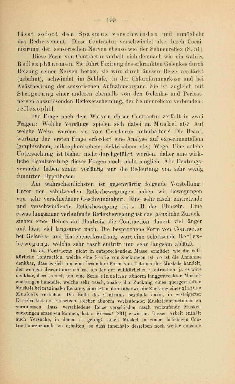 — IUI) — lässt sofort den Spasmus verschwinden und ermö^WcM das Redressement. Diese Contractur verschwindet also durch Cocai- nisirung der sensorischen Nerven ebenso wie der Sehnenreflex (S. 51). Diese Form von Contractur verhält sich demnach wie ein wahres Ref 1 exp hän0men. Sie führt Fixirung des erkrankten Gelenkes durch Reizung seiner Nerven herbei, sie wird durch äussere Reize verstärkt (gebahnt), schwindet im Schlafe, in der Chloroformnarkose und bei Anästhesirung der sensorischen Aufnahmsorgane. Sie ist zugleich mit Steigerung einer anderen ebenfalls von den Gelenks- und Periost- nerven auszulösenden Reflexerscheinung, der Sehnenreflexe verbunden : ref lexophil. Die Frage nach dem Wesen dieser Contractur zerfällt in zwei Fragen: Welche Vorgänge spielen sich dabei im Muskel ab? Auf welche Weise werden sie vom Centrum unterhalten? Die Beant. wortung der ersten Frage erfordert eine Analyse auf experimentellem (graphischem, mikrophonischem, elektrischem etc.) Wege. Eine solche Untersuchung ist bisher nicht durchgeführt worden, daher eine wirk- liche Beantwortung dieser Fragen noch nicht möglich. Alle Deutungs- versuche haben somit vorläufig nur die Bedeutung von sehr wenig fundirten Hypothesen. Am wahrscheinlichsten ist gegenwärtig folgende Vorstellung : Unter den schützenden Reflexbewegungen haben wir Bewegungen von sehr verschiedener Geschwindigkeit. Eine sehr rasch eintretende und verschwindende Reflexbewegung ist z. B. das Blinzeln. Eine etwas langsamer verlaufende Reflexbewegung ist das gänzliche Zurück- ziehen eines Beines auf Hautreiz, die Contraction dauert viel länger und lässt viel langsamer nach. Die besprochene Form von Contractur bei Gelenks- und Knochenerkrankung wäre eine schützende Reflex- bewegung, welche sehr rasch eintritt und sehr langsam abläuft. Da die Contractur nicht in entsprechendem Masse ermüdet wie die will- kürliche Contraction, welche eine Serie von Zuckungen ist, so ist die Annahme denkbar, dass es sich um eine besondere Form Yon Tetanus des Muskels handelt, der weniger discontinuirlich ist, als der der willkürlichen Contraction, ja es wäre denkbar, dass es sich um eine Serie einzelner abnorm langgestreckter Muskel- zuckungen handelte, welche sehr rasch, analog der Zuckung eines quergestreiften Muskels bei maximaler Reizung, einsetzten, dann aber wie die Zuckung eines glatten Muskels verliefen. Die Rolle des Centrums bestcände darin, in gesteigerter Erregbarkeit ein Einsetzen solcher abnorm verlaufender Muskelcontractionen zu veranlassen. Dass verschiedene Reize verschieden rasch verlaufende Muskei- zuckungen erzeugen können, hat v. Fleiscltl [231] erwiesen. Dessen Arbeit enthält auch Versuche, in denen es gelingt, einen Muskel in einem beliebigen Con- tractionszustande zu erhalten, so dass innerhalb desselben noch weiter einzelne