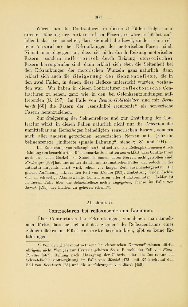 Wären nun die Contracturen in diesen 3 Fällen Folge einer directen Reizung der motorischen Fasern, so wäre es höchst auf- fallend, dass sie so selten, dass sie nicht die Regel, sondern eine sel- tene Ausnahme bei Erkrankungen der motorischen Fasern sind. Nimmt man dagegen an, dass sie nicht durch Reizung motorischer Fasern, sondern reflectorisch durch Reizung sensorischer Fasern hervorgerufen sind, dann erklärt sich eben die Seltenheit bei den Erkrankungen der motorischen Wurzeln ganz natürlich, dann erklärt sich auch die Steigerung der Sehnen reflexe, die in den zwei Fällen, in denen diese Reflexe untersucht wurden, vorhan- den war. Wir haben in diesen Contracturen reflectorische Con- tracturen zu sehen, ganz wie in den bei Gelenksentzündungen auf- tretenden (S. 197). Im Falle von Bemak-Goldscheid er sind mit Beni- hardt [60] die Fasern der „sensibilite recurrente als sensorische Fasern heranzuziehen. Zur Steigerung der Sehnenreflexe und zur Enstehung der Con- tractur wirkt in diesen Fällen natürlich nicht nur die Affection der unmittelbar am Reflexbogen betheiligten sensorischen Fasern, sondern auch aller anderen getroffenen sensorischen Nerven mit. (Für die Sehnenreflexe „indirecte spinale Bahnung, siehe S. 81 und 104). Die Entstehung von reflexophilen Contracturen als Reflexpliänomenen durch Bahnung von benachbarten Rückenmarksabschnitten aus erklärt, dass Contracturen auch in solchen Muskeln zu Stande kommen, deren Nerven nicht getroffen sind. Strohmeyerl&ld] h.?ii dies an der Handeines traumatischen Falles, der jedoch in der Literatur nirgends citirt wird, schon vor langer Zeit auseinandergesetzt. Die gleiche Aufifassung erklärt den Fall von Henoch [303]: Einbettung beider Ischia- dici in schwielige Abscesswände, Contracturen aller 4 Extremitäten. Leider ist in diesem Falle über die Sehnenreflexe nichts angegeben, ebenso im Falle von Bemak [595], der hierher zu gehören scheint*). Abschnitt 5. Contracturen bei reflexocentralen Läsionen. Über Contracturen bei Erkrankungen, von denen man anneh- men dürfte, dass sie sich auf das Segment des Reflexcentrums eines Sehnenreflexes im Rückenmarke beschränkten, gibt es keine Er- fahrungen. *) Von den „Reflexcontracturen bei chronischen Nervenaffectionen dürfte übrigens nicht Weniges zur Hysterie gehören. So z B. wohl der Fall von Pinto- Portella [567]: Heilung nach Abtragung der Clitoris, oder die Contractur bei Schwefelkohlenstoffvergiftung im Falle von Mendel [¥12], mit Rücksicht auf den Fall von Bernhardt [58] und die Ausführungen von Marie [459].