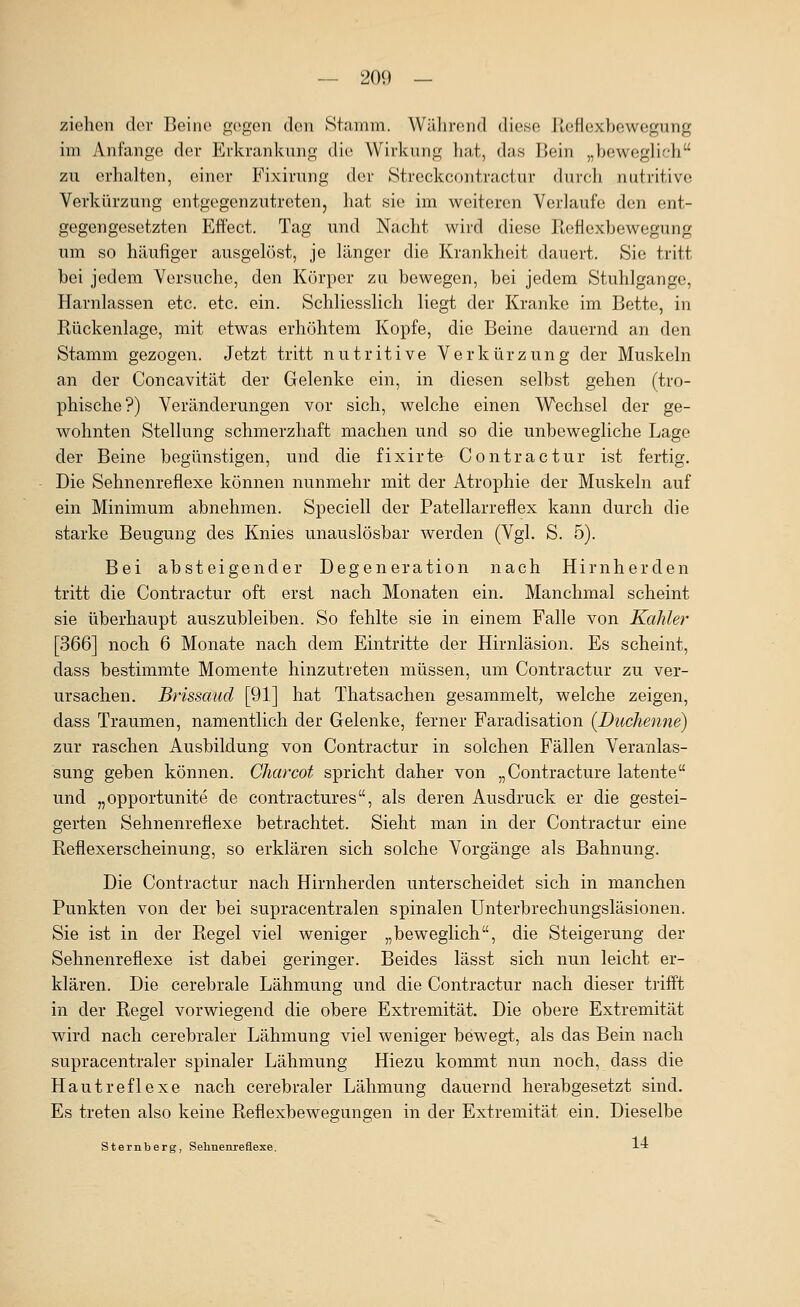 ziehen der Beine gegen den Stamm. Während diese Reflexbewegung im Anfange der Erkrankung die Wirkung liat, das Bein „beweglich zu erhalten, einer B'ixirung der Streckcontractur durch nutritive Verkürzung entgegenzutreten, hat sie im weiteren Verlaufe den ent- gegengesetzten Effect, Tag und Nacht wird diese Reficxbewegung um so häufiger ausgelöst, je länger die Krankheit dauert. Sie tritt bei jedem Versuche, den Körper zu bewegen, bei jedem Stuhlgange, Harnlassen etc. etc. ein. Schliesslich liegt der Kranke im Bette, in Rückenlage, mit etwas erhöhtem Kopfe, die Beine dauernd an den Stamm gezogen. Jetzt tritt nutritive Verkürzung der Muskeln an der Concavität der Gelenke ein, in diesen selbst gehen (tro- phische?) Veränderungen vor sich, welche einen Wechsel der ge- wohnten Stellung schmerzhaft machen und so die unbewegliche Lage der Beine begünstigen, und die fixirte Contractur ist fertig. Die Sehnenreflexe können nunmehr mit der Atrophie der Muskeln auf ein Minimum abnehmen. Speciell der Patellarreflex kann durch die starke Beugung des Knies unauslösbar werden (Vgl. S. 5). Bei absteigender Degeneration nach Hirnherden tritt die Contractur oft erst nach Monaten ein. Manchmal scheint sie überhaupt auszubleiben. So fehlte sie in einem Falle von Kahler [366] noch 6 Monate nach dem Eintritte der Hirnläsion. Es scheint, dass bestimmte Momente hinzutreten müssen, um Contractur zu ver- ursachen. Brissaud [91] hat Thatsachen gesammelt, welche zeigen, dass Traumen, namentlich der Gelenke, ferner Faradisation (Duchenne) zur raschen Ausbildung von Contractur in solchen Fällen Veranlas- sung geben können. Charcot spricht daher von „Contracture latente und „opportunite de contractures, als deren Ausdruck er die gestei- gerten Sehnenreflexe betrachtet. Sieht man in der Contractur eine Reflexerscheinung, so erklären sich solche Vorgänge als Bahnung. Die Contractur nach Hirnherden unterscheidet sich in manchen Punkten von der bei supracentralen spinalen Unterbrechungsläsionen. Sie ist in der Regel viel weniger „beweglich, die Steigerung der Sehnenreflexe ist dabei geringer. Beides lässt sich nun leicht er- klären. Die cerebrale Lähmung und die Contractur nach dieser triift in der Regel vorwiegend die obere Extremität. Die obere Extremität wird nach cerebraler Lähmung viel weniger bewegt, als das Bein nachi supracentraler spinaler Lähmung Hiezu kommt nun noch, dass die Hautreflexe nach cerebraler Lähmung dauernd herabgesetzt sind. Es treten also keine Reflexbewegungen in der Extremität ein. Dieselbe Sternberg, Sehnenrefiexe. 14