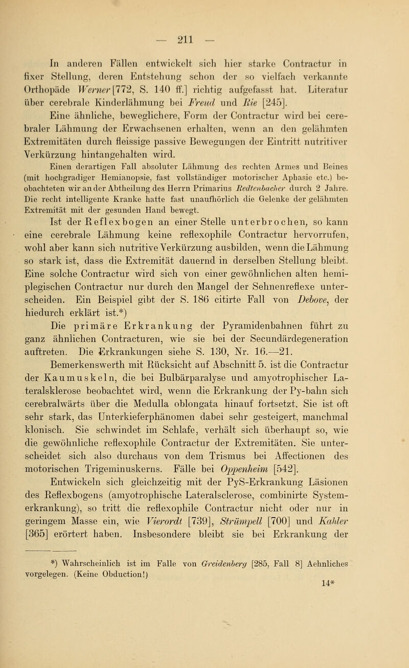 In anderen FiUlen entwickelt sicli hier starke Contractur in fixer Stellung, deren l^^nisteliung schon der so vioHach verkannte Orthopäde Werner [ll^, S. 140 ft'.] richtig aufgefasst hat. Literatur über cerebrale Kinderlähmung bei Freud und Bie [245]. Eine ähnliche, beweglichere. Form der Contractur wird bei cere- braler Lähmung der Erwachsenen erhalten, wenn an den gelähmten Extremitäten durch fleissige passive Bewegungen der Eintritt nutritiver Verkürzung hintan geh alten wird. Einen derartigen Fall absoluter Lälimung des rechten Armes und Beines (mit hochgradiger Hemianopsie, fast vollständiger motorischer Aphasie etc.) be- obachteten wir an der Abtheilung des Hei'rn Primarius BedtenbacJier durch 2 Jahre. Die recht intelligente Kranke hatte fast unaufliörlich die Gelenke der gelähmten Extremität mit der gesunden Hand bewegt. Ist der Reflex bogen an einer Stelle unterbr ochen, so kann eine cerebrale Lähmung keine reflexophile Contractur hervorrufen, wohl aber kann sich nutritive Verkürzung ausbilden, wenn die Lähmung so stark ist, dass die Extremität dauernd in derselben Stellung bleibt. Eine solche Contractur wird sich von einer gewöhnlichen alten hemi- plegischen Contractur nur durch den Mangel der Sehnenreflexe unter- scheiden. Ein Beispiel gibt der S. 186 citirte Fall von Debove, der hiedurch erklärt ist.*) Die primäre Erkrankung der Pyramidenbahnen führt zu ganz ähnlichen Contracturen, wie sie bei der Secundärdegeneration auftreten. Die Erkrankungen siehe S. 130, Nr. 16.—21. Bemerkenswerth mit Rücksicht auf Abschnitt 5. ist die Contractur der Kaumuskeln, die bei Bulbärparalyse und amyotrophischer La- teralsklerose beobachtet wird, wenn die Erkrankung der Py-bahn sich cerebralwärts über die Medulla oblongata hinauf fortsetzt. Sie ist oft sehr stark, das Unterkieferphänomen dabei sehr gesteigert, manchmal klonisch. Sie schwindet im Schlafe, verhält sich überhaupt so, wie die gewöhnliche reflexophile Contractur der Extremitäten. Sie unter- scheidet sich also durchaus von dem Trismus bei Affectionen des motorischen Trigeminuskerns. Fälle bei Oppenheim [542]. Entwickeln sich gleichzeitig mit der PyS-Erkrankung Läsionen des Reflexbogens (amyotrophische Lateralsclerose, combinirte System- erkrankung), so tritt die reflexophile Contractur nicht oder nur in geringem Masse ein, wie Vierordt [739], Strümpell [700] und Kahler [365] erörtert haben. Insbesondere bleibt sie bei Erkrankung der *) Wahrscheinlich ist im Falle von Greidenherg [285, Fall 8] Aehnliches vorgelegen. (Keine Obduction!) 14*