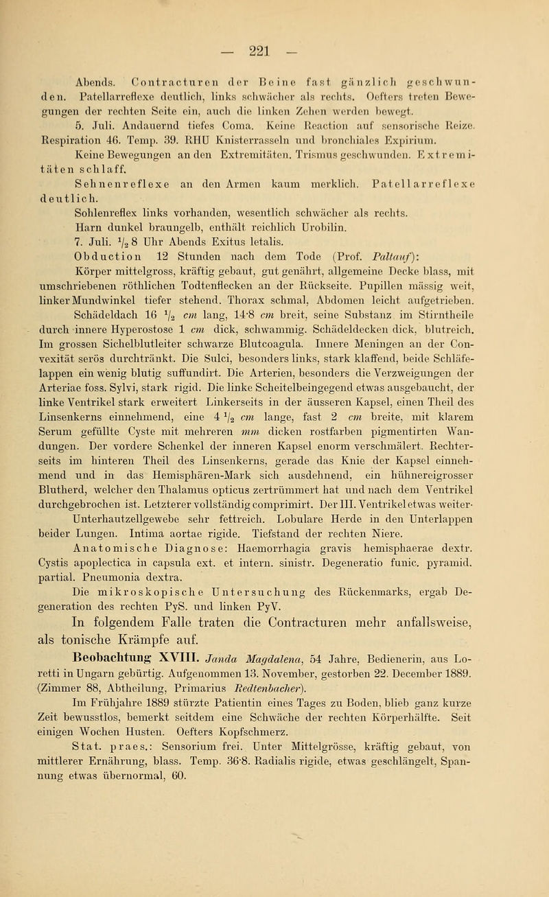 Abonds. Coutracturcn dvr Bo. ine fast, gänzlich j^cscliwun- den, ratellarrefloxe deutlich, links schwächer als rechts, Oeftoi-s treten Bewe- gungen der rechten Seite ein, auch die linken Zehen werden bewegt. 5. Juli. Andauernd tiefes Coma. Keine Reaction auf sensorische Reize. Respiration 46. Tcrap. 39. RHU Knistcrrasscln und l)ronchiales Expirium. Keine Bewegungen an den Extremitäten. Tvi.smus geschwunden. Extremi- täten schlaff. Sehnenreflexe an den Armen kaum merklicli. Fat eil ar reflexe deutlich. Sohlenreflex links vorhanden, wesentlich schwächer als rechts. Harn dunkel braungelb, enthält reichlich Urobilin. 7. Juli. V2 8 Uhr Abends Exitus letalis. Obduction 12 Stunden nach dem Tode (Prof. Paltauf): Körper mittelgross, kräftig gebaut, gut genährt, allgemeine Decke blass, mit umschriebenen röthlichen Todtenflecken an der Rückseite. Pupillen massig weit, linker Mundwinkel tiefer stehend. Thorax schmal, Abdomen leicht aufgetrieben. Schädeldach 16 ^j^ cm lang, 14'8 cm breit, seine Substanz im Stirntheile durch innere Hyperostose 1 cm dick, schwammig. Schädeldecken dick, blutreich. Im grossen Sichelblutleiter schwarze Blutcoagula. Innere Meningen an der Con- vexität serös durchtränkt. Die Sulci, besonders links, stark klaffend, beide Schläfe- lappen ein wenig blutig suffundirt. Die Arterien, besonders die Verzweigungen der Arteriae foss. Sylvi, stark rigid. Die linke Scheitelbeingegend etwas ausgebaucht, der linke Ventrikel stark erweitert Linkerseits in der äusseren Kapsel, einen Theil des Linsenkerns einnehmend, eine 4 ^/g cm lange, fast 2 cm breite, mit klarem Serum gefüllte Cyste mit mehreren mm dicken rostfarben pigmentirten Wan- dungen. Der vordere Schenkel der inneren Kapsel enorm verschmälert. Rechter- seits im hinteren Theil des Linsenkerns, gerade das Knie der Kapsel einneh- mend und in das Hemisphären-Mark sich ausdehnend, ein hühnereigrosser Blutherd, welcher den Thalamus opticus zertrümmert hat und nach dem Ventrikel durchgebrochen ist. Letzterer vollständig comprimirt. Der III. Ventrikel etwas weiter- Unterhautzellgewebe sehr fettreich. Lobulare Herde in den Unterlappen beider Lungen. Intima aortae rigide. Tiefstand der rechten Niere. Anatomische Diagnose: Haemorrhagia gravis hemisphaerae dextr. Cystis apoplectica in Capsula ext. et intern, sinistr. Degeneratio funic. pyramid. partial. Pneumonia dextra. Die mikroskopische Untersuchung des Rückenmarks, ergab De- generation des rechten PyS. und linken PyV. In folgendem Falle traten die Contracturen mehr anfallsweise, als tonische Krämpfe auf. Beobachtung- XVIII. Janda Magdalena, 54 Jahre, Bedienerin, aus Lo- retti in Ungarn gebürtig. Aufgenommen 13. November, gestorben 22. December 1889. (Zimmer 88, Abtheilung, Primarius Redtenbacher). Im Frühjahre 1889 stürzte Patientin eines Tages zu Boden, blieb ganz kurze Zeit bewusstlos, bemerkt seitdem eine Schwäche der rechten Körperhälfte. Seit einigen Wochen Husten. Oefters Kopfschmerz. Stat. praes.: Sensorium frei. Unter Mittelgrösse, kräftig gebaut, von mittlerer Ernährung, blass. Temp. 36'8. Radialis rigide, etwas geschlängelt, Span- nung etwas übernormal, 60.