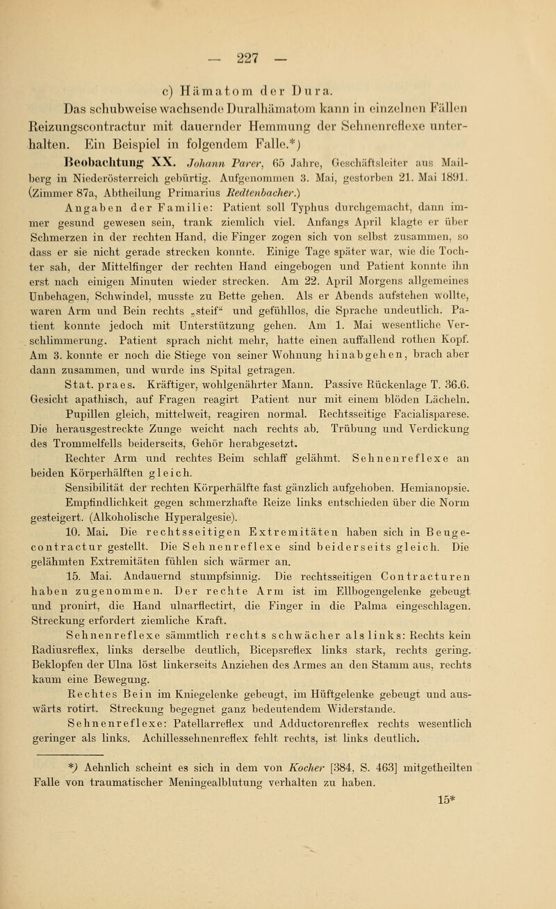 c) Hämatom der Dura. Das schubweise wachsende Duralhämatom kann in einzelnen Fäüen Reizungscontractur mit dauernder Hemmung der SehnenreHexe unter- halten. Ein Beispiel in folgendem Falle.*) Beobachtung- XX. Johann Parer, 65 Jahre, Geschäftsleiter aus Mail- berg in Nioderöstorreicli gebürtig. Aufgenommen .3. Mai, gestorben 21. Mai 1891. (Zimmer 87a, Abtlieilung Primarius Eedtenbacher.) Angaben der Familie: Patient soll Typhus durchgemacht, dann im- mer gesund gewesen sein, trank ziemlich viel. Anfangs April klagte er über Schmerzen in der rechten Hand, die Finger zogen sich von selbst zusammen, so dass er sie nicht gerade strecken konnte. Einige Tage später war, wie die Toch- ter sah, der Mittelfinger der rechten Hand eingebogen und Patient konnte ihn erst nach einigen Minuten wieder strecken. Am 22. April Morgens allgemeines Unbehagen, Schwindel, musste zu Bette gehen. Als er Abends aufstehen wollte, waren Arm und Bein rechts „steif und gefühllos, die Sprache undeutlich. Pa- tient konnte jedoch mit Unterstützung gehen. Am 1. Mai wesentliche Ver- . schlimmerung. Patient sprach nicht mehr, hatte einen auffallend rothen Kopf. Am 3. konnte er noch die Stiege von seiner Wohnung hinabgehen, brach aber dann zusammen, und wurde ins Spital getragen. Stat. praes. Kräftiger, wohlgenährter Mann. Passive Puückenlage T. 36.6. Gesicht apathisch, auf Fragen reagirt Patient nur mit einem blöden Lächeln. Pupillen gleich, mittelweit, reagiren normal. Rechtsseitige Facialisparese. Die herausgestreckte Zunge weicht nach rechts ab. Trübung und Verdickung des Trommelfells beiderseits, Gehör herabgesetzt. Rechter Arm und rechtes Beim schlaff gelähmt. Sehnenreflexe an beiden Körperhälften gleich. Sensibilität der rechten Körperhälfte fast gänzlich aufgehoben. Hemianopsie. Empfindlichkeit gegen schmerzhafte Reize links entschieden über die Norm gesteigert. (Alkoholische Hyperalgesie). 10. Mai. Die rechtsseitigen Extremitäten haben sich in Beuge- contractur gestellt. Die Sehnenreflexe sind beiderseits gleich. Die gelähmten Extremitäten fühlen sich wärmer an. 15. Mai. Andauernd stumpfsinnig. Die rechtsseitigen Contracturen haben zugenommen. Der rechte Arm ist im Ellbogengelenke gebeugt und pronirt, die Hand ulnarflectirt, die Finger in die Palma eingeschlagen. Streckung erfordert ziemliche Kraft. Sehnenreflexe sämmtlich rechts schwächer als links: Rechts kein Radiusreflex, links derselbe deutlich, Bicepsreflex links stark, rechts gering. Beklopfen der Ulna löst linkerseits Anziehen des Armes an den Stamm aus, rechts kaum eine Bewegung. Rechtes Bein im Kniegelenke gebeugt, im Hüftgelenke gebeugt und aus- wärts rotirt. Streckung begegnet ganz bedeutendem Widerstände. Sehnenreflexe: Patellarreflex und Adductorenreflex rechts wesentlich geringer als links. Achillessehnenreflex fehlt rechts, ist links deutlich. *) Aehnlich scheint es sich in dem von Kocher [384, S. 463] mitgetheilten Falle von traumatischer Meningealblutung verhalten zu haben. 15*