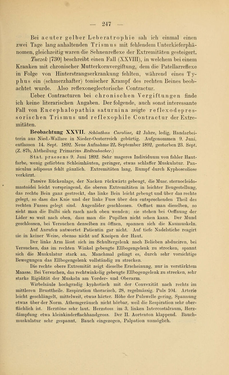 Bei acuter gelber Le))e rat ropliie sah ich einmal einen zwei Tage lang anhaltenden Trismus mit fehlendem Unterkieferphä- nomen, gleichzeitig waren die Sehnenreflexe der Extremitäten gr^steigert. Tiiczek [730| beschreibt einen Fall (XXVIII), in welchem bei einem Kranken mit chronischer Mutterkornvergiftung, dem die Patellarreflexe in Folge von Hinterstrangserkrankung fehlten, während eines Ty- phus ein (schmerzhafter) tonischer Krampf des rechten Beines beob- achtet wurde. Also reflexoneglectorische Contractur. Ueber Contracturen bei chronischen Vergiftungen finde ich keine literarischen Angaben. Der folgende, auch sonst interessante Fall von Encephalopathia saturnina zeigte r eflexodepres- sorischen Trismus und reflexophile Contractur der Extre- mitäten. Beobachtung- XXVII. Schönthan Caroline, 42 Jahre, ledig, Handarbei- terin aus Nied.-Wallsee in Nieder-Oesterreich gebürtig. Aufgenommen 9. Juni, entlassen 14. Sept. 1892. Neue Aufnahme 22. September 1892, gestorben 23. Sept. (Z. 87b, Abtheilung Primarius Redtenhacher.) Stat. praesens 9. Juni 1892. Sehr mageres Individuum von fahler Haut- farbe, wenig gefärbten Schleimhäuten, geringer, etwas schlaffer Muskulatur. Pan- niculus adiposus fehlt gänzlich. Extremitäten lang, Rumpf durch Kyphoscoliose verkürzt. Passive Rückenlage, der Nacken rückwärts gebeugt, die Muse, sternocleido- mastoidei leicht vorspringend, die oberen Extremitäten in leichter Beugestellung, das rechte Bein ganz gestreckt, das linke Bein leicht gebeugt und über das rechte gelegt, so dass das Knie und der linke Fuss über den entsprechenden Theil des rechten Fusses gelegt sind. Augenlider geschlossen. Oeffnet man dieselben, so sieht man die Bulbi sich rasch nach oben wenden; sie stehen bei Oeffnung der Lider so weit nach oben, dass man die Pupillen nicht sehen kann. Der Mund geschlossen, bei Versuchen denselben zu öffnen, spannen sich die Kaumuskeln. Auf Anrufen antwortet Patientin gar nicht. Auf tiefe Nadelstiche reagirt sie in keiner Weise, ebenso nicht auf Kneipen der Haut. Der linke Arm lässt sich im Schultergelenk nach Belieben abduciren, bei Versuchen, das im rechten Winkel gebeugte Ellbogengelenk zu strecken, spannt sich die Muskulatur stark an. Manchmal gelingt es, durch sehr vorsichtige Bewegungen das Ellbogengelenk vollständig zu strecken. Die rechte obere Extremität zeigt dieselbe Erscheinung, nur in verstärktem Maasse. Bei Versuchen, das rechtwinkelig gebeugte Ellbogengelenk zu strecken, sehr starke Rigidität der Muskeln am Vorder- und Oberarm. Wirbelsäule hochgradig kyphotisch mit der Convexität nach rechts im mittleren Brusttheile. Respiration thoracisch, 28, regelmässig. Puls 104. Arterie leicht geschlängelt, mittelweit, etwas härter. Höhe der Pulswelle gering, Spannung etwas über der Norm. Athemgeräusch nicht hörbar, weil die Respiration sehr ober- flächlich ist. Herztöne sehr laut. Herzstoss im 3. linken Intercostalraum, Herz- dämpfung etwa kleinkinderflachhandgross. Der H. Aortenton klappend. Bauch- muskulatur sehr gespannt. Bauch eingezogen, Palpation unmöglich.