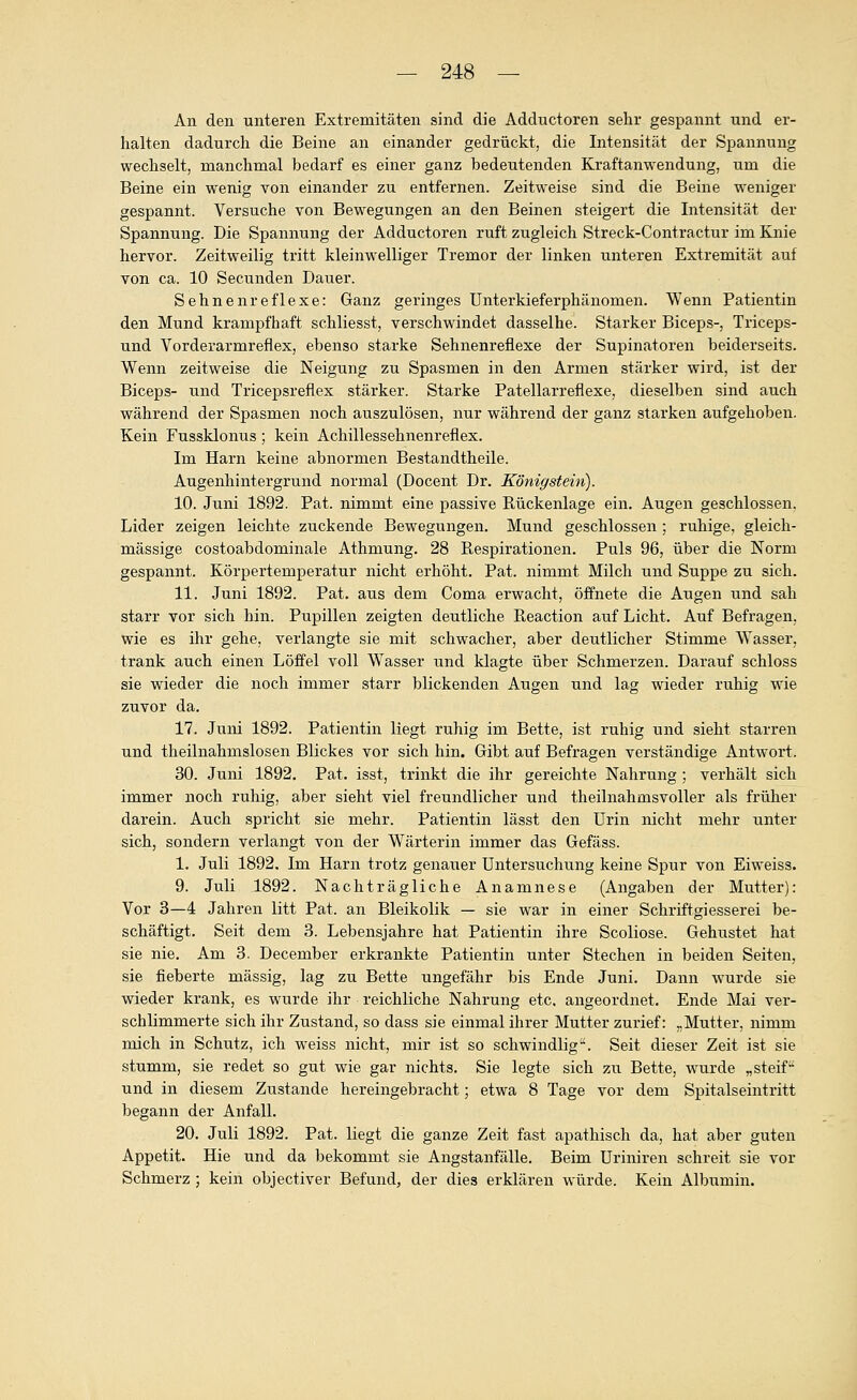 An den unteren Extremitäten sind die Adductoren sehr gespannt und er- halten dadurch die Beine an einander gedrückt, die Intensität der Spannung wechselt, manchmal bedarf es einer ganz bedeutenden Kraftanwendung, um die Beine ein wenig von einander zu entfernen. Zeitweise sind die Beine weniger gespannt. Versuche von Bewegungen an den Beinen steigert die Intensität der Spannung. Die Spannung der Adductoren ruft zugleich Streck-Contractur im Knie hervor. Zeitweilig tritt kleinwelliger Tremor der linken unteren Extremität auf von ca. 10 Secunden Dauer. Sehnenreflexe: Ganz geringes Unterkieferphänomen. Wenn Patientin den Mund krampfhaft schliesst, verschwindet dasselbe. Starker Biceps-, Triceps- und Vorderarmreflex, ebenso starke Sehnenreflexe der Supinatoren beiderseits. Wenn zeitweise die Neigung zu Spasmen in den Armen stärker wird, ist der Biceps- und Tricepsreflex stärker. Starke Patellarreflexe, dieselben sind auch während der Spasmen noch auszulösen, nur während der ganz starken aufgehoben. Kein Fussklonus; kein Achillessehnenreflex. Im Harn keine abnormen Bestandtheile. Augenhintergrund normal (Docent Dr. Königstein). 10. Juni 1892. Fat. nimmt eine passive Kückenlage ein. Augen geschlossen. Lider zeigen leichte zuckende Bewegungen. Mund geschlossen ; ruhige, gleich- massige costoabdominale Athmung. 28 Kespirationen. Puls 96, über die Norm gespannt. Körpertemperatur nicht erhöht. Pat. nimmt Milch und Suppe zu sich. 11. Juni 1892. Pat. aus dem Coma erwacht, öffnete die Augen und sah starr vor sich hin. Pupillen zeigten deutliche Eeaction auf Licht. Auf Befragen, wie es ihr gehe, verlangte sie mit schwacher, aber deutlicher Stimme Wasser, trank auch einen Löffel voll W^asser und klagte über Schmerzen. Darauf schloss sie wieder die noch immer starr blickenden Augen und lag wieder ruhig wie zuvor da. 17. Juni 1892. Patientin liegt ruhig im Bette, ist ruhig und sieht starren und theilnahmslosen Blickes vor sich hin. Gibt auf Befragen verständige Antwort. 30. Juni 1892, Pat. isst, trinkt die ihr gereichte Nahrung ; verhält sich immer noch ruhig, aber sieht viel freundlicher und theilnahmsvoller als früher darein. Auch spricht sie mehr. Patientin lässt den Urin nicht mehr unter sich, sondern verlangt von der Wärterin immer das Gefäss. 1. Juli 1892. Im Harn trotz genaiier Untersuchung keine Spur von Eiweiss. 9. Juli 1892. Nachträgliche Anamnese (Angaben der Mutter): Vor 3—4 Jahren litt Pat. an Bleikolik — sie war in einer Schriftgiesserei be- schäftigt. Seit dem 3. Lebensjahre hat Patientin ihre Scoliose. Gehustet hat sie nie. Am 8. December erkrankte Patientin unter Stechen in beiden Seiten, sie fieberte massig, lag zu Bette ungefähr bis Ende Juni. Dann wurde sie wieder krank, es wurde ihr reichliche Nahrung etc. angeordnet. Ende Mai ver- schlimmerte sich ihr Zustand, so dass sie einmal ihrer Mutter zurief: „Mutter, nimm mich in Schutz, ich weiss nicht, mir ist so schwindlig. Seit dieser Zeit ist sie stumm, sie redet so gut wie gar nichts. Sie legte sich zu Bette, wurde „ steif-^ und in diesem Zustande hereingebracht; etwa 8 Tage vor dem Spitalseintritt begann der Anfall. 20. Juli 1892. Pat. liegt die ganze Zeit fast apathisch da, hat aber guten Appetit. Hie und da bekommt sie Angstanfälle. Beim Uriniren schreit sie vor Schmerz ; kein objectiver Befund, der dies erklären würde. Kein Albumin.