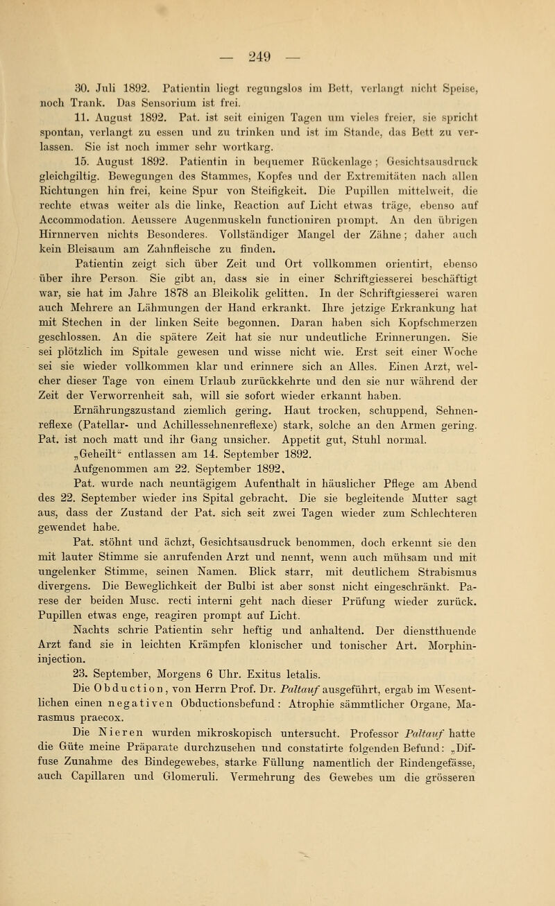 30. Juli 1892. Patientin liegt regungslos im Bett, vciUuigt nicht Speise, noch Trank. Das Sensorium ist frei. 11. August 18'J2. Fat. ist seit einigen Tagen um vieles freier, sie spricht spontan, verlangt zu essen und zu trinken und ist im Stande, das Bett zu ver- lassen. Sie ist noch immer sehr w^ortkarg. 15. August 1892. Patientin in bequemer Rückenlage; Gesichtsausdruck gleichgiltig. Bewegungen des Stammes, Kopfes und der Extremitäten nach allen Richtungen hin frei, keine Spur von Steifigkeit. Die Pupillen mittelweit, die rechte etwas weiter als die linke, Reaction auf Licht etwas träge, ebenso auf Accommodation. Aeussere Augenmuskeln functioniren piompt. An den übrigen Hirnnerven nichts Besonderes. Vollständiger Mangel der Zähne; daher auch kein Bleisaum am Zahnfleische zu finden. Patientin zeigt sich über Zeit und Ort vollkommen orientirt, ebenso über ihre Person. Sie gibt an, dass sie in einer Schriftgiesserei beschäftigt war, sie hat im Jahre 1878 au Bleikolik gelitten. In der Schriftgiesserei waren auch Mehrere an Lähmungen der Hand erkrankt. Ihre jetzige Erkrankung hat mit Stechen in der linken Seite begonnen. Daran haben sich Kopfschmerzen geschlossen. An die spätere Zeit hat sie nur undeutliche Erinnerungen. Sie sei plötzlich im Spitale gewesen und wisse nicht wie. Erst seit einer Woche sei sie wieder vollkommen klar und erinnere sich an Alles. Einen Arzt, wel- cher dieser Tage von einem Urlaub zurückkehrte und den sie nur während der Zeit der Verworrenheit sah, will sie sofort wieder erkannt haben. Ernährungszustand ziemlich gering. Haut trocken, schuppend, Sehnen- reflexe (Patellar- und Achillessehnenreflexe) stark, solche an den Armen gering. Pat. ist noch matt und ihr Gang unsicher. Appetit gut, Stuhl normal. „Geheilt entlassen am 14. September 1892. Aufgenommen am 22. September 1892. Pat. wurde nach neuntägigem Aufenthalt in häuslicher Pflege am Abend des 22. September wieder ins Spital gebracht. Die sie begleitende Mutter sagt aus, dass der Zustand der Pat. sich seit zwei Tagen wieder zum Schlechteren gewendet habe. Pat. stöhnt und ächzt, Gesichtsausdruck benommen, doch erkennt sie den mit lauter Stimme sie anrufenden Arzt und nennt, wenn auch mühsam und mit ungelenker Stimme, seinen Namen. Blick starr, mit deutlichem Strabismus divergens. Die Beweglichkeit der Bulbi ist aber sonst nicht eingeschränkt. Pa- rese der beiden Muse, recti interni geht nach dieser Prüfung wieder zurück. Pupillen etwas enge, reagiren prompt auf Licht. Nachts schrie Patientin sehr heftig und anhaltend. Der diensttlmende Arzt fand sie in leichten Krämpfen klonischer und tonischer Art. Morphin- injection. 23. September, Morgens 6 Uhr. Exitus letalis. Die Obduction, von Herrn Prof. Dr. Pa?to^«/ausgeführt, ergab im Wesent- lichen einen negativen Obductionsbefund : Atrophie sämmtlicher Organe, Ma- rasmus praecox. Die Nieren wurden mikroskopisch untersucht. Professor P«/?«»/hatte die Güte meine Präparate durchzusehen und constatirte folgenden Befund: ,. Dif- fuse Zunahme des Bindegewebes, starke Füllung namentlich der Rindengefässe, auch Capillaren und Glomeruü. Vermehrung des Gewebes um die grösseren