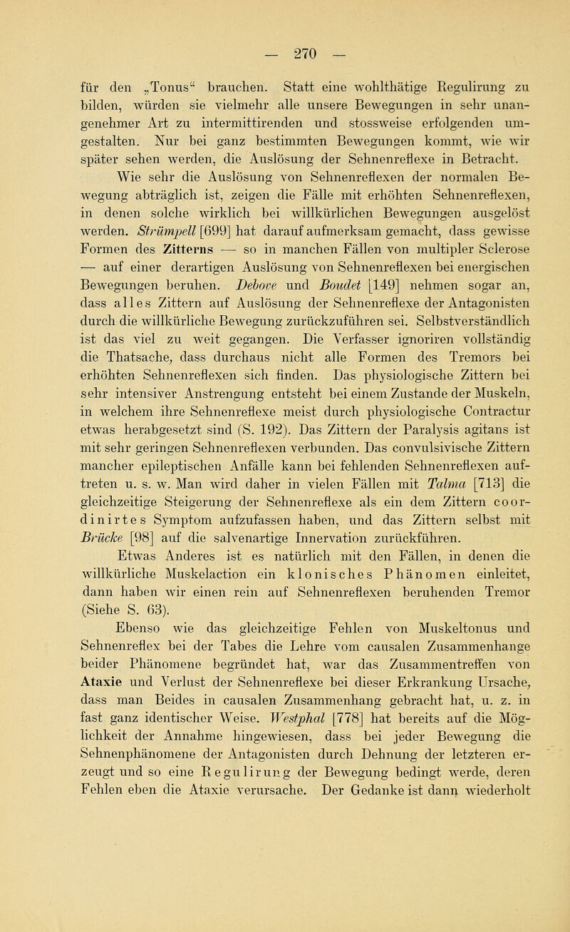 für den „Tonus brauchen. Statt eine wohlthätige Regulirung zu bilden, würden sie vielmehr alle unsere Bewegungen in sehr unan- genehmer Art zu intermittirenden und stossweise erfolgenden um- gestalten. Nur bei ganz bestimmten Bewegungen kommt, wie wir später sehen werden, die Auslösung der Sehnenreflexe in Betracht, Wie sehr die Auslösung von Sehnenreflexen der normalen Be- wegung abträglich ist, zeigen die Fälle mit erhöhten Sehnenreflexen, in denen solche wirklich bei willkürlichen Bewegungen ausgelöst werden. Strümpell [699] hat darauf aufmerksam gemacht, dass gewisse Formen des Zitterns — so in manchen Fällen von multipler Sclerose — auf einer derartigen Auslösung von Sehnenreflexen bei energischen Bewegungen beruhen. Dehove und Boudet [149] nehmen sogar an, dass alles Zittern auf Auslösung der Sehnenreflexe der Antagonisten durch die willkürliche Bewegung zurückzuführen sei. Selbstverständlich ist das viel zu weit gegangen. Die Verfasser ignoriren vollständig die Thatsache; dass durchaus nicht alle Formen des Tremors bei erhöhten Sehnenreflexen sich finden. Das physiologische Zittern bei sehr intensiver Anstrengung entsteht bei einem Zustande der Muskeln, in welchem ihre Sehnenreflexe meist durch physiologische Contractur etwas herabgesetzt sind (S. 192). Das Zittern der Paralysis agitans ist mit sehr geringen Sehnenreflexen verbunden. Das convulsivische Zittern mancher epileptischen Anfälle kann bei fehlenden Sehnenreflexen auf- treten u. s. w. Man wird daher in vielen Fällen mit Talma [713] die gleichzeitige Steigerung der Sehnenreflexe als ein dem Zittern coor- dinirtes Symptom aufzufassen haben, und das Zittern selbst mit Brücke [98] auf die salvenartige Innervation zurückführen. Etwas Anderes ist es natürlich mit den Fällen, in denen die willkürliche Muskelaction ein klonisches Phänomen einleitet, dann haben wir einen rein auf Sehnenreflexen beruhenden Tremor (Siehe S. 63). Ebenso wie das gleichzeitige Fehlen von Muskeltonus und Sehnenreflex bei der Tabes die Lehre vom causalen Zusammenhange beider Phänomene begründet hat, war das Zusammentreffen von Ataxie und Verlust der Sehnenreflexe bei dieser Erkrankung Ursache^ dass man Beides in causalen Zusammenhang gebracht hat, u. z. in fast ganz identischer Weise. Westphal [778] hat bereits auf die Mög- lichkeit der Annahme hingewiesen, dass bei jeder Bewegung die Sehnenphänomene der Antagonisten durch Dehnung der letzteren er- zeugt und so eine Regulirung der Bewegung bedingt werde, deren Fehlen eben die Ataxie verursache. Der Gedanke ist dani> wiederholt