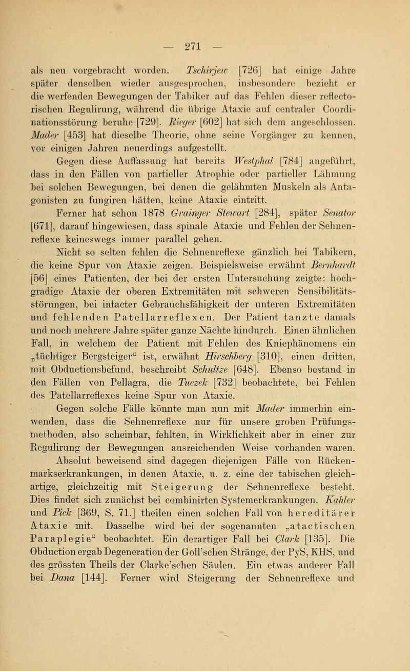 — 211 - als neu vorgebracht wordeii. Tschirjew [72()] hut einige Jalire später denselben wieder ausgesprochen, insbesondere bezieht er die werfenden Bewegungen der Ta])iker auf das Fehlen dieser rcflecto- rischen Regulirung, während die übrige Ataxie auf centraler Coordi- nationsstörung beruhe [729]. Bieger [602] hat sich dem angeschlossen. Mader [453] hat dieselbe Theorie, ohne seine Vorgänger zu kennen, vor einigen Jahren neuerdings aufgestellt. Gegen diese Auffassung hat bereits Westphal [7,84] angeführt, dass in den Fällen von partieller Atrophie oder partieller Lähmung bei solchen Bewegungen, bei denen die gelähmten Muskeln als Anta- gonisten zu fungiren hätten, keine Ataxie eintritt. Ferner hat schon 1878 Grainger Stewart [284], später Senator [671], darauf hingewiesen, dass spinale Ataxie und Fehlen der Sehnen- reflexe keineswegs immer parallel gehen. Nicht so selten fehlen die Sehnenreflexe gänzlich bei Tabikern, die keine Spur von Ataxie zeigen. Beispielsweise erwähnt Bernhardt [56] eines Patienten, der bei der ersten Untersuchung zeigte: hoch- gradige Ataxie der oberen Extremitäten mit schweren Sensibilitäts- störungen, bei intacter Gebrauchsfähigkeit der unteren Extremitäten und fehlenden Patellarreflexen. Der Patient tanzte damals und noch mehrere Jahre später ganze Nächte hindurch. Einen ähnlichen Fall, in welchem der Patient mit Fehlen des Kniephänomens ein „tüchtiger Bergsteiger ist, erwähnt Hirschherg [310], einen dritten, mit Obductionsbefund, beschreibt Schnitze [648]. Ebenso bestand in den Fällen von Pellagra, die Tuczek [732] beobachtete, bei Fehlen des Patellarreflexes keine Spur von Ataxie. Gegen solche Fälle könnte man nun mit Mader immerhin ein- wenden, dass die Sehnenreflexe nur für unsere groben Prüfungs- methoden, also scheinbar, fehlten, in Wirklichkeit aber in einer zur Regulirung der Bewegungen ausreichenden Weise vorhanden waren. Absolut beweisend sind dagegen diejenigen Fälle von Rücken- markserkrankungen, in denen Ataxie, u. z. eine der tabischen gleich- artige, gleichzeitig mit Steigerung der Sehnenreflexe besteht. Dies findet sich zunächst bei combinirten Systemerkrankungen. Kahler und Pick [369, S. 71.] theilen einen solchen Fall von hereditärer Ataxie mit. Dasselbe wird bei der sogenannten „atactischen Paraplegie beobachtet. Ein derartiger Fall bei Clark [135]. Die Obduction ergab Degeneration der Goll'schen Stränge, der PyS, KHS, und des grössten Theils der Clarke'sehen Säulen. Ein etwas anderer Fall bei Dana [144]. Ferner wdrd Steigerung der Sehnenreflexe und