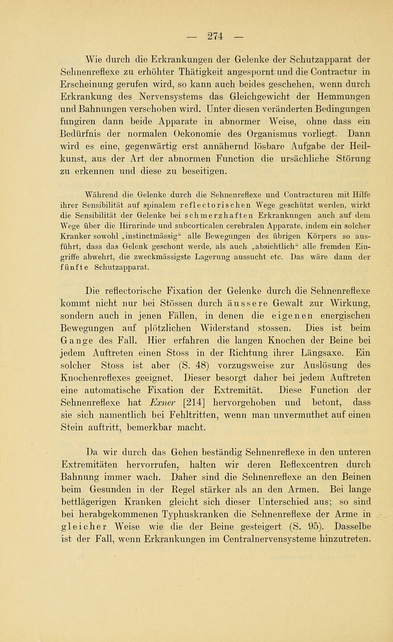 Wie durch die Erkrankungen der Gelenke der Schutzapparat der Sehnenreflexe zu erhöhter Thätigkeit angespornt und die Contractur in Erscheinung gerufen wird, so kann auch beides geschehen, wenn durch Erkrankung des Nervensystems das Gleichgewicht der Hemmungen und Bahnungen verschoben wird. Unter diesen veränderten Bedingungen fungiren dann beide Apparate in abnormer Weise, ohne dass ein Bedürfnis der normalen Oekonomie des Organismus vorliegt. Dann wird es eine, gegenwärtig erst annähernd lösbare Aufgabe der Heil- kunst, aus der Art der abnormen Function die ursächliche Störung zu erkennen und diese zu beseitigen. Während die Gelenke durch die Sehnenreflexe und Contracturen mit Hilfe ihrer Sensibilität auf spinalem reflectorischen Wege geschützt werden, wirkt die Sensibilität der Gelenke bei schmerzhaften Erkrankungen auch auf dem Wege über die Hirnrinde und subcorticalen cerebralen Apparate, indem ein solcher Kranker sowohl „instinctmässig alle Bewegungen des übrigen Körpers so aus- führt, dass das Gelenk geschont werde, als auch „absichtlich alle fremden Ein- griffe abwehrt, die zweckmässigste Lagerung aussucht etc. Das wäre dann der fünfte Schutzapparat. Die reflectorische Fixation der Gelenke durch die Sehnenreflexe kommt nicht nur bei Stössen durch äussere Gewalt zur Wirkung, sondern auch in jenen Fällen, in denen die eigenen energischen Bewegungen auf plötzlichen Widerstand stossen. Dies ist beim Gange des Fall. Hier erfahren die langen Knochen der Beine bei jedem Auftreten einen Stoss in der Richtung ihrer Längsaxe. Ein solcher Stoss ist aber (S. 48) vorzugsweise zur Auslösung des Knochenreflexes geeignet. Dieser besorgt daher bei jedem Auftreten eine automatische Fixation der Extremität. Diese Function der Sehnenreflexe hat Exner [214] hervorgehoben und betont, dass sie sich namentlich bei Fehltritten, wenn man unvermuthet auf einen Stein auftritt, bemerkbar macht. Da wir durch das Gehen beständig Sehnenreflexe in den unteren Extremitäten hervorrufen, halten wir deren Reflexcentren durch Bahnung immer wach. Daher sind die Sehnenreflexe an den Beinen beim Gesunden in der Regel stärker als an den Armen. Bei lange bettlägerigen Kranken gleicht sich dieser Unterschied aus; so sind bei herabgekommenen Typhuskranken die Sehnenreflexe der Arme in gleicher Weise wie die der Beine gesteigert (S. 95). Dasselbe ist der Fall, wenn Erkrankungen im Centralnervensysteme hinzutreten.