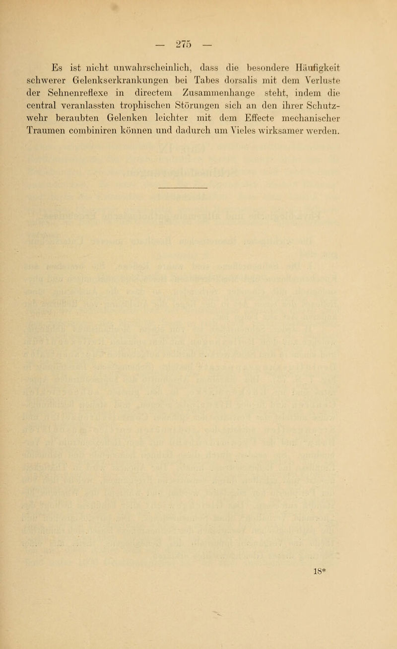 — IJV;) — Es ist nicht unwahrscheinlich, dass die besondere Häufigkeit schwerer Gelenkserkrankungen bei Tabes dorsalis mit dem Verluste der Sehnenreflexe in directora Zusammenhange steht, indem die central veranlassten trophischon Störungen sich an den ihrer Schutz- wehr beraubten Gelenken leichter mit dem Effecte meclianischer Traumen combiniren können und dadurch um Vieles wirksamer w'erden. 18=*