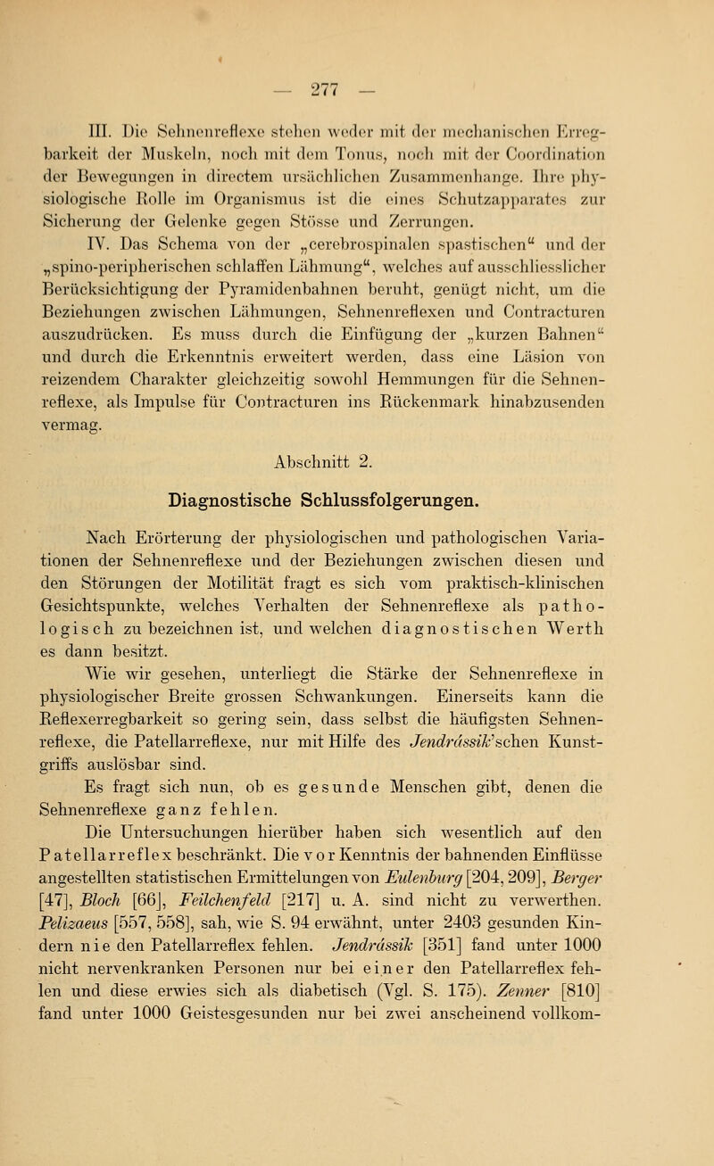 III. Die Sohnoni-eflexo stehen weder mit der mechanischen Errep;- barkeit der Muskebi, noch mit dem Tonus, nocli mit der Cooi'dination der Bewegungen in diroctem ursächhchen Zusammenhange, Ihre phy- siologische Rolle im Organismus ist die eines Schutzapparates zur Sicherung der Gelenke gegen Stösse und Zerrungen. IV. Das Schema von der „cerebrospinalen spastischen und der ^spino-peripherischen schlaffen Lähmung, welches auf ausschliesslicher Berücksichtigung der Pyramidenbahnen beruht, genügt nicht, um die Beziehungen zwischen Lähmungen, Sehnenreflexen und Contracturen auszudrücken. Es muss durch die Einfügung der „kurzen Bahnen und durch die Erkenntnis erweitert werden, dass eine Läsion von reizendem Charakter gleichzeitig sowohl Hemmungen für die Sehnen- reflexe, als Impulse für Contracturen ins Rückenmark hinabzusenden vermag. Abschnitt 2. Diagnostische Schlussfolgerungen. Nach Erörterung der physiologischen und pathologischen Varia- tionen der Sehnenreflexe und der Beziehungen zwischen diesen und den Störungen der Motilität fragt es sich vom praktisch-klinischen Gesichtspunkte, welches Verhalten der Sehnenreflexe als patho- logisch zu bezeichnen ist, und welchen diagnostischen Werth es dann besitzt. Wie wir gesehen, unterliegt die Stärke der Sehnenreflexe in physiologischer Breite grossen Schwankungen. Einerseits kann die Reflexerregbarkeit so gering sein, dass selbst die häufigsten Sehnen- reflexe, die Patellarreflexe, nur mit Hilfe des Jendrdssik^sehen Kunst- griffs auslösbar sind. Es fragt sich nun, ob es gesunde Menschen gibt, denen die Sehnenreflexe ganz fehlen. Die Untersuchungen hierüber haben sich wesentlich auf den P atellarreflex beschränkt. Die vor Kenntnis der bahnenden Einflüsse angestellten statistischen Ermittelungen von Eulenburg [204,209], Berger [47], Bloch [66], Feilchenfeld [217] u. A. sind nicht zu verwerthen. Pelizaeus [557, 558], sah, wie S. 94 erwähnt, unter 2403 gesunden Kin- dern nie den Patellarreflex fehlen. Jendrdssik [351] fand unter 1000 nicht nervenkranken Personen nur bei einer den Patellarreflex feh- len und diese erwies sich als diabetisch (Vgl. S. 175). Zenner [810] fand unter 1000 Geistesgesunden nur bei zwei anscheinend vollkom-