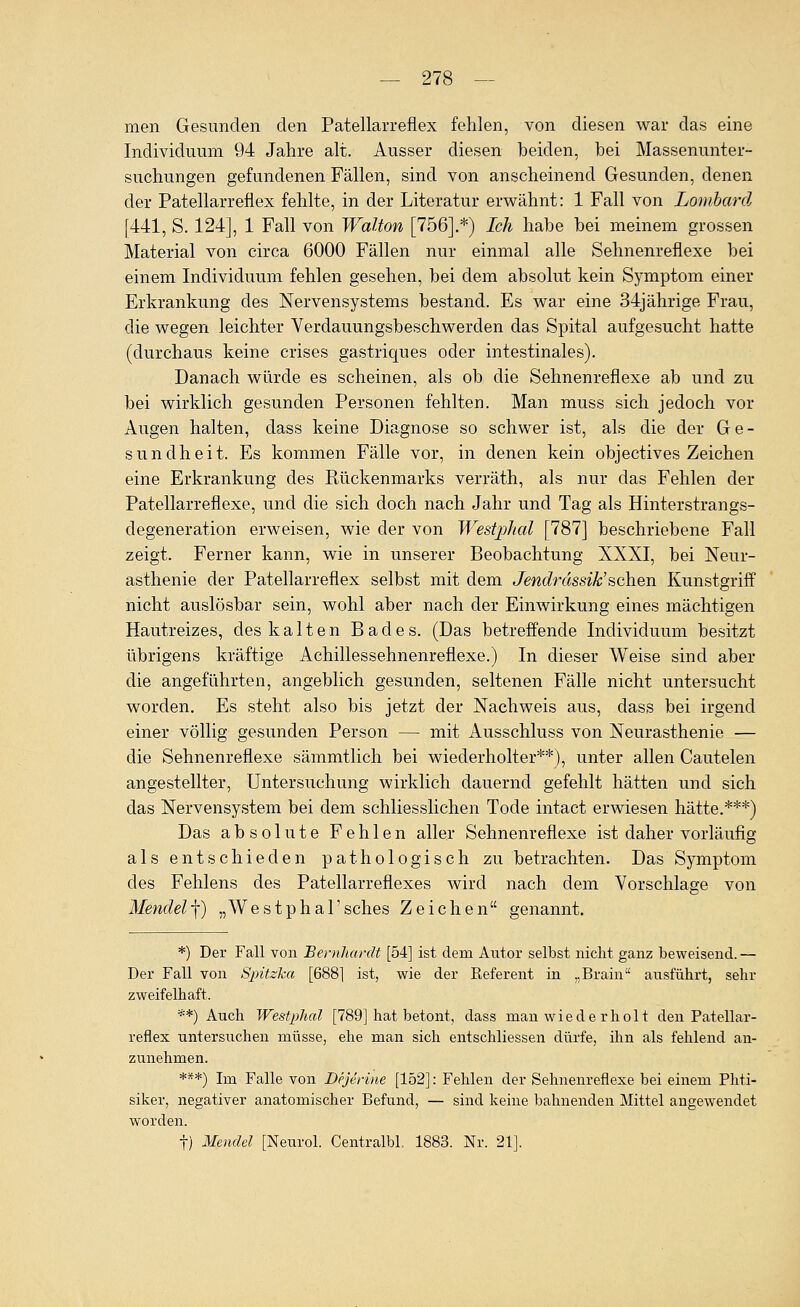 men Gesunden den Patellarreflex fehlen, von diesen war das eine Individuum 94 Jahre alt. Ausser diesen beiden, bei Massenunter- suchungen gefundenen Fällen, sind von anscheinend Gesunden, denen der Patellarreflex fehlte, in der Literatur erwähnt: 1 Fall von Lombard [441, S. 124], 1 Fall von Walton [756].*) Ich habe bei meinem grossen Material von circa 6000 Fällen nur einmal alle Sehnenreflexe bei einem Individuum fehlen gesehen, bei dem absolut kein Symptom einer Erkrankung des Nervensystems bestand. Es war eine 34jährige Frau, die wegen leichter Verdauungsbeschwerden das Spital aufgesucht hatte (durchaus keine crises gastriques oder intestinales). Danach würde es scheinen, als ob die Sehnenreflexe ab und zu bei wirklich gesunden Personen fehlten. Man muss sich jedoch vor Augen halten, dass keine Diagnose so schwer ist, als die der Ge- sundheit. Es kommen Fälle vor, in denen kein objectives Zeichen eine Erkrankung des Rückenmarks verräth, als nur das Fehlen der Patellarreflexe, und die sich doch nach Jahr und Tag als Hinterstrangs- degeneration erweisen, wie der von Westphal [787] beschriebene Fall zeigt. Ferner kann, wie in unserer Beobachtung XXXI, bei Neur- asthenie der Patellarreflex selbst mit dem Jendrässik'üchQ,n Kunstgriff nicht auslösbar sein, wohl aber nach der Einwirkung eines mächtigen Hautreizes, des kalten Bades. (Das betreffende Individuum besitzt übrigens kräftige Achillessehnenreflexe.) In dieser Weise sind aber die angeführten, angeblich gesunden, seltenen Fälle nicht untersucht worden. Es steht also bis jetzt der Nachweis aus, dass bei irgend einer völlig gesunden Person — mit Ausschluss von Neurasthenie — die Sehnenreflexe sämmtlich bei wiederholter**), unter allen Cautelen angestellter, Untersuchung wirklich dauernd gefehlt hätten und sich das Nervensystem bei dem schliesslichen Tode intact erwiesen hätte.***) Das absolute Fehlen aller Sehnenreflexe ist daher vorläufig als entschieden pathologisch zu betrachten. Das Symptom des Fehlens des Patellarreflexes wird nach dem Vorschlage von Mendel^) „Westphal'sches Zeichen genannt. *) Der Fall von Bernhardt [54] ist dem Autor selbst nicht ganz beweisend.— Der Fall von Spitzha [688] ist, wie der Referent in „Brain ausführt, sehr zweifelhaft. **) Auch Westphal [789] hat betont, dass man wiede rholt den Patellar- reflex untersuchen müsse, ehe man sich entschliessen dürfe, ihn als fehlend an- zunehmen. ***) Im Falle von Dejerine [152]: Fehlen der Sehnenreflexe bei einem Phti- sikev, negativer anatomischer Befund, — sind keine bahnenden Mittel angewendet worden. t) Mendel [Neurol. Centralbl. 1883. Nr. 21].