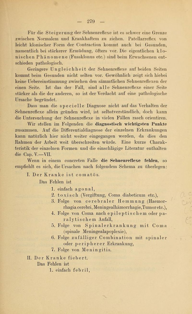 Für die Steigerung der Sehnenreflexe ist es schwer eine Grenze zwisclien Normalem und Krankhaftem zu ziehen. Patellarreflex von leicht klonisclier F(n-m der Contraction kommt auch bei Gesunden, namentlich bei stärkerer Ermüdung, öfters vor. Die eigentlichen klo- nischen Phänomene (Fussklonus etc.) sind beim Erwachsenen ent- schieden pathologisch. Geringere Ungleichheit der Sehnenreflexe auf beiden Seiten kommt beim Gesunden nicht selten vor. Gewöhnlich zeigt sich hiebei keine Uebereinstimmung zwischen den sämmtlichen Sehnenreflexen der einen Seite. Ist das der Fall, sind alle Sehnenreflexe einer Seite stärker als die der anderen, so ist der Verdacht auf eine pathologische Ursache begründet. Dass man die specielle Diagnose nicht auf das Verhalten der Sehnenreflexe allein gründen wird, ist selbstverständlich, doch kann die Untersuchung der Sehnenreflexe in vielen Fällen rasch orientiren. Wir stellen im Folgenden die diagnostisch wichtigsten Punkte zusammen. Auf die Differentialdiagnose der einzelnen Erkrankungen kann natürlich hier nicht weiter eingegangen werden, da dies den Rahmen der Arbeit weit überschreiten würde. Eine kurze Charak- teristik der einzelnen Formen und die einschlägige Literatur enthalten die Cap. V.—VII. Wenn in einem concreten Falle die Sehnenreflexe felilen, so empfiehlt es sich, die Ursachen nach folgendem Schema zu überlegen: I. Der Kranke ist comatös. Das Fehlen ist 1. einfach agonal, 2. toxisch (Vergiftung, Coma diabeticum etc.), 3. Folge von cerebraler Hemmung (Haemor- rhagia cerebri, Meningealhämorrhagie,Tumor etc.), 4. Folge von Coma nach epileptischem oder pa- ralytischem Anfall, 5. Folge von Spinalerkrankung mit Coma (spinale Meningealapoplexie), 6. Folge zufälliger Combination mit spinaler oder peripherer Erkrankung, 7. Folge von Meningitis. IL Der Kranke fiebert. Das Fehlen ist 1. einfach febril,