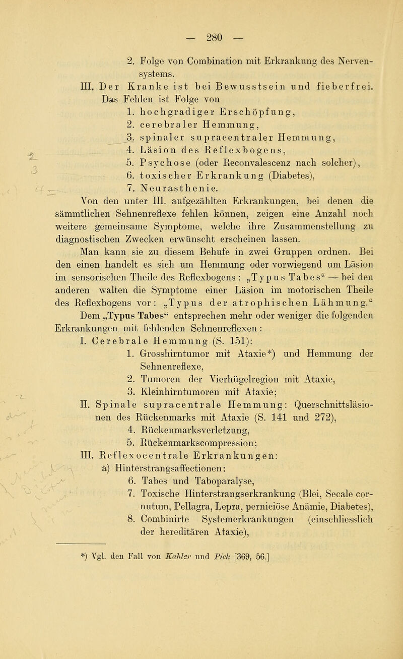 3 2. Folge von Combination mit Erkrankung des Nerven- systems. III. Der Kranke ist bei Bewusstsein und fieberfrei. Das Fehlen ist Folge von 1. hochgradiger Erschöpfung, 2. cerebraler Hemmung, 3. spinaler supracentraler Hemmung, 4. Läsion des Eeflexbogens, 5. Psychose (oder Reconvalescenz nach solcher), 6. toxischer Erkrankung (Diabetes), 7. Neurasthenie. Von den unter III. aufgezählten Erkrankungen, bei denen die sämmtlichen Sehnenreflexe fehlen können, zeigen eine Anzahl noch weitere gemeinsame Symptome, welche ihre Zusammenstellung zu diagnostischen Zwecken erwünscht erscheinen lassen. Man kann sie zu diesem Behufe in zwei Gruppen ordnen. Bei den einen handelt es sich um Hemmung oder vorwiegend um Läsion im sensorischen Theile des Eeflexbogens : „Typus Tabes —bei den anderen walten die Symptome einer Läsion im motorischen Theile des Eeflexbogens vor: „Typus der atrophischen Lähmung. Dem „Typus Tabes entsprechen mehr oder weniger die folgenden Erkrankungen mit fehlenden Sehnenreflexen : I. Cerebrale Hemmung (S. 151): 1. Grosshirntumor mit Ataxie*) und Hemmung der Sehnenreflexe, 2. Tumoren der Vierhügelregion mit Ataxie, 3. Kleinhirntumoren mit Ataxie; n. Spinale supracentrale Hemmung: Querschnittsläsio- nen des Rückenmarks mit Ataxie (S. 141 und 272), 4. Eückenmarksverletzung, 5. Rückenmarkscompression; III. Eeflexocentrale Erkrankungen: a) Hinterstrangsaffectionen: 6. Tabes und Taboparalyse, 7. Toxische Hinterstrangserkrankung (Blei, Seeale cor- nutum, Pellagra, Lepra, perniciöse Anämie, Diabetes), 8. Combinirte Systemerkrankungen (einschliesslich der hereditären Ataxie), *) Vgl. den Fall von KaJiIsr nnd Pick [369, 56.]