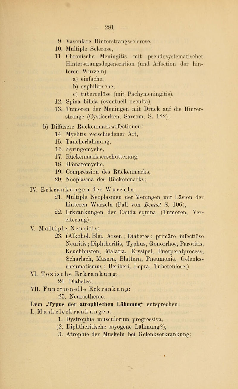 9. Vasculäre Hinterstrarigssclerose, 10. Multiple Sclerose, 11. Chronisclio Meningitis mit pseudosystematischer Hinterstrangsdegeneration (und Att'ection der hin- teren Wurzeln) a) einfache, b) syphilitische, c) tuberculöse (mit Pachymeningitis), 12. Spina bifida (eventuell occulta), 13. Tumoren der Meningen mit Druck auf die Hinter- stränge (Cysticerken, Sarcom, S. 122); b) Diffusere Rückenmarksaffectionen: 14. Myelitis verschiedener Art, 15. Taucherlähmung, 16. Syringomyelie, 17. Rückenmarkserschütterung, 18. Hämatomyelie, 19. Compression des Rückenmarks, 20. Neoplasma des Rückenmarks; IV. Erkrankungen der Wurzeln: 21. Multiple Neoplasmen der Meningen mit Läsion der hinteren Wurzeln (Fall von Bennet S. 106), 22. Erkrankungen der Cauda equina (Tumoren, Ver- eiterung) ; V. Multiple Neuritis: 23. (Alkohol, Blei, Arsen; Diabetes ; primäre infectiöse Neuritis ; Diphtheritis, Typhus, Gonorrhoe, Parotitis, Keuchhusten, Malaria, Erysipel, Puerperalprocess, Scharlach, Masern, Blattern, Pneumonie, Gelenks- rheumatismus ; Beriberi, Lepra, Tuberculöse;) VI. Toxische Erkrankung: 24. Diabetes; VII. Functionelle Erkrankung: 25. Neurasthenie. Dem „Typus der atrophischen Lähmung entsprechen: I. Muskelerkrankungen: 1. Dystrophia musculorum progressiva, (2. Diphtheritische myogene Lähmung?), 3. Atrophie der Muskeln bei Gelenkserkrankung;